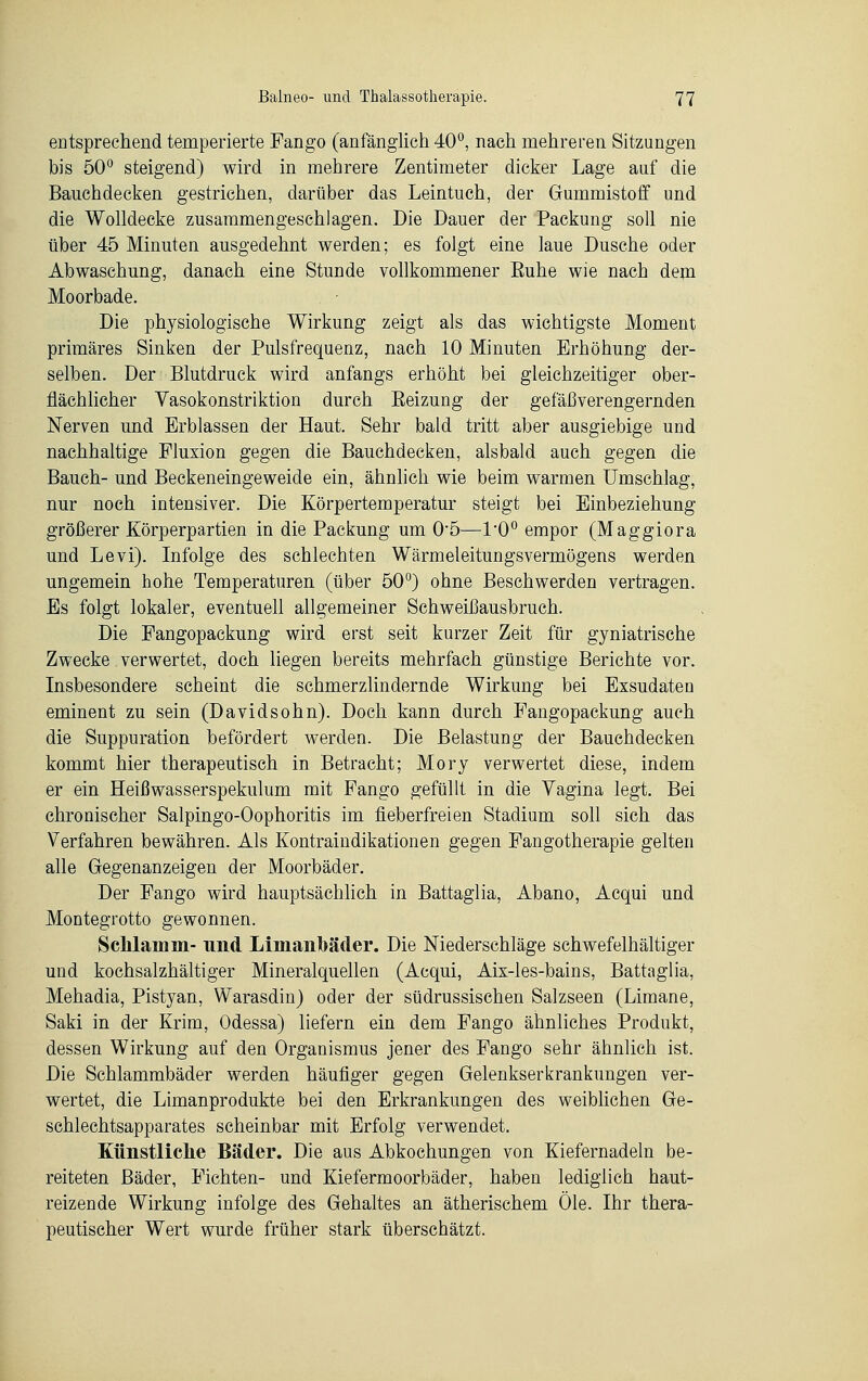 entsprechend temperierte Fango (anfänglich 40°, nach mehreren Sitzungen bis 50° steigend) wird in mehrere Zentimeter dicker Lage auf die Bauchdecken gestrichen, darüber das Leintuch, der Gummistoff und die Wolldecke zusammengeschlagen. Die Dauer der Packung soll nie über 45 Minuten ausgedehnt werden; es folgt eine laue Dusche oder Abwaschung, danach eine Stunde vollkommener Euhe wie nach dem Moorbade. Die physiologische Wirkung zeigt als das wichtigste Moment primäres Sinken der Pulsfrequenz, nach 10 Minuten Erhöhung der- selben. Der Blutdruck wird anfangs erhöht bei gleichzeitiger ober- flächlicher Yasokonstriktion durch Eeizung der gefäßverengernden Nerven und Erblassen der Haut. Sehr bald tritt aber ausgiebige und nachhaltige Fluxion gegen die Bauchdecken, alsbald auch gegen die Bauch- und Beckeneingeweide ein, ähnlich wie beim warmen Umschlag, nur noch intensiver. Die Körpertemperatur steigt bei Einbeziehung größerer Körperpartien in die Packung um 05—1'0° empor (Maggiora und Levi). Infolge des schlechten Wärmeleitungsvermögens werden ungemein hohe Temperaturen (über 50°) ohne Beschwerden vertragen. Es folgt lokaler, eventuell allgemeiner Schweißausbruch. Die Fangopackung wird erst seit kurzer Zeit für gyniatrische Zwecke verwertet, doch liegen bereits mehrfach günstige Berichte vor. Insbesondere scheint die schmerzlindernde Wirkung bei Exsudaten eminent zu sein (Davidsohn). Doch kann durch Fangopackung auch die Suppuration befördert werden. Die Belastung der Bauchdecken kommt hier therapeutisch in Betracht; Mory verwertet diese, indem er ein Heißwasserspekulum mit Fango gefüllt in die Vagina legt. Bei chronischer Salpingo-Oophoritis im fieberfreien Stadium soll sich das Verfahren bewähren. Als Kontraindikationen gegen Fangotherapie gelten alle Gegenanzeigen der Moorbäder. Der Fango wird hauptsächlich in Battaglia, Abano, Acqui und Montegrotto gewonnen. Schlamm- und Limanbäder. Die Niederschläge schwefelhaltiger und kochsalzhältiger Mineralquellen (Acqui, Aix-les-bains, Battaglia, Mehadia, Pistyan, Warasdin) oder der südrussischen Salzseen (Limane, Saki in der Krim, Odessa) liefern ein dem Fango ähnliches Produkt, dessen Wirkung auf den Organismus jener des Fango sehr ähnlich ist. Die Schlammbäder werden häufiger gegen Gelenkserkrankungen ver- wertet, die Limanprodukte bei den Erkrankungen des weiblichen Ge- schlechtsapparates scheinbar mit Erfolg verwendet. Künstliche Bäder. Die aus Abkochungen von Kiefernadeln be- reiteten Bäder, Fichten- und Kiefermoorbäder, haben lediglich haut- reizende Wirkung infolge des Gehaltes an ätherischem Öle. Ihr thera- peutischer Wert wurde früher stark überschätzt.