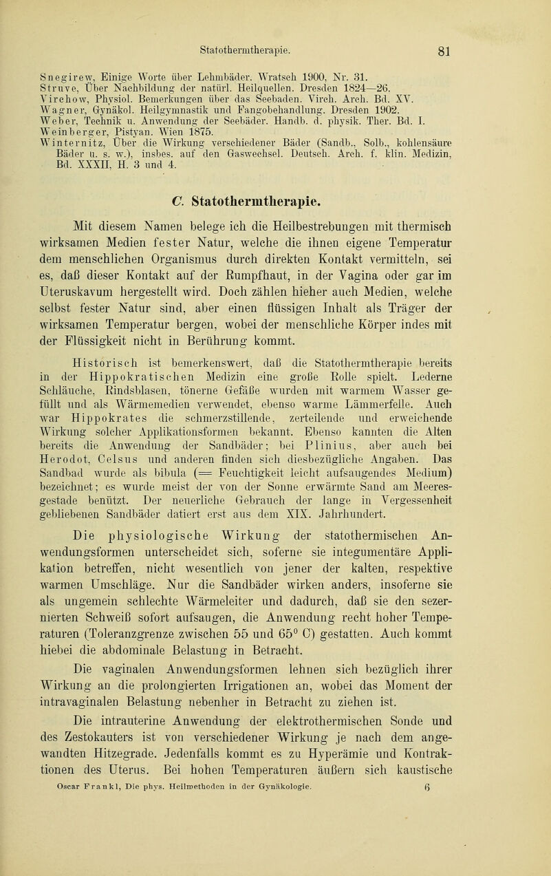 Snegirew, Einige Worte über Lehmbäder. Wratseh 1900, Nr. 31. Struve, Über Nachbildung der natürl. Heilquellen. Dresden 1824—26. Virehow, Physiol. Bemerkungen über das Seebaden. Vireh. Areh. Bd. XV. Wagner, Gynäkol. Heilgymnastik und Fangobehandlung. Dresden 1902. Weber, Technik u. Anwendung der Seebäder. Handb. d. physik. Ther. Bd. I. Weinberg er, Pistyan. Wien 1875. Winternitz, Über die Wirkung verschiedener Bäder (Sandb., Solb., kohlensaure Bäder u. s. w.), insbes. auf den Graswechsel. Deutsch. Areh. f. klin. Medizin. Bd. XXXII, H. 3 und 4. C. Statothermtherapie. Mit diesem Namen belege ich die Heilbestrebungen mit thermisch wirksamen Medien fester Natur, welche die ihnen eigene Temperatur dem menschlichen Organismus durch direkten Kontakt vermitteln, sei es, daß dieser Kontakt auf der ßumpfhaut, in der Vagina oder gar im Uteruskavum hergestellt wird. Doch zählen hieher auch Medien, welche selbst fester Natur sind, aber einen flüssigen Inhalt als Träger der wirksamen Temperatur bergen, wobei der menschliche Körper indes mit der Flüssigkeit nicht in Berührung kommt. Historisch ist bemerkenswert, daß die Statotliermtlierapie bereits in der Hippokratischen Medizin eine große Bolle spielt. Lederne Schläuche, Eindsblasen, tönerne Grefäße wurden mit warmem Wasser ge- füllt und als Wärmemedien verwendet, ebenso warme Lämmerfelle. Auch war Hippokrates die schmerzstillende, zerteilende und erweichende Wirkung solcher Applikationsformen bekannt. Ebenso kannten die Alten bereits die Anwendung der Sandbäder; bei Plinius, aber auch bei Herodot, Celsus und anderen finden sich diesbezügliche Angaben. Das Sandbad wurde als bibula (= Feuchtigkeit leicht aufsaugendes Medium) bezeichnet; es wurde meist der von der Sonne erwärmte Sand am Meeres- gestade benützt. Der neuerliche Gebrauch der lange in Vergessenheit gebliebenen Sandbäder datiert erst aus dem XIX. Jahrhundert. Die physiologische Wirkung der statothermischen An- wendungsformen unterscheidet sich, soferne sie integumentäre Appli- kation betreffen, nicht wesentlich von jener der kalten, respektive warmen Umschläge. Nur die Sandbäder wirken anders, insoferne sie als ungemein schlechte Wärmeleiter und dadurch, daß sie den sezer- nierten Schweiß sofort aufsaugen, die Anwendung recht hoher Tempe- raturen (Toleranzgrenze zwischen 55 und 65° 0) gestatten. Auch kommt hiebei die abdominale Belastung in Betracht. Die vaginalen Anwendungsformen lehnen sich bezüglich ihrer Wirkung an die prolongierten Irrigationen an, wobei das Moment der intravaginalen Belastung nebenher in Betracht zu ziehen ist. Die intrauterine Anwendung der elektrothermischen Sonde und des Zestokauters ist von verschiedener Wirkung je nach dem ange- wandten Hitzegrade. Jedenfalls kommt es zu Hyperämie und Kontrak- tionen des Uterus. Bei hohen Temperaturen äußern sich kaustische Oscar Frau kl, Die phys. Heilmethoden in der Gynäkologie. f>