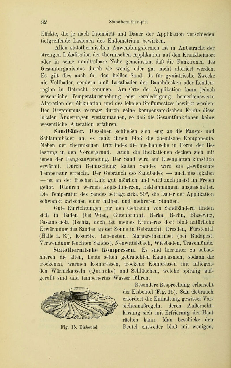 Effekte, die je nach Intensität und Dauer der Applikation verschieden tiefgreifende Läsionen des Endometrium bewirken. Allen statothermischen Anwendungsformen ist in Anbetracht der strengen Lokalisation der thermischen Applikation auf den Krankheitsort oder in seine unmittelbare Nähe gemeinsam, daß die Funktionen des Gesamtorganismus durch sie wenig oder gar nicht alteriert werden. Es gilt dies auch für den heißen Sand, da für gyniatrische Zwecke nie Vollbäder, sondern bloß Lokalbäder der Bauchdecken oder Lenden- region in Betracht kommen. Am Orte der Applikation kann jedoch wesentliche Temperaturerhöhung oder -erniedrigung, bemerkenswerte Alteration der Zirkulation und des lokalen Stoffumsatzes bewirkt werden. Der Organismus vermag durch seine kompensatorischen Kräfte diese lokalen Änderungen wettzumachen, so daß die Gesamtfunktionen keine wesentliche Alteration erfahren. Sandlbäder. Dieselben .schließen sich eng an die Fango- und Schlammbäder an, es fehlt ihnen bloß die chemische Komponente. Neben der thermischen tritt indes die mechanische in Form der Be- lastung in den Vordergrund. Auch die Indikationen decken sich mit jenen der Fangoanwendung. Der Sand wird auf Eisenplatten künstlich erwärmt. Durch Beimischung kalten Sandes wird die gewünschte Temperatur erreicht. Der Gebrauch des Sandbades — auch des lokalen — ist an der frischen Luft gut möglich und wird auch meist im Freien geübt. Dadurch werden Kopfschmerzen, Beklemmungen ausgeschaltet. Die Temperatur des Sandes beträgt zirka 50°, die Dauer der Applikation schwankt zwischen einer halben und mehreren Stunden. Gute Einrichtungen für den Gebrauch von Sandbändern finden sich in Baden (bei Wien, Gutenbrunn), Berka, Berlin, Blasevvitz, Casamicciola (Ischia, doch ist meines Erinnerns dort bloß natürliche Erwärmung des Sandes an der Sonne in Gebrauch), Dresden, Fürstental (Halle a. S.), Köstritz, Lobenstein, Margaretheninsel (bei Budapest, Verwendung feuchten Sandes), Neuwittelsbaeh, Wiesbaden, Travemünde. Statotherinische Kompressen. Es sind hierunter zu subsu- mieren die alten, heute selten gebrauchten Kataplasmen, sodann die trockenen, warmen Kompressen, trockene Kompressen mit inliegen- den Wärmekapseln (Quincke) und Schläuchen, welche spiralig auf- gerollt sind und temperiertes Wasser führen. Besondere Besprechung erheischt der Eisbeutel (Fig. 15). Sein Gebrauch erfordert die Einhaltung gewisser Vor- sichtsmaßregeln, deren Außeracht- lassung sich mit Erfrierung der Haut rächen kann. Man beschicke den Fig. 15. Eisbeutel. Beutel entweder bloß mit wenigen,