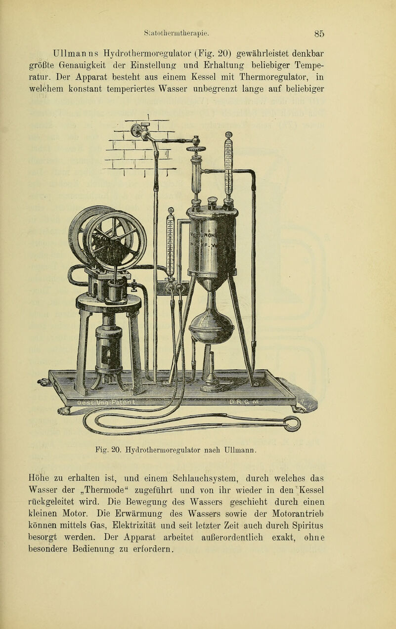 Ullinanns Hydrothermoregulator (Fig. 20) gewährleistet denkbar größte Genauigkeit der Einstellung und Erhaltung beliebiger Tempe- ratur. Der Apparat besteht aus einem Kessel mit Thermoregulator, in welchem konstant temperiertes Wasser unbegrenzt lange auf beliebiger Fig. 20. Hydrothermoregulator nach Ulimann. Höhe zu erhalten ist, und einem Schlauchsystem, durch welches das Wasser der „Thermode zugeführt und von ihr wieder in den'Kessel rückgeleitet wird. Die Bewegung des Wassers geschieht durch einen kleinen Motor. Die Erwärmung des Wassers sowie der Motorantrieb können mittels Gas, Elektrizität und seit letzter Zeit auch durch Spiritus besorgt werden. Der Apparat arbeitet außerordentlich exakt, ohne besondere Bedienung zu erfordern.