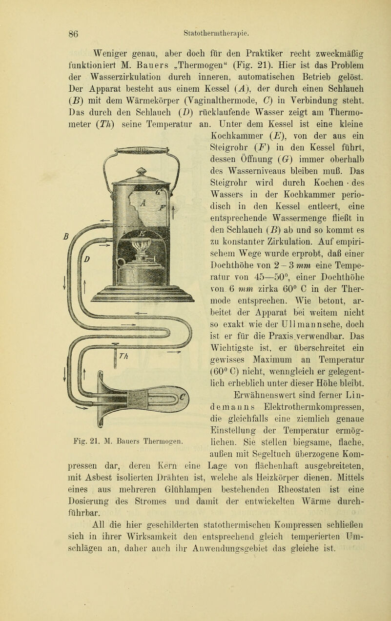 Weniger genau, aber doch für den Praktiker recht zweckmäßig funktioniert M. Bauers „Thermogen (Fig. 21). Hier ist das Problem der Wasserzirkulation durch inneren, automatischen Betrieb gelöst. Der Apparat besteht aus einem Kessel (Ä), der durch einen Schlauch (B) mit dem Wärmekörper (Vaginalthermode, C) in Verbindung steht. Das durch den Schlauch (D) rücklaufende Wasser zeigt am Thermo- meter (Th) seine Temperatur an. Unter dem Kessel ist eine kleine Kochkammer {E), von der aus ein Steigrohr {F) in den Kessel führt, dessen Öffnung (6r) immer oberhalb des Wasserniveaus bleiben muß. Das Steigrohr wird durch Kochen • des Wassers in der Kochkammer perio- disch in den Kessel entleert, eine entsprechende Wassermenge fließt in den Schlauch (B) ab und so kommt es zu konstanter Zirkulation. Auf empiri- schem Wege wurde erprobt, daß einer Dochthöhe von 2 — 3 mm eine Tempe- ratur von 45—50°, einer Dochthöhe von. 6 mm zirka 60° C in der Ther- mode entsprechen. Wie betont, ar- beitet der Apparat bei weitem nicht so exakt wie der Uli mann sehe, doch ist er für die Praxis.verwendbar. Das Wichtigste ist, er überschreitet ein gewisses Maximum an Temperatur (60° 0) nicht, wenngleich er gelegent- lich erheblich unter dieser Höhe bleibt. Erwähnenswert sind ferner Lin- de m a n n s Elektrothermkompressen, die gleichfalls eine ziemlich genaue Einstellung der Temperatur ermög- lichen. Sie stellen biegsame, flache, außen mit Segeltuch überzogene Kom- pressen dar, deren Kern eine Lage von flächenhaft ausgebreiteten, mit Asbest isolierten Drähten ist, welche als Heizkörper dienen. Mittels eines , aus mehreren Glühlampen bestehenden ßheostaten ist eine Dosierung des Stromes und damit der entwickelten Wärme durch- führbar. All die hier geschilderten statothermischen Kompressen schließen sich in ihrer Wirksamkeit den entsprechend gleich temperierten Um- schlägen an, daher auch ihr Anwendungsgebiet das gleiche ist. Fig. 21. M. Bauers Thermogen.