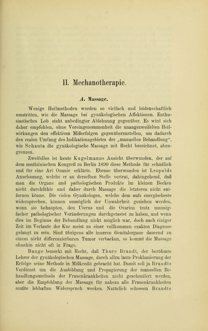 IL Meclianotlierapie. A. Massage. Wenige Heilmethoden wurden so vielfach und leidenschaftlich umstritten, wie die Massage bei gynäkologischen Affektionen. Enthu- siastisches Lob steht unbedingter Ablehnung gegenüber. Es wird sich daher empfehlen, ohne Voreingenommenheit die unangezweifelten Heil- wirkungen den effektiven Mißerfolgen gegenüberzustellen, um dadurch den realen Umfang des Indikationsgebietes der „manuellen Behandlung, wie Schauta die gynäkologische Massage mit Eecht bezeichnet, abzu- grenzen. Zweifellos ist heute Kugelmanns Ansicht überwunden, der auf dem medizinischen Kongreß zu Berlin 1890 diese Methode für schädlich und für eine Art Onanie erklärte. Ebenso überwunden ist Leopolds Anschauung, welche er an derselben Stelle vertrat, dahingehend, daß man die Organe und pathologischen Produkte im kleinen Becken nicht durchfühle und daher durch Massage die letzteren nicht ent- fernen könne. Die vielen Gynäkologen, welche dem aufs energischeste widersprechen, können unmöglich der Unwahrheit geziehen werden, wenn sie behaupten, den Uterus und die Ovarien trotz mannig- facher pathologischer Veränderungen durchgetastet zu haben, und wenn dies im Beginne der Behandlung nicht möglich war, doch nach einiger Zeit im Verlaufe der Kur meist zu einer vollkommen exakten Diagnose gelangt zu sein. Sind übrigens alle inneren Genitalorgane dauernd zu einem nicht differenzierbaren Tumor verbacken, so kommt die Massage ohnehin nicht oft in Frage. Bunge bemerkt mit Recht, daß Thure Brandt, der berühmte Lehrer der gynäkologischen Massage, durch allzu laute Proklamierung der Erfolge seine Methode in Mißkredit gebracht hat. Damit soll ja Brandts Verdienst um die Ausbildung und Propagierung der manuellen Be- handlungsmethode der Frauenkrankheiten nicht geschmälert werden, aber die Empfehlung der Massage für nahezu alle Frauenkrankheiten mußte lebhaften Widerspruch wecken. Natürlich schössen Brandts