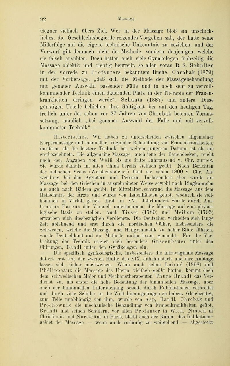 Gegner vielfach übers Ziel. Wer in der Massage bloß ein unschick- liches, die Geschlechtsbegierde reizendes Vorgehen sah, der hatte seine Mißerfolge auf die eigene technische Unkenntnis zu beziehen, und der Vorwurf gilt demnach nicht der Methode, sondern denjenigen, welche sie falsch ausübten. Doch hatten auch viele Gynäkologen frühzeitig die Massage objektiv und richtig beurteilt, so allen voran B. S. Schultze in der Vorrede zu Profanters bekanntem Buche, Ohrobak (1879) mit der Vorhersage, „daß sich die Methode der Massagebehandlung mit genauer Auswahl passender Fälle und in noch sehr zu vervoll- kommnender Technik einen dauernden Platz in der Therapie der Frauen- krankheiten erringen werde, Schauta (1887) und andere. Diese günstigen Urteile behielten ihre Gültigkeit bis auf den heutigen Tag, freilich unter der schon vor 27 Jahren von Ohrobak betonten Voraus- setzung, nämlich „bei genauer Auswahl der Fälle und mit vervoll- kommneter Technik. Historisches. Wir haben zu unterscheiden zwischen allgemeiner Körpermassage und manueller, vaginaler Behandlung von Frauenkrankheiten, insoferne als die letztere Technik bei weitem jüngeren Datums ist als die erstbezeichnete. Die allgemeine Massage, auch jene der Bauchdecken, reicht nach den Angaben von Weiß bis ins dritte Jahrtausend v. Chr. zurück. Sie wurde damals im alten China bereits vielfach geübt. Nach Berichten der indischen Vedas (Weisheitsbücher) -fand sie schon 1800 v. Chr. An- wendung bei den Ägyptern und Persern. Insbesondere aber wurde die Massage bei den Griechen in ausgebreiteter Weise sowohl nach Bingkämpfen als auch nach Bädern geübt. Im Mittelalter,schwand die Massage aus dem Heilschatze der Ärzte und wurde von Laienhänden geübt, wodurch sie voll- kommen in Verfall geriet. Erst im XVI. Jahrhundert Wurde durch Am- bro sius Pareus der Versuch unternommen, die Massage auf eine physio- logische Basis zu stellen. Auch Tissot (1780) und Meibom (1795) erwarben sich diesbezüglich Verdienste. Die Deutschen verhielten sich lange Zeit ablehnend und erst durch die nordischen Völker, insbesondere die Schweden, welche die Massage und Heilgymnastik zu hoher Blüte führten, wurde Deutschland auf die Methode aufmerksam gemacht. Für die Ver- breitung der Technik setzten sich besonders Gussenbauer unter den Chirurgen, Bandl unter den Gynäkologen ein. Die spezifisch gynäkologische, insbesondere die intravaginale Massage datiert erst seit der zweiten Hälfte des XIX. Jahrhunderts und ihre Anfänge lassen sich sicher nachweisen. Wenn auch schon Laisne (1868) und Phelippeaux die Massage des Uterus vielfach • geübt hatten, kommt doch dem schwedischen Major und Mechanotherapeuten Thure Brandt das Ver- dienst zu. als erster die hohe Bedeutung der bimanuellen Massage, aber auch der bimanuellen Untersuchung betont, durch Publikationen verbreitet und durch viele Schüler in die Welt hinausgetragen zu haben. Gleichzeitig, zum Teile unabhängig von ihm, wurde von Asp, Bandl, Chrobak und Prochownik die mechanische Behandlung von Frauenkrankheiten geübt. Brandt und seinen Schülern, vor aUen Profanter in Wien, Nissen in Christiania und Norström in Paris, bleibt doch der Buhm, das Indikations- gebiet der Massage — wenn auch vorläufig zu weitgehend — abgesteckt