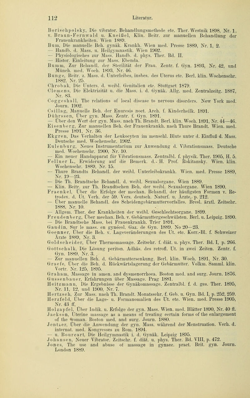 Borischpolsky, Die vibrator. Behandlungsmethode ete. Ther. Westnik 1898, Nr. 1. v. Braun-Fernwald u. Kneißel, Klin. Beitr. zur manuellen Behandlung der Frauenkrankheiten. Wien 1889. Bum, Die manuelle Beh. gynäk. Krankh. Wien med. Presse 1889, Nr. 1, 2. — Handb. d. Mass. u. Heilgymnastik. Wien 1902. — Physiologisches zur Mass. Handb. d. phys. Ther. Bd. IL — Histor. Einleitung zur Mass. Ebenda. Bum in, Zur Behandl. der Sterilität der Frau. Zentr. f. Gyn. 1893, Nr. 42, und Müneh. med. Woeh. 1893, Nr. 46. Blinke, Beitr. z. Mass. d. Unterleibes, insbes. des Uterus ete. Berl. klin. Woehensehr. 1882, Nr. 25. Chrobak, Die Unters, d. weibl. Genitalien ete. Stuttgart 1879. Clemens, Die Elektrizität u. die Mass. i. d. Gynäk. Allg. med. Zentralzeitg. 1887, Nr. 83. Coggeshall, The relations of loeal disease to nervous disorders. New York med. Journ. 1902. Osillag, Manuelle Beh. der Enuresis noet. Areh. f. Kinderheilk. 1891. Dührssen, Über gyn. Mass. Zentr. f. Gyn. 1891. — Über den Wert der gyn. Mass. nach Th. Brandt. Berl. klin. Woeh. 1891, Nr. 44—46. Eisenberg, Zur manuellen Beh. der Frauenkrankh. nach Thure Brandt. Wien. med. Presse 1891, Nr. 36. Ekgren, Das Verhalten der Leukoeyten im mensehl. Blute unter d.Einfluß d. Mass. Deutsehe med. Woehensehr. 1902. Eulenburg, Neues Instrumentarium zur Anwendung d. Vibrationsmass. Deutsehe med. Woehensehr. 1900, Nr. 10. — Ein neuer Handapparat für Vibrationsmass. Zentralbl. f. physik. Ther. 1905, H. 5. Fellner L., Erwiderung auf die Bemerk. d.~ H. Prof. Eokitansky. Wien. klin. Woehensehr. 1889, Nr. 15. — Thure Brandts Behandl. der weibl. Unterleibskrankh. Wien. med. Presse 1889, Nr. 19—23. — Die Th. Brandtsehe Behandl. d. weibl. Sexualorgane. Wien 1889. — Klin. Beitr. zur Th. Brandtsehen Beh. der weibl. Sexualorgane. Wien 1890. Fraenkel, Über die Erfolge der meehan. Behandl. der häufigsten Formen v. Ee- trodev. d. Ut. Verh. der 59. Vers, deutseh. Naturf. u. Ärzte,, p. 212. — Über manuelle Behandl. des Seheiden2;ebärmuttervorfalles. Bresl. ärztl. Zeitsehr. 1888, Nr. 10. — Allgem. Ther. der Krankheiten der weibl. Geschlechtsorgane. 1899. Freudenberg, Über meehan. Beh. v. Gebärmuttergesehwülsten. Berl. u. Leipzig. 1890. — Die Brandtsche Mass. bei Frauenkrankh. Trier 1891. Gaudin, Sur le mass. en gynecol. Gaz. de-Gyn. 1889. No 20—23. Goenner, Über die Beh. v. Lageveränderungen des Ut. ete. Korr.-Bl. f. Schweizer Ärzte 1889, Nr. 3. Goldseheider, Über Thermomassage. Zeitsehr. f. diät. u. phys. Ther. Bd. I, p. 266. Gottsehalk, Die Lösung periton. Adhäs. des retrofl. Ut. in zwei Zeiten. Zentr. f. Gyn. 1889, Nr. 3. . — Zur manuellen Beh. d. Gebärmuttersenkung. Berl. klin. Woeh. 1891, Nr. 30. Graefe, Über die Beh. d. Eüekwärtslagerung der Gebärmutter. Volkm. Samml. klin. Vortr. Nr. 125, 1895. Graham, Massage in amen, and dysmenorrhoea. Boston med. and surg. Journ. 1876. Gussenbauer, Erfahrungen über Massage. Prag 1881. Heitzmann, Die Ergebnisse der Gynäkomassage. Zentralbl. f. d. ges. Ther. 1895, Nr. 11, 12, und 1900, Nr. 7. Hertz seh, Zur Mass. nach Th. Brandt. Monatsschr.-f. Geb. u. Gyn. Bd. I, p. 252, 259. Herzfeld, Über die Lage- u. Formanomalien des Ut. etc. Wien. med. Presse 1905, Nr. 43 ff, .. Holzapfel, Über Indik. u. Erfolge der gyn. Mass. Wien. med. Blätter 1890, Nr. 40 ff. Jackson, Uterine massage as a means of treating certain forms of the enlargement of the woman. Boston med. and surg. Journ. 1880. Jentzer, Über die Anwendung der gyn. Mass. während der Menstruation. Verh. d. internat. med. Kongresses zu Eom. 1894. — u. Bourcart, Die Heilgymnastik i. d. Gynäk. Leipzig 1895. Johansen, Neuer Vibrator. Zeitsehr. f. diät. u. phys. Ther. Bd. VIII, p. 472. Jones, The use and abuse of massage in gynaee. pract. Brit. gyn. Journ. London 1889.