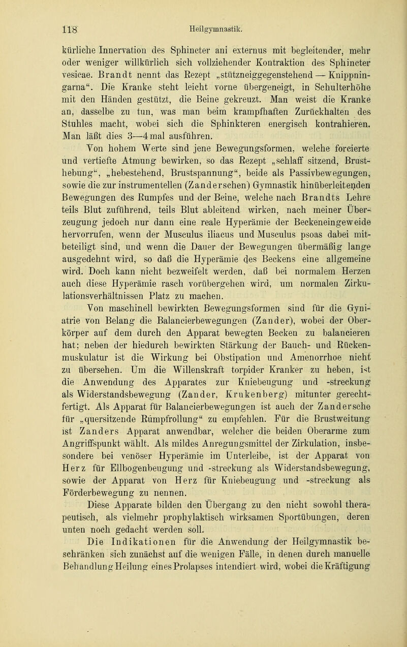 kürliche Innervation des Sphincter ani externus mit begleitender, mehr oder weniger willkürlich sich vollziehender Kontraktion des Sphincter vesicae. Brandt nennt das Eezept „stützneiggegenstehend — Knippnin- garna. Die Kranke steht leicht vorne übergeneigt, in Schulterhöhe mit den Händen gestützt, die Beine gekreuzt. Man weist die Kranke an, dasselbe zu tun, was man beim krampfhaften Zurückhalten des Stuhles macht, wobei sich die Sphinkteren energisch kontrahieren. Man läßt dies 3—4 mal ausführen. Von hohem Werte sind jene Bewegungsformen, welche forcierte und vertiefte Atmung bewirken, so das Eezept „schlaff sitzend, Brust- hebung, „hebestehend, Brustspannung, beide als Passivbewegungen, sowie die zur instrumentellen (Zanderschen) Gymnastik hinüberleitenden Bewegungen des Bumpfes und der Beine, welche nach Brandts Lehre teils Blut zuführend, teils Blut ableitend wirken, nach meiner Über- zeugung jedoch nur dann eine reale Hyperämie der Beckeneingeweide hervorrufen, wenn der Musculus iliacus und Musculus psoas dabei mit- beteiligt sind, und wenn die Dauer der Bewegungen übermäßig lange ausgedehnt wird, so daß die Hyperämie des Beckens eine allgemeine wird. Doch kann nicht bezweifelt werden, daß bei normalem Herzen auch diese Hyperämie rasch vorübergehen wird, um normalen Zirku- lationsverhältnissen Platz zu machen. Von maschinell bewirkten Bewegungsformen sind für die Gyni- atrie von Belang die Balancierbewegungen (Zander), wobei der Ober- körper auf dem durch den Apparat bewegten Becken zu balancieren hat; neben der hiedurch bewirkten Stärkung der Bauch- und Rücken- muskulatur ist die Wirkung bei Obstipation und Amenorrhoe nicht zu übersehen. Um die Willenskraft torpider Kranker zu heben, i^t die Anwendung des Apparates zur Kniebeugung und -Streckung als Widerstandsbewegung (Zander, Krukenberg) mitunter gerecht- fertigt. Als Apparat für Balancierbewegungen ist auch der Zandersche für „quersitzende Rümpfrollung zu empfehlen. Für die Brustweitung ist Zanders Apparat anwendbar, welcher die beiden Oberarme zum Angriffspunkt wählt. Als mildes Anregungsmittel der Zirkulation, insbe- sondere bei venöser Hyperämie im Unterleibe, ist der Apparat von Herz für Ellbogenbeugung und -Streckung als Widerstandsbewegung, sowie der Apparat von Herz für Kniebeugung und -Streckung als Förderbewegung zu nennen. Diese Apparate bilden den Übergang zu den nicht sowohl thera- peutisch, als vielmehr prophylaktisch wirksamen Sportübungen, deren unten noch gedacht werden soll. Die Indikationen für die Anwendung der Heilgymnastik be- schränken sich zunächst auf die wenigen Fälle, in denen durch manuelle Behandlung Heilung eines Prolapses intendiert wird, wobei die Kräftigung
