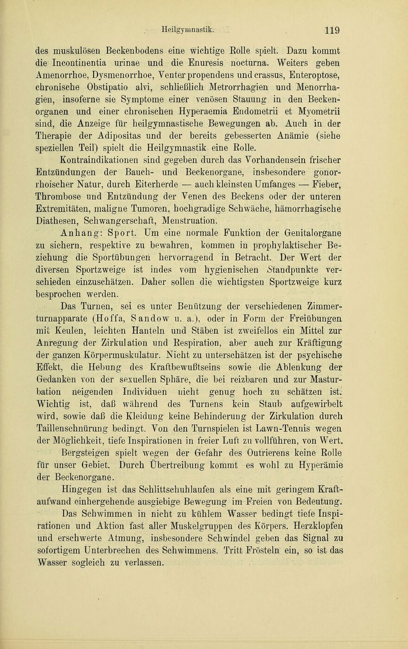 des muskulösen Beckenbodens eine wichtige Eolle spielt. Dazu kommt die Incontinentia urinae und die Enuresis nocturna. Weiters geben Amenorrhoe, Dysmenorrhoe, Venterpropendens undcrassus, Enteroptose, chronische Obstipatio ata, schließlich Metrorrhagien und Menorrha- gien, insoferne sie Symptome einer venösen Stauung in den Becken- organen und einer chronischen Hyperaemia Endometrii et Myometrii sind, die Anzeige für heilgymnastische Bewegungen ab. Auch in der Therapie der Adipositas und der bereits gebesserten Anämie (siehe speziellen Teil) spielt die Heilgymnastik eine Eolle. Kontraindikationen sind gegeben durch das Vorhandensein frischer Entzündungen der Bauch- und Beckenorgane, insbesondere gonor- rhoischer Natur, durch Eiterherde — auch kleinsten Umfanges — Fieber, Thrombose und Entzündung der Venen des Beckens oder der unteren Extremitäten, maligne Tumoren, hochgradige Schwäche, hämorrhagische Diathesen, Schwangerschaft, Menstruation. Anhang: Sport. Um eine normale Funktion der Genitalorgane zu sichern, respektive zu bewahren, kommen in prophylaktischer Be- ziehung die Sportübungen hervorragend in Betracht. Der Wert der diversen Sportzweige ist indes vom hygienischen /Standpunkte ver- schieden einzuschätzen. Daher sollen die wichtigsten Sportzweige kurz besprochen werden. Das Turnen, sei es unter Benützung der verschiedenen Zimmer- turnapparate (Hoffa, Sandow u. a.), oder in Form der Freiübungen mit Keulen, leichten Hanteln und Stäben ist zweifellos ein Mittel zur Anregung der Zirkulation und Eespiration. aber auch zur Kräftigung der ganzen Körpermuskulatur. Nicht zu unterschätzen ist der psychische Effekt, die Hebung des Kraftbewußtseins sowie die Ablenkung der Gedanken von der sexuellen Sphäre, die bei reizbaren und zur Mastur- bation neigenden Individuen nicht genug hoch zu schätzen ist. Wichtig ist, daß während des Turnens kein Staub aufgewirbelt wird, sowie daß die Kleidung keine Behinderung der Zirkulation durch Taillenschnürung bedingt. Von den Turnspielen ist Lawn-Tennis wegen der Möglichkeit, tiefe Inspirationen in freier Luft zu vollführen, von Wert. Bergsteigen spielt wegen der Gefahr des Outrierens keine Eolle für unser Gebiet. Durch Übertreibung kommt es wohl zu Hyperämie der Beckenorgane. Hingegen ist das Schlittschuhlaufen als eine mit geringem Kraft- aufwand einhergehende ausgiebige Bewegung im Freien von Bedeutung. Das Schwimmen in nicht zu kühlem Wasser bedingt tiefe Inspi- rationen und Aktion fast aller Muskelgruppen des Körpers. Herzklopfen und erschwerte Atmung, insbesondere Schwindel geben das Signal zu sofortigem Unterbrechen des Schwimmens. Tritt Frösteln ein, so ist das Wasser sogleich zu verlassen.