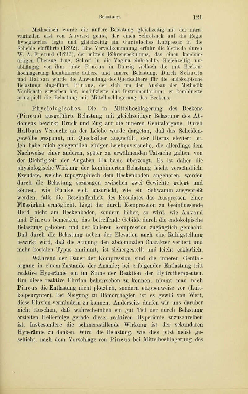 Methodisch wurde die äußere Belastung gleichzeitig mit der intra- vaginalen erst von Auvard geübt, der einen Schrotsack auf die Eegio hypogastrica legte und gleichzeitig ein Garielsches Luftpessar in die Scheide einführte (1892). Eine Vervollkommnung erfuhr die Methode durch W. A. Freund (1897), der mittels Eöhrenspekulums, das einen kondom- artigen Überzug trug, Schrot in die Yagina einbrachte. Gleichzeitig, un- abhängig von ihm, übte Pincus in Danzig vielfach die mit Becken- hoehlagerung kombinierte äußere und innere Belastung. Durch Schauta und Halb an wurde die Anwendung des Quecksilbers für die endokolpische Belastung eingeführt. Pincus, der sich um den Ausbau der Methodik Verdienste erworben hat, modifizierte das Instrumentarium; er kombinerte prinzipiell die Belastung mit Mittelhochlagerung des Beckens. Physiologisches. Die in Mittelhochlagerung des Beckens (Pincus) ausgeführte Belastung mit gleichzeitiger Belastung des Ab- domens bewirkt Druck und Zug auf die inneren Genitalorgane. Durch Hai bans Versuche an der Leiche wurde dargetan, daß das Scheiden- gewölbe gespannt, mit Quecksilber ausgefüllt, der Uterus eleviert ist. Ich habe mich gelegentlich einiger Leichenversuche, die allerdings dem Nachweise einer anderen, später zu erwähnenden Tatsache galten, von der Eichtigkeit .der Angaben Haibans überzeugt. Es ist daher die physiologische Wirkung der kombinierten Belastung leicht verständlich. Exsudate, welche topographisch dem Beckenboden angehören, werden durch die Belastung sozusagen zwischen zwei Gewichte gelegt und können, wie Funke sich ausdrückt, wie ein Schwamm ausgepreßt werden, falls die Beschaffenheit des Exsudates das Auspressen einer Flüssigkeit ermöglicht. Liegt der durch Kompression zu beeinflussende Herd nicht am Beckenboden, sondern höher, so wird, wie Auvard und Pincus bemerken, das betreffende Gebilde durch die endokolpische Belastung gehoben und der äußeren Kompression zugänglich gemacht. Daß durch die Belastung neben der Elevation auch eine Fälligstellung bewirkt wird, daß die Atmung den abdominalen Charakter verliert und mehr kostalen Typus annimmt, ist sichergestellt und leicht erklärlich. Während der Dauer der Kompression sind die inneren Genital- organe in einem Zustande der Anämie; bei erfolgender Entlastung tritt reaktive Hyperämie ein im Sinne der Beaktion der Hydrotherapeuten. Um diese reaktive Fluxion beherrschen zu können, nimmt man nach Pincus die Entlastung nicht plötzlich, sondern etappenweise vor (Luft- kolpeurynter). Bei Neigung zu Hämorrhagien ist es gewiß von Wert, diese Fluxion vermindern zu können. Anderseits dürfen wir uns darüber nicht täuschen, daß wahrscheinlich ein gut Teil der durch Belastung erzielten Heilerfolge gerade dieser reaktiven Hyperämie zuzuschreiben ist. Insbesondere die schmerzstillende Wirkung ist der sekundären Hyperämie zu danken. Wird die Belastung, wie dies jetzt meist ge- schieht, nach dem Vorschlage von Pincus bei Mittelhochlagerung des