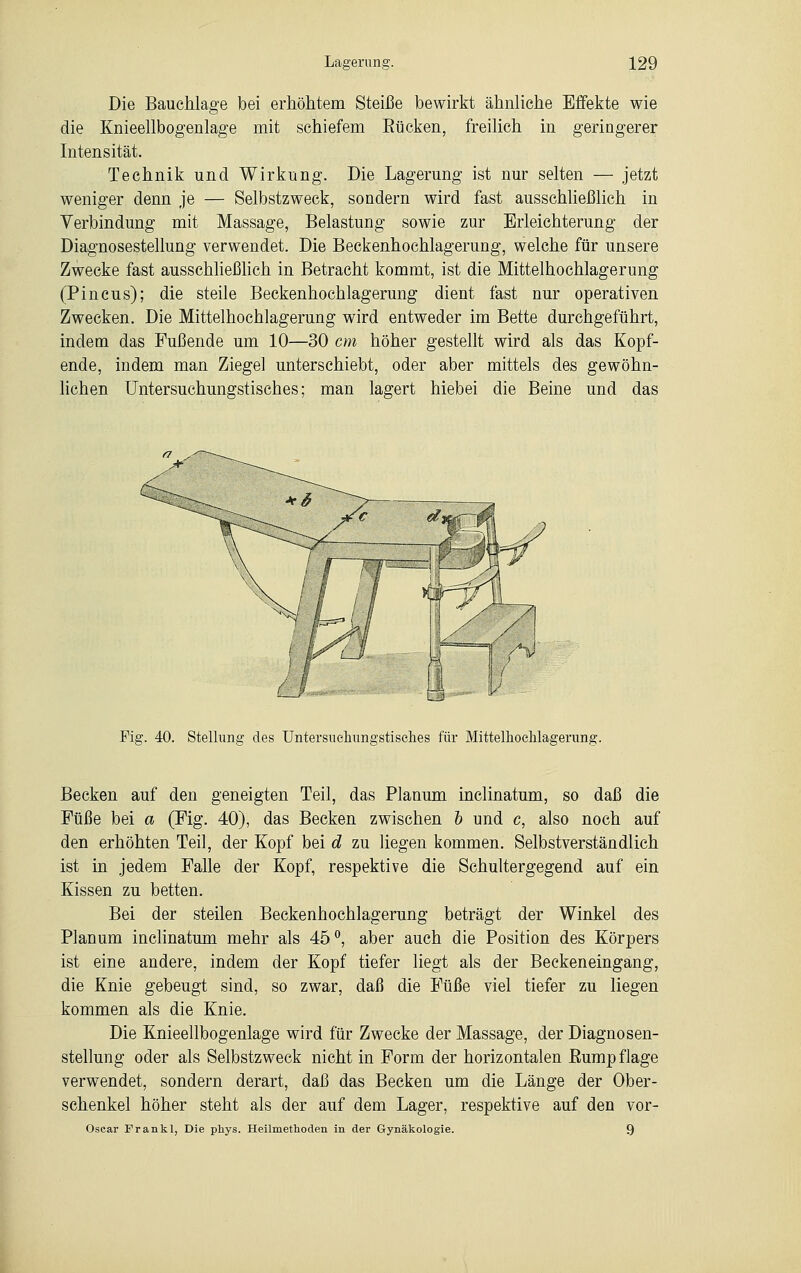 Die Bauchlage bei erhöhtem Steiße bewirkt ähnliche Effekte wie die Knieellbogenlage mit schiefem Bücken, freilich in geringerer Intensität. Technik und Wirkung. Die Lagerung ist nur selten — jetzt weniger denn je — Selbstzweck, sondern wird fast ausschließlich in Verbindung mit Massage, Belastung sowie zur Erleichterung der Diagnosestellung verwendet. Die Beckenhochlagerung, welche für unsere Zwecke fast ausschließlich in Betracht kommt, ist die Mittelhochlagerung (Pincus); die steile Beckenhochlagerung dient fast nur operativen Zwecken. Die Mittelhochlagerung wird entweder im Bette durchgeführt, indem das Fußende um 10—30 cm höher gestellt wird als das Kopf- ende, indem man Ziegel unterschiebt, oder aber mittels des gewöhn- lichen Untersuchungstisches; man lagert hiebei die Beine und das Fig. 40. Stellung des Untersuehungstisehes für Mittelhochlagerung. Becken auf den geneigten Teil, das Planum inclinatum, so daß die Füße bei a (Fig. 40), das Becken zwischen b und c, also noch auf den erhöhten Teil, der Kopf bei d zu liegen kommen. Selbstverständlich ist in jedem Falle der Kopf, respektive die Sehultergegend auf ein Kissen zu betten. Bei der steilen Beckenhochlagerung beträgt der Winkel des Planum inclinatum mehr als 45°, aber auch die Position des Körpers ist eine andere, indem der Kopf tiefer liegt als der Beckeneingang, die Knie gebeugt sind, so zwar, daß die Füße viel tiefer zu liegen kommen als die Knie. Die Knieellbogenlage wird für Zwecke der Massage, der Diagnosen- stellung oder als Selbstzweck nicht in Form der horizontalen Eumpflage verwendet, sondern derart, daß das Becken um die Länge der Ober- schenkel höher steht als der auf dem Lager, respektive auf den vor- Oscar Frankl, Die phys. Heilmethoden in der Gynäkologie. 9