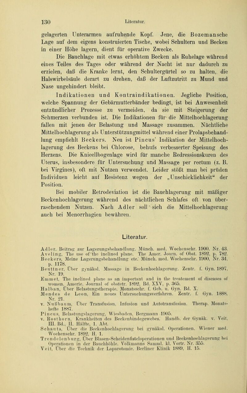 gelagerten Unterarmen auf ruhende Kopf. Jene, die Bozemansche Lage auf dem eigens konstruierten Tische, wobei Schultern und Becken in einer Höhe lagern, dient für operative Zwecke. Die Bauchlage mit etwas erhöhtem Becken als Ruhelage während eines Teiles des Tages oder während der Nacht ist nur dadurch zu erzielen, daß die Kranke lernt, den Schultergürtel so zu halten,, die Halswirbelsäule derart zu drehen, daß der Luftzutritt zu Mund und Nase ungehindert bleibt. Indikationen und Kontraindikationen. Jegliche Position, welche Spannung der Gebärmutterbänder bedingt, ist bei Anwesenheit entzündlicher Prozesse zu vermeiden, da sie mit Steigerung der Schmerzen verbunden ist. Die Indikationen für- die Mittelhochlagerung fallen mit jenen der Belastung und Massage zusammen. Nächtliche Mittelhochlagerung als Unterstützungmittel während einer Prolapsbehand- lung empfiehlt Beckers. Neu ist Pincus' Indikation der Mittelhoch- lagerung des Beckens bei Chlorose, behufs verbesserter Speisung des Herzens. Die Knieellbogenlage wird für manche Eedressionskuren des Uterus, insbesondere für Untersuchung und Massage per rectum (z. B. bei Virgines), oft mit Nutzen verwendet. Leider stößt man bei prüden Individuen leicht auf Eesistenz wegen der „Unschicklichkeit der Position. Bei mobiler Retrodeviation ist die Bauchlagerung mit mäßiger Beckenhochlagerung während des nächtlichen Schlafes oft von über- raschendem Nutzen. Nach Adler soll * sich die Mittelhochlagerung auch bei Menorrhagien bewähren. Literatur. Adler. Beitrag zur Lagerungsbeliandlung. Müneh. med. Wochensehr. 1900, Nr. 43. Aveling, The use of'tho inelined plane. The Anier. Journ. of Obst. 1892, p. 782. Beckers, Meine Lagerungsbehandlung etc.' Müneh. med. Wochensehr. 1900, Nr. 34, p. 1178. .. Beuttner, Über gynäkol. Massage in Beckenkoehlaserung. Zentr. f. Gyn. 1897, Nr. 19. Emmet, Tke inclinecl plane as an important and in the treatement of diseases of women. Amerie. Journal of obstetr. 1892, Bd. XXV, p. 365. Halb an, Über Belastungstherapie. Monatsschr. f. Geb. u. Gyn. Bd. X. Mendes de Leon, Ein neues Untersuehungsverfahren. Zentr. f. Gyn. 1888, Nr. 21. v. Nußbaum, Über Transfusion, Infusion und Autotransfusion. Therap. Monats- hefte 1887. Pincus, Belastungslagerung, Wiesbaden, Bergmann 1905. v. Eosthorn, Krankkeiten des Beckenbindegewebes. Handb. der Gynäk. v. Veit, m. Bd., IL Hälfte, 1. Abt. Schauta, Über die Beckenhochlagerune bei gvnäkol. Operationen. Wiener med. Wochensehr. 1892, H. 1. Trendelenburg, Über Blasen-Scheidenfisteloperationen und Beekenhochlagerung bei Operationen in der Bauchhöhle. Volkmanns Samml. kl. Vortr. Nr. 355. Veit, Über die Technik der Laparotomie. Berliner Klinik 1889, H. 15.