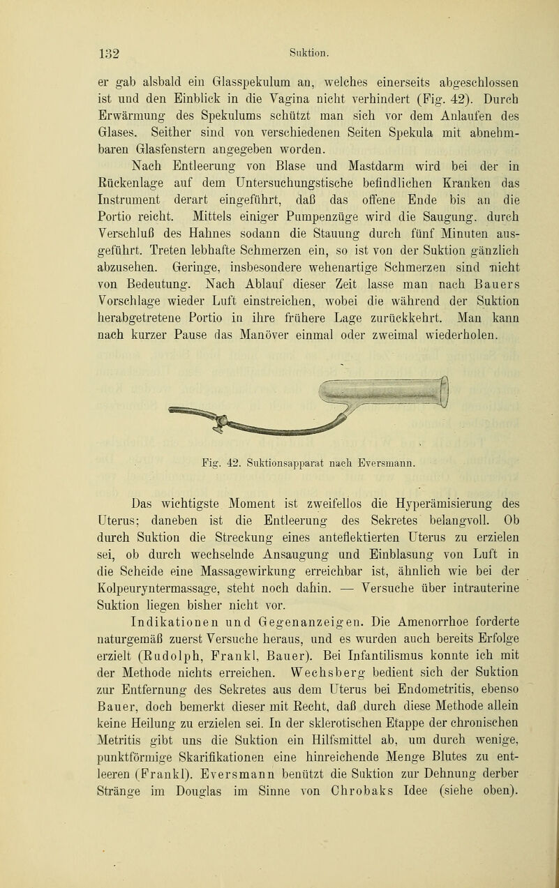 er gab alsbald ein Glasspekulum an, welches einerseits abgeschlossen ist und den Einblick in die Vagina nicht verhindert (Fig. 42). Durch Erwärmung des Spekulums schützt man sich vor dem Anlaufen des Glases. Seither sind von verschiedenen Seiten Spekula mit abnehm- baren Glasfenstern angegeben worden. Nach Entleerung von Blase und Mastdarm wird bei der in Rückenlage auf dem Untersuchungstische befindlichen Kranken das Instrument derart eingeführt, daß das offene Ende bis an die Portio reicht. Mittels einiger Pumpenzüge wird die Saugung. durch Verschluß des Hahnes sodann die Stauung durch fünf Minuten aus- geführt. Treten lebhafte Schmerzen ein, so ist von der Suktion gänzlich abzusehen. Geringe, insbesondere wehenartige Schmerzen sind -nicht von Bedeutung. Nach Ablauf dieser Zeit lasse man nach Bauers Vorschlage wieder Luft einstreichen, wobei die während der Suktion herabgetretene Portio in ihre frühere Lage zurückkehrt. Man kann nach kurzer Pause das Manöver einmal oder zweimal wiederholen. Fig. 42. Suktionsapparat nach Eversniann. Das wichtigste Moment ist zweifellos die Hyperämisierung des Uterus; daneben ist die Entleerung des Sekretes belangvoll. Ob durch Suktion die Streckung eines anteflektierten Uterus zu erzielen sei, ob durch wechselnde Ansaugung und Einblasung von Luft in die Scheide eine Massagewirkung erreichbar ist, ähnlich wie bei der Kolpeuryntermassage, steht noch dahin. — Versuche über intrauterine Suktion liegen bisher nicht vor. Indikationen und Gegenanzeigen. Die Amenorrhoe forderte naturgemäß zuerst Versuche heraus, und es wurden auch bereits Erfolge erzielt (Eudolph, Frankl, Bauer). Bei Infantilismus konnte ich mit der Methode nichts erreichen. Wechsberg bedient sich der Suktion zur Entfernung des Sekretes aus dem Uterus bei Endometritis, ebenso Bauer, doch bemerkt dieser mit Eecht, daß durch diese Methode allein keine Heilung zu erzielen sei. In der sklerotischen Etappe der chronischen Metritis gibt uns die Suktion ein Hilfsmittel ab, um durch wenige, punktförmige Skarifikationen eine hinreichende Menge Blutes zu ent- leeren (Frankl). Eversmann benützt die Suktion zur Dehnung derber Stränge im Douglas im Sinne von Ohrobaks Idee (siehe oben).