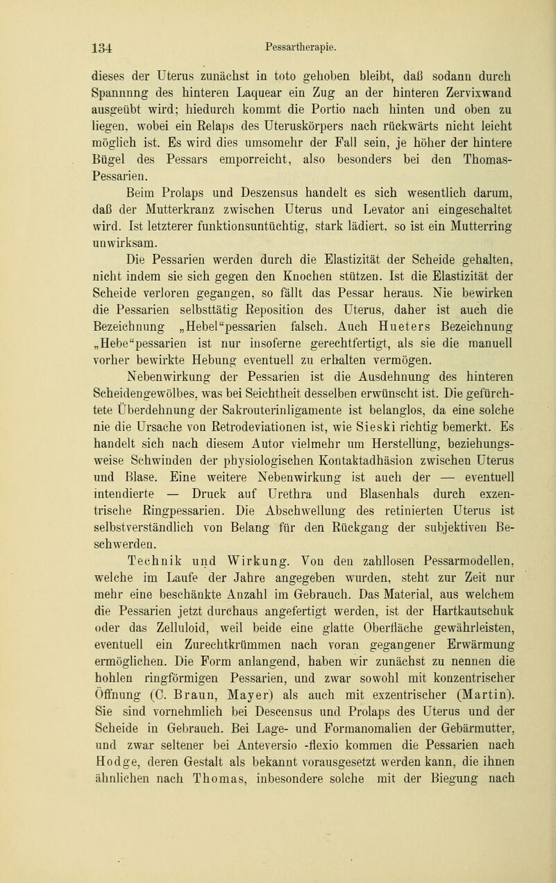dieses der Uterus zunächst in toto gehoben bleibt, daß sodann durch Spannnng des hinteren Laquear ein Zug an der hinteren Zervixwand ausgeübt wird; hiedurch kommt die Portio nach hinten und oben zu liegen, wobei ein Relaps des Uteruskörpers nach rückwärts nicht leicht möglich ist. Es wird dies umsomehr der Fall sein, je höher der hintere Bügel des Pessars emporreicht, also besonders bei den Thomas- Pessarien. Beim Prolaps und Deszensus handelt es sich wesentlich darum, daß der Mutterkranz zwischen Uterus und Levator ani eingeschaltet wird. Ist letzterer funktionsuntüchtig, stark lädiert, so ist ein Mutterring unwirksam. Die Pessarien werden durch die Elastizität der Seheide gehalten, nicht indem sie sich gegen den Knochen stützen. Ist die Elastizität der Scheide verloren gegangen, so fällt das Pessar heraus. Nie bewirken die Pessarien selbsttätig Eeposition des Uterus, daher ist auch die Bezeichnung „Hebelpessarien falsch. Auch Hueters Bezeichnung „Hebepessarien ist nur insoferne gerechtfertigt, als sie die manuell vorher bewirkte Hebung eventuell zu erhalten vermögen. Nebenwirkung der Pessarien ist die Ausdehnung des hinteren Scheidengewölbes, was bei Seichtheit desselben erwünscht ist. Die gefürch- tete Überdehnung der Sakrouterinligamente ist belanglos, da eine solche nie die Ursache von Retrodeviationen ist, wie Sieski richtig bemerkt. Es handelt sich nach diesem Autor vielmehr um Herstellung, beziehungs- weise Schwinden der physiologischen Kontaktadhäsion zwischen Uterus und Blase. Eine weitere Nebenwirkung ist auch der — eventuell intendierte — Druck auf Urethra und Blasenhals durch exzen- trische Ringpessarien. Die Abschwellung des retinierten Uterus ist selbstverständlich von Belang für den Rückgang der subjektiven Be- schwerden. Technik und Wirkung. Von den zahllosen Pessarmodellen, welche im Laufe der Jahre angegeben wurden, steht zur Zeit nur mehr eine beschänkte Anzahl im Gebrauch. Das Material, aus welchem die Pessarien jetzt durchaus angefertigt werden, ist der Hartkautschuk oder das Zelluloid, weil beide eine glatte Oberfläche gewährleisten, eventuell ein Zurechtkrümmen nach voran gegangener Erwärmung ermöglichen. Die Form anlangend, haben wir zunächst zu nennen die hohlen ringförmigen Pessarien, und zwar sowohl mit konzentrischer Öffnung (0. Braun, Mayer) als auch mit exzentrischer (Martin). Sie sind vornehmlich bei Descensus und Prolaps des Uterus und der Scheide in Gebrauch. Bei Lage- und Formanomalien der Gebärmutter, und zwar seltener bei Anteversio -flexio kommen die Pessarien nach Hodge, deren Gestalt als bekannt vorausgesetzt werden kann, die ihnen ähnlichen nach Thomas, inbesondere solche mit der Biegung nach