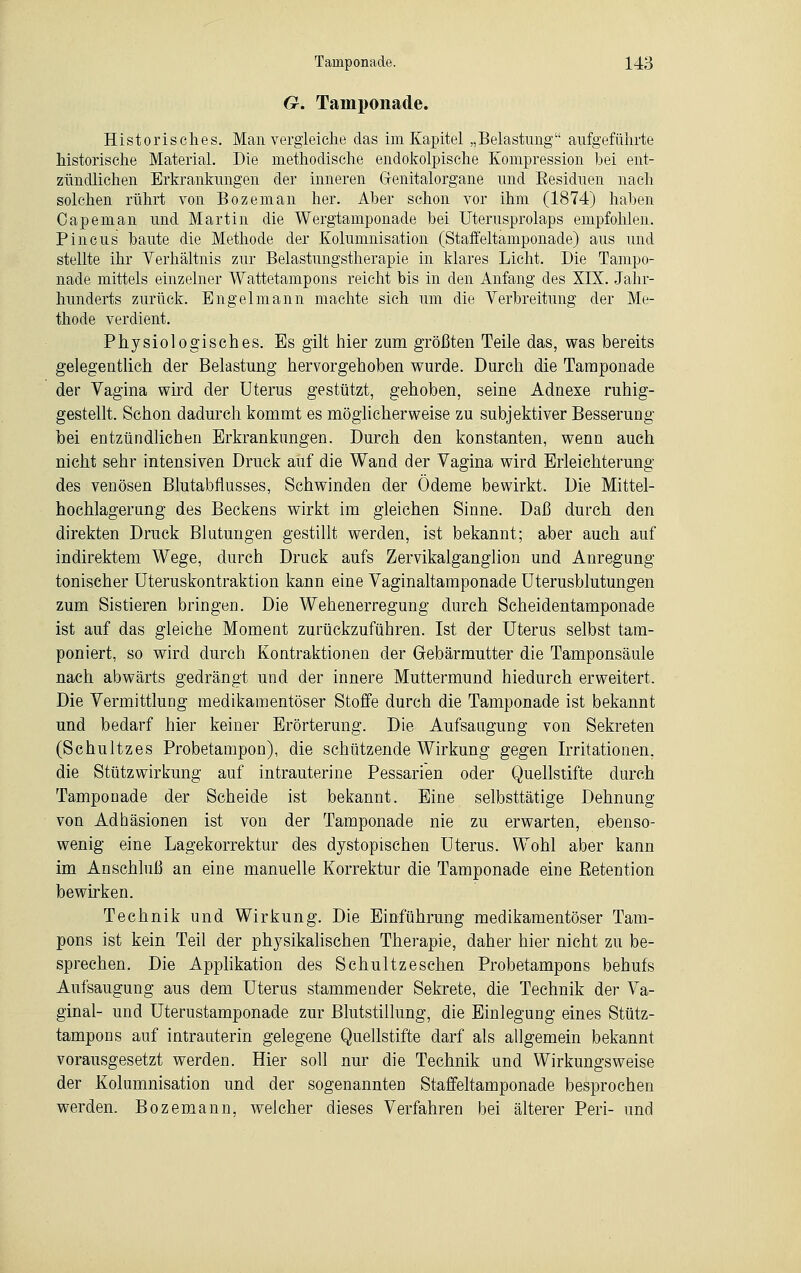 G. Tamponade. Historisches. Man vergleiche das im Kapitel „Belastimg aufgeführte historische Material. Die methodische endokolpische Kompression bei ent- zündlichen Erkrankungen der inneren Grenitalorgane und Eesiduen nach solchen rührt von Bozeman her. Aber schon vor ihm (1874) haben Capeman und Martin die Wergtamponade bei Uterusprolaps empfohlen. Pincus baute die Methode der Kolumnisation (Staffeltämponade) aus und stellte ihr Verhältnis zur Belastungstherapie in klares Licht. Die Tampo- nade mittels einzelner Wattetampons reicht bis in den Anfang des XIX. Jahr- hunderts zurück. Engelmann machte sich um die Verbreitung der Me- thode verdient. Physiologisches. Es gilt hier zum größten Teile das, was bereits gelegentlich der Belastung hervorgehoben wurde. Durch die Tamponade der Vagina wird der Uterus gestützt, gehoben, seine Adnexe ruhig- gestellt. Schon dadurch kommt es möglicherweise zu subjektiver Besserung bei entzündlichen Erkrankungen. Durch den konstanten, wenn auch nicht sehr intensiven Druck auf die Wand der Vagina wird Erleichterung des venösen Blutabflusses, Schwinden der Ödeme bewirkt. Die Mittel- hochlagerung des Beckens wirkt im gleichen Sinne. Daß durch den direkten Druck Blutungen gestillt werden, ist bekannt; aber auch auf indirektem Wege, durch Druck aufs Zervikalganglion und Anregung tonischer Uteruskontraktion kann eine Vaginaltamponade Uterusblutungen zum Sistieren bringen. Die Wehenerregung durch Scheidentamponade ist auf das gleiche Moment zurückzuführen. Ist der Uterus selbst tam- poniert, so wird durch Kontraktionen der Gebärmutter die Tamponsäule nach abwärts gedrängt und der innere Muttermund hiedurch erweitert. Die Vermittlung medikamentöser Stoffe durch die Tamponade ist bekannt und bedarf hier keiner Erörterung. Die Aufsaugung von Sekreten (Schultzes Probetampon), die schützende Wirkung gegen Irritationen, die Stütz Wirkung auf intrauterine Pessarien oder Quellstifte durch Tamponade der Scheide ist bekannt. Eine selbsttätige Dehnung von Adhäsionen ist von der Tamponade nie zu erwarten, ebenso- wenig eine Lagekorrektur des dystopischen Uterus. Wohl aber kann im Anschluß an eine manuelle Korrektur die Tamponade eine Eetention bewirken. Technik und Wirkung. Die Einführung medikamentöser Tam- pons ist kein Teil der physikalischen Therapie, daher hier nicht zu be- sprechen. Die Applikation des Schultz eschen Probetampons behufs Aufsaugung aus dem Uterus stammender Sekrete, die Technik der Va- ginal- und Uterustamponade zur Blutstillung, die Einlegung eines Stütz- tampons auf intrauterin gelegene Quellstifte darf als allgemein bekannt vorausgesetzt werden. Hier soll nur die Technik und Wirkungsweise der Kolumnisation und der sogenannten Staffeltamponade besprochen werden. Bozemann, welcher dieses Verfahren bei älterer Peri- und