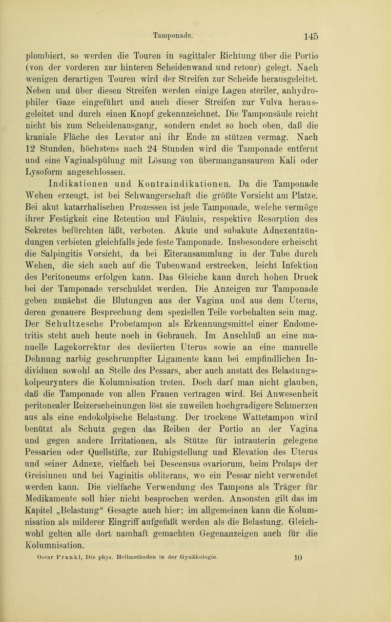 plombiert, so werden die Touren in sagittaler Bichtung über die Portio (von der vorderen zur hinteren Scheidenwand und retour) gelegt. Nach wenigen derartigen Touren wird der Streifen zur Scheide herausgeleitet. Neben und über diesen Streifen werden einige Lagen steriler, anhydro- philer Gaze eingeführt und auch dieser Streifen zur Vulva heraus- geleitet- und durch einen Knopf gekennzeichnet. Die Tamponsäule reicht nicht bis zum Scheidenausgang, sondern endet so hoch oben, daß die kraniale Fläche des Levator ani ihr Ende zu stützen vermag. Nach 12 Stunden, höchstens nach 24 Stunden wird die Tamponade entfernt und eine Vaginalspülung mit Lösung von übermangansaurem Kali oder Lysoform angeschlossen. Indikationen und Kontraindikationen. Da die Tamponade Wehen erzeugt, ist bei Schwangerschaft die größte Vorsicht am Platze. Bei akut katarrhalischen Prozessen ist jede Tamponade, welche vermöge ihrer Festigkeit eine Betention und Fäulnis, respektive Besorption des Sekretes befürchten läßt, verboten. Akute und subakute Adnesentzün- dungen verbieten gleichfalls jede feste Tamponade. Insbesondere erheischt die Salpingitis Vorsicht, da bei Eiteransammlung in der Tube durch Wehen, die sich auch auf die Tubenwand erstrecken, leicht Infektion des Peritoneums erfolgen kann. Das Gleiche kann durch hohen Druck bei der Tamponade verschuldet werden. Die Anzeigen zur Tamponade geben zunächst die Blutungen aus der Vagina und aus dem Uterus, deren genauere Besprechung dem speziellen Teile vorbehalten sein mag. Der Schultzesche Probetampon als Erkennungsmittel einer Endome- tritis steht auch heute noch in Gebrauch. Im Anschluß an eine ma- nuelle Lagekorrektur des deviierten Uterus sowie an eine manuelle Dehnung narbig geschrumpfter Ligamente kann bei empfindlichen In- dividuen sowohl an Stelle des Pessars, aber auch anstatt des Belastungs- kolpeurynters die Kolumnisation treten. Doch darf man nicht glauben, daß die Tamponade von allen Frauen vertragen wird. Bei Anwesenheit peritonealer Beizerscheinungen löst sie zuweilen hochgradigere Schmerzen aus als eine endokolpische Belastung. Der trockene Wattetampon wird benützt als Schutz gegen das Beiben der Portio an der Vagina und gegen andere Irritationen, als Stütze für intrauterin gelegene Pessarien oder Quellstifte, zur Buhigstellung und Elevation des Uterus und seiner Adnexe, vielfach bei Descensus ovariorum, beim Prolaps der Greisinnen und bei Vaginitis obliterans, wo ein Pessar nicht verwendet werden kann. Die vielfache Verwendung des Tampons als Träger für Medikamente soll hier nicht besprochen werden. Ansonsten gilt das im Kapitel „Belastung Gesagte auch hier; im allgemeinen kann die Kolum- nisation als milderer Eingriff aufgefaßt werden als die Belastung. Gleich- wohl gelten alle dort namhaft gemachten Gegenanzeigen auch für die Kolumnisation. Oscar Fr an kl, Die phys. Heilmethoden in der Gynäkologie. 10