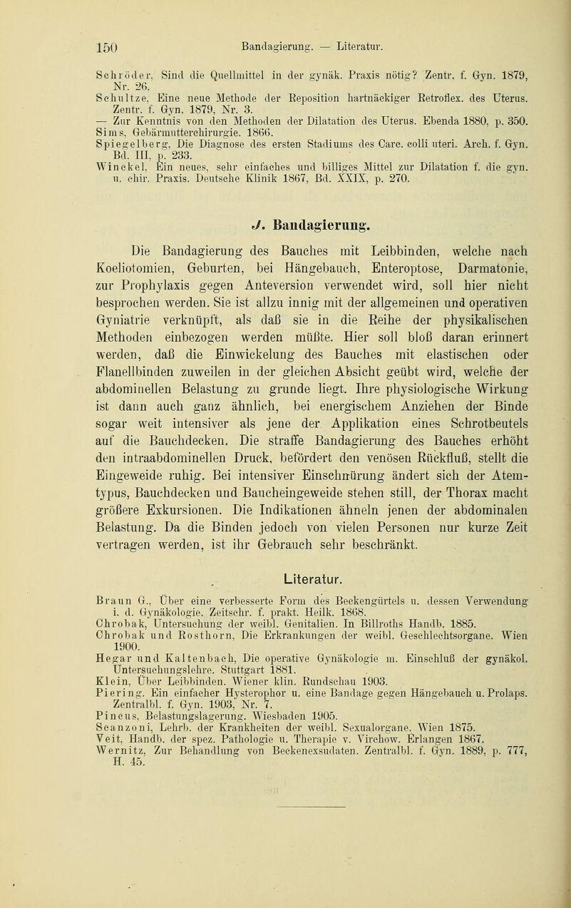 Sehr öder, Sind die Quellmittel in der s;ynäk. Praxis nötig? Zentr. f. Gyn. 1879, Nr. 26. Sehultze. Eine neue Methode der Reposition hartnäckiger Retroflex. des Uterus. Zentr. f. Gyn. 1879, Nr. 3. — Zur Kenntnis von den Methoden der Dilatation des Uterus. Ebenda 1880, p. 350. Sims, Gebärmutterehirurgie. 1866. Spiegelberg, Die Diagnose des ersten Stadiums des Care. colli uteri. Ar eh. f. Gyn. Bd. III, p. 233. Win ekel. Ein neues, sehr einfaches und billiges Mittel zur Dilatation f. die gyn. u. chir. Praxis. Deutsche Klinik 1867, Bd. XXIX, p. 270. J. Bandagierimg. Die Bandagierung des Bauches mit Leibbinden, welche nach Koeliotomien, Geburten, bei Hängebauch, Enteroptose, Darmatonie, zur Prophylaxis gegen Anteversion verwendet wird, soll hier nicht besprochen werden. Sie ist allzu innig mit der allgemeinen und operativen Gyniatrie verknüpft, als daß sie in die Reihe der physikalischen Methoden einbezogen werden müßte. Hier soll bloß daran erinnert werden, daß die Ein Wickelung des Bauches mit elastischen oder Flanellbinden zuweilen in der gleichen Absicht geübt wird, welche der abdominellen Belastung zu gründe liegt. Ihre physiologische Wirkung ist dann auch ganz ähnlich, bei energischem Anziehen der Binde sogar weit intensiver als jene der Applikation eines Schrotbeutels auf die Bauchdecken. Die straffe Bandagierung des Bauches erhöht den intraabdominellen Druck, befördert den venösen Bückfluß, stellt die Eingeweide ruhig. Bei intensiver Einschnürung ändert sich der Atem- typus, Bauchdecken und Baucheingeweide stehen still, der Thorax macht größere Exkursionen. Die Indikationen ähneln jenen der abdominalen Belastung. Da die Binden jedoch von vielen Personen nur kurze Zeit vertragen werden, ist ihr Gebrauch sehr beschränkt. Literatur. Braun G., Über eine verbesserte Form des Beckengürtels u. dessen Verwendung i. d. Gynäkologie. Zeitschr. f. prakt. Heilk. 1868. Ohrobak, Untersuchung der weibl. Genitalien. In Billroths Handb. 1885. Ohrobak und Rosthorn, Die Erkrankungen der weibl. Geschlechtsorgane. Wien 1900. Hegar und Kaitenbach, Die operative Gynäkologie m. Einschluß der gynäkol. Untersuehungslehre. Stuttgart 1881. Klein, Über Leibbinden. Wiener klin. Rundschau 1903. Pierin^'. Ein einfacher Hysterophor u. eine Bandage gegen Hängebaueh u. Prolaps. Zentralbl. f. Gyn. 1903, Nr. 7. Pincus, Belastungslagerung. Wiesbaden 1905. Seanzoni, Lehrb. der Krankheiten der weibl. Sexualorgane. Wien 1875. Veit, Handb. der spez. Pathologie u. Therapie v. Virchow. Erlangen 1867. Wernitz, Zur Behandlung von Beckenexsudaten. Zentralbl. f. Gyn. 1889, p. 777, H. 45.