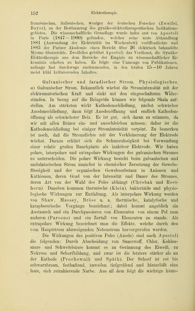 französischen, italienischen, weniger der deutschen Forscher (Zweifel, Bayer), an der Bestimmung des gynäko-elektrotherapeutisehen Indikations- gebietes. Die wissenschaftliche Grundlage wurde indes erst von Apostoli in Paris (1847 —1900) gefunden, welcher seine erste Abhandlung 1881 (Anwendung der Elektrizität im Wochenbett) veröffentlichte und 1883 der Pariser Akademie einen Bericht über 26 elektrisch behandelte Myome überreichte. Zweifellos gebührt Apostoli das Verdienst, die Gynäko- Elektrotherapie aus dem Bereiche der Empirie zu wissenschaftlicher Er- kenntnis erhoben zu haben. Es folgte eine Unmenge von Publikationen, anfangs fast durchwegs zustimmenden, in den letzten 15—10 Jahren meist kühl kritisierenden Inhaltes. Galvanischer und faradischer Strom. Physiologisches. a) Galvanischer Strom. Bekanntlich wächst die Stromintensität mit der elektromotorischen Kraft und sinkt mit den eingeschalteten Wider- ständen. In bezug auf die Eeizgröße können wir folgende Skala auf- stellen. Am stärksten wirkt Kathodenschließung, nächst schwächer Anodenschließung, dann folgt Anodenöffniing und endlich Kathoden- öffnung als schwächster Beiz. Es ist gut, sich daran zu erinnern, da wir mit allen Reizen ein- und ausschleichen müssen; daher ist die Kathodenschließung bei einiger Stromintensität verpönt. Zu bemerken ist noch, daß die Stromdiebte mit der Verkleinerung der Elektrode wächst. Daraus erklärt sich die Schmerzlosigkeit bei Verwendung einer relativ großen Bauchplatte als inaktiver Elektrode. Wir haben polare, interpolare und extrapolare Wirkungen des galvanischen Stromes zu unterscheiden. Die polare Wirkung besteht beim galvanischen und undulatorischen Strom zunächst in chemischer Zersetzung der Gewebs- flüssigkeit und der organischen Gewebssubstanz in Änionen und Kathionen, deren Grad von der Intensität und Dauer des Stromes, deren Art von der Wahl des Poles abhängt (Chrobak und Rost- horn). Daneben kommen thermische (Klein), bakterizide und physio- logische Wirkungen zur Entfaltung. Als interpolare Wirkung werden von Shaw, Massey, Bröse u. a. thermische, katalytische und kataphoretische Vorgänge bezeichnet; dabei kommt angeblich ein Austausch und ein Durchpassieren von Elementen von einem Pol zum anderen (Parsons) und ein Zerfall von Elementen zu stände. Als extrapolare Wirkung bezeichnet man die Effekte, welche durch den vom Hauptstrom abzweigenden Nebenstrom hervorgerufen werden. Die Wirkungen des positiven Poles (Anode) sind nach Apostoli die folgenden: Durch Abscheidung- von Sauerstoff, Chlor, Kohlen- säure und Schwefelsäure kommt es zu Gerinnung des Eiweiß, zu Nekrose und Schorfbildung, und zwar ist die letztere stärker als an der Kathode (Prochownik und Späth). Der Schorf ist rot bis schwarzbraun, festhaftend, zuweilen tiefgreifend und hinterläßt eine feste, sich retrahierende Narbe. Aus all dem folgt die wichtige hämo-