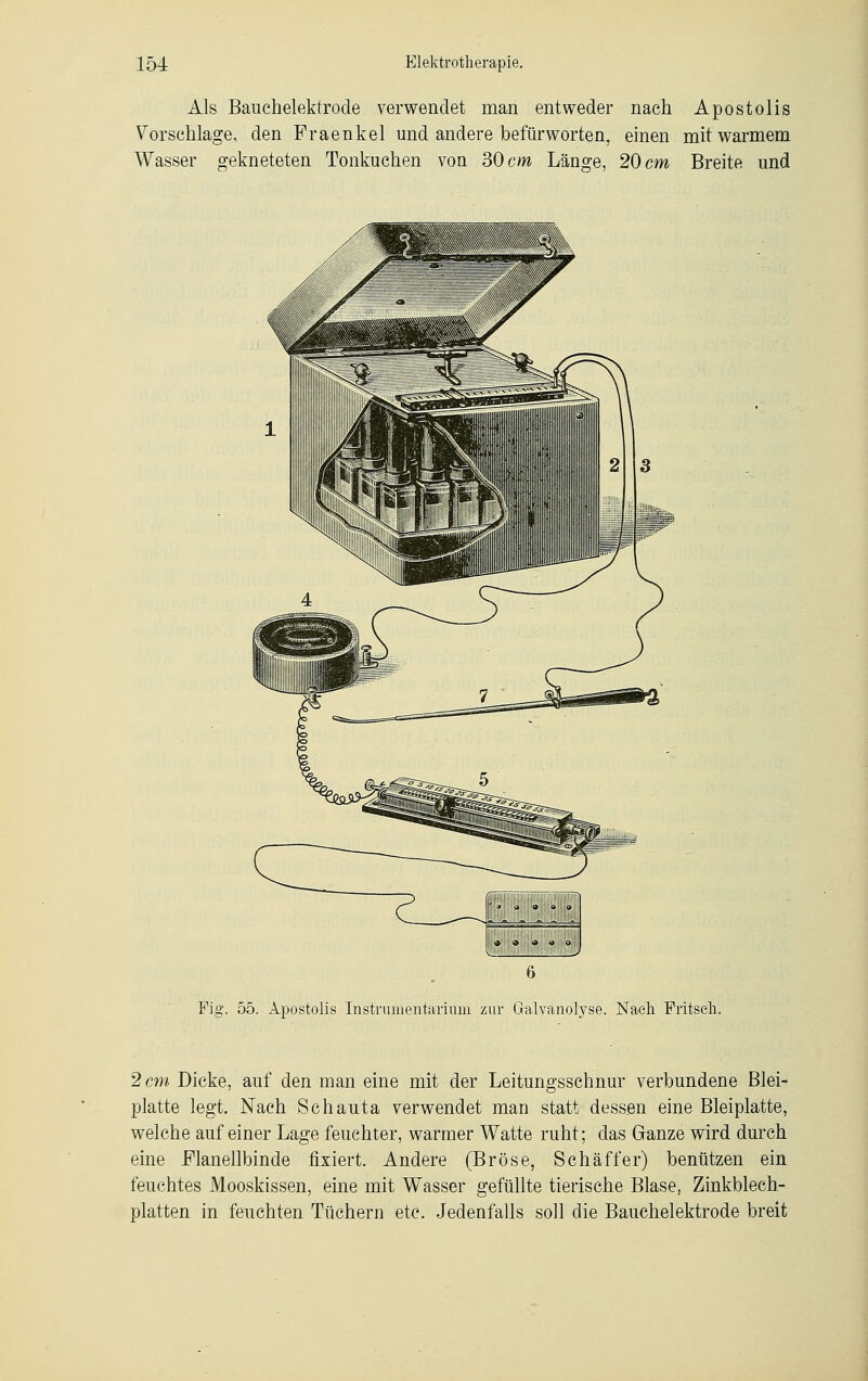 Als Bauchelektrode verwendet man entweder nach Apostolis Vorsehlage, den Fraenkel und andere befürworten, einen mit warmem Wasser gekneteten Tonkuchen von 30 cm Länge, 20 cm Breite und Fig. 55. Apostolis Instrumentarium zur Galvanolyse. Nach Fritseh. 2 cm Dicke, auf den man eine mit der Leitungsschnur verbundene Blei- platte legt. Nach Schauta verwendet man statt dessen eine Bleiplatte, welche auf einer Lage feuchter, warmer Watte ruht; das Ganze wird durch eine Flanellbinde fixiert. Andere (Bröse, Schaff er) benützen ein feuchtes Mooskissen, eine mit Wasser gefüllte tierische Blase, Zinkblech- platten in feuchten Tüchern etc. Jedenfalls soll die Bauchelektrode breit