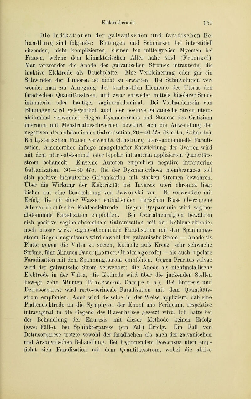 Die Indikationen der galvanischen und faradischen Be- handlung sind folgende: Blutungen und Schmerzen bei interstitiell sitzenden, nicht komplizierten, kleinen bis mittelgroßen Myomen bei Frauen, welche dem klimakterischen Alter nahe sind (Fraenkel). Man verwendet die Anode des galvanischen Stromes intrauterin, die inaktive Elektrode als Bauchplatte. Eine Verkleinerung oder gar ein Schwinden der Tumoren ist nicht zu erwarten. Bei Subinvolution ver- wendet man zur Anregung der kontraktilen Elemente des Uterus den faradischen Quantitätsstrom, und zwar entweder mittels bipolarer Sonde intrauterin oder häufiger vagino-abdominal. Bei Vorhandensein von Blutungen wird gelegentlich auch der positive galvanische Strom utero- abdominal verwendet. Gegen Dysmenorrhoe und Stenose des Orificium internum mit Menstrualbeschwerden bewährt sich die Anwendung der negativen utero-abdominalen Galvanisation, 20—40 Ma. (Smith, Schauta). Bei hysterischen Frauen verwendet Ginsburg utero-abdominelle Faradi- sation. Amenorrhoe infolge mangelhafter Entwicklung der Ovarien wird mit dem utero-abdominal oder bipolar intrauterin applizierten Quantitäts- strom behandelt. Einzelne Autoren empfehlen negative intrauterine Galvanisation, 30—50 Ma. Bei der Dysmenorrhoea membranacea soll sich positive intrauterine Galvanisation mit starken Strömen bewähren. Über die Wirkung der Elektrizität bei Inversio uteri chronica liegt bisher nur eine Beobachtung von Jaworski vor. Er verwendete mit Erfolg die mit einer Wasser enthaltenden tierischen Blase überzogene Alexandroff sehe Kohlenelektrode. Gegen Dyspareunie wird vagino- abdominale Faradisation empfohlen. Bei Ovarialneuralgien bewähren sich positive vagino-abdominale Galvanisation mit der Kohlenelektrode; noch besser wirkt vagino-abdominale Faradisation mit dem Spannungs- strom. Gegen Vaginismus wird sowohl der galvanische Strom — Anode als Platte gegen die Vulva zu setzen, Kathode aufs Kreuz, sehr schwache Ströme, fünf Minuten Dauer (Lomer, Oholmogoroff) — als auch bipolare Faradisation mit dem Spannungsstrom empfohlen. Gegen Pruritus vulvae wird der galvanische Strom verwendet; die Anode als nichtmetallische Elektrode in der Vulva, die Kathode wird über die juckenden Stellen bewegt, zehn Minuten (Blackwood, Campe u. a.). Bei Enuresis und Detrusorparese wird recto-perineale Faradisation mit dem Quantitäts- strom empfohlen. Auch wird derselbe in der Weise appliziert, daß eine Plattenelektrode an die Symphyse, der Knopf ans Perineum, respektive intravaginal in die Gegend des Blasenhalses gesetzt wird. Ich hatte bei der Behandlung der Enuresis mit dieser Methode keinen Erfolg (zwei Fälle), bei Sphinkterparese (ein Fall) Erfolg. Ein Fall von Detrusorparese trotzte sowohl der faradischen als auch der galvanischen und Arsonvalschen Behandlung. Bei beginnendem Descensus uteri emp- fiehlt sich Faradisation mit dem Quantitätsstrom, wobei die aktive