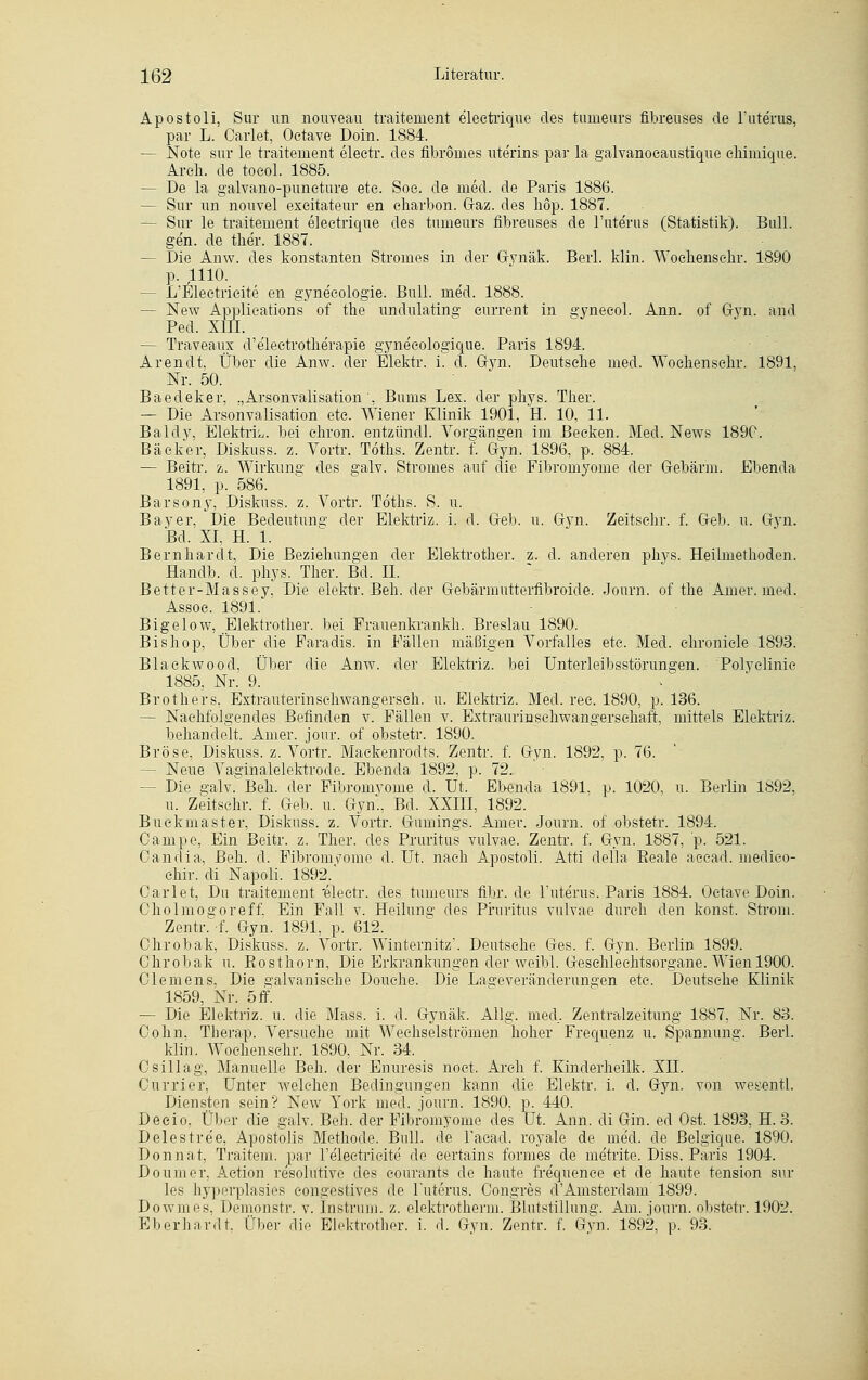 Apostoli, Sur im nouveau traitement electrique des tumeurs fibreuses de 1'uterus, par L. Oarlet, Oetave Doin. 1884. — Note sur le traitement eleetr. des fibrömes ute'rins par la galvanocaustique chimique. Areli. de toeol. 1885. - De la galvano-puncture ete. Soe. de med. de Paris 1886. — Sur im nouvel exeitateur en eharbon. Graz, des höp. 1887. - Sur le traitement electrique des tumeurs fibreuses de Tuterus (Statistik). Bull, gen. de ther. 1887. — Die Anw. des konstanten Stromes in der Gynäk. Berl. klin. Wochensckr. 1890 p. 1110. — L'ETectricite en gyne'eologie. Bull. med. 1888. — New Applications of the undulating eurrent in sjynecol. Ann. of Gyn. and Ped. XIII. — Traveaux d'e'leetrotlie'rapie gyne'cologique. Paris 1894. Arendt, Über die Anw. der Elektr. i. d. Gyn. Deutsehe med. Woehensehr. 1891, Nr. 50. Baedeker, „Arsonvalisation, Bums Lex. der phys. Ther. — Die Arsonvalisation ete. Wiener Klinik 1901, H. 10, 11. Baldy, Elektrk. bei ehron. entzündl. Vorgängen im Becken. Med. News 1890. Bäcker, Diskuss. z. Vortr. Töths. Zentr. f. Gyn. 1896, p. 884. — Berti*, z. Wirkung des galv. Stromes auf die Fibromyome der Gebärm. Ebenda 1891, p. 586. Barsony, Diskuss. z. Vortr. Töths. S. u. Bayer, Die Bedeutung der Elektriz. i. d. Geb. u. Gyn. Zeitschr. f. Geb. u. Gyn. Bd. XI, H. 1. Bernhardt, Die Beziehungen der Elektrother. z. d. anderen phys. Heilmethoden. Handb. d. phys. Ther. Bd. IL Better-Massey, Die elektr. Beh. der Gebärmutterfibroide. Journ. of the Amer. med. Assoc. 1891. ' Bigelow, Elektrother. bei Frauenkrankh. Breslau 1890. Bishop, Über die Faradis. in Fällen mäßigen Vorfalles ete. Med. ehroniele 1893. Blackwood, Über die Anw. der Elektriz. bei Unteiieibsstörungen. Polyclinic 1885, Nr. 9. Brothers, Extrauterinsehwangerseh. u. Elektriz. Med. rec. 1890, p. 136. — Nachfolgendes Befinden v. Fällen v. Extraurinschwangerschaft, mittels Elektriz. behandelt. Amer. jour. of obstetr. 1890. Bröse, Diskuss. z. Vortr. Mackenrodts. Zentr. f. Gyn. 1892, p. 76. — Neue Vaa;inaleIektrode. Ebenda 1892, p. 72. - Die gab?. Beh. der Fibromyome d. Ut. Ebenda 1891, p. 1020, u. Berlin 1892, u. Zeitschr. f. Geb. u. Gyn., Bd. XXIII, 1892. Buckmaster, Diskuss. z. Vortr. Gumings. Amer. Journ. of obstetr. 1894. Campe, Ein Beitr. z. Ther. des Pruritus vulvae. Zentr. f. Gyn. 1887, p. 521. Oanctia, Beh. d. Fibromyome d. Ut. nach Apostoli. Atti della Beale aeead. medieo- chir. di Napoli. 1892.' Oarlet, Du traitement 'eleetr. des tumeurs fihr. de 1'uterus. Paris 1884. Oetave Doin. Oholmofforeff. Ein Fall v. Heilung' des Pruritus vulvae durch den konst. Strom. Zentr. f. Gyn. 1891, p. 612. Chrobak, Diskuss. z. Vortr. Winternitz'. Deutsche Ges. f. Gyn. Berlin 1899. Chrobak u. Rosthorn, Die Erkrankungen der weibl. Geschlechtsorgane. Wien 1900. Clemens, Die galvanische Douehe. Die Laffeveränderim°en ete. Deutsche Klinik 1859, Nr. 5 ff. — Die Elektriz. u. die Mass. i. d. Gynäk. Allg. med. Zentralzeitung 1887, Nr. 83. Cohn, Therap. Versuche mit Wechselströmen hoher Frequenz u. Spannung;. Berl. klin. Woehensehr. 1890, Nr. 34. Csillag, Manuelle Beh. der Enuresis noct. Arch f. Kinderheilk. XII. Currier, Unter welchen Bedingungen kann die Elektr. i. d. Gyn. von wesentl. Diensten sein? New York med. journ. 1890, p. 440. Deeio, Über die galv. Beh. der Fibromyome des üt. Ann. di Gin. ed Ost. 1893, H. 3. Delestre'e, Apostolis Methode. Bull, de l'acad. royale de med. de Belgique. 1890. Donnat, Traitem. par l'eleetrieite de certains formes de metrite. Diss. Paris 1904. Doumer, Aetion resolutive des courants de haute frequence et de haute tension sur les hyperplasies congestives de 1'uterus. Congres d'Amsterdam 1899. Dowmes, Demonstr. v. Instrum. z. elektrotherm. Blutstillung. Am. journ. obstetr. 1902. Eberhardt, Über die Elektrother. i. d. Gyn. Zentr. f. Gyn. 1892, p. 93.