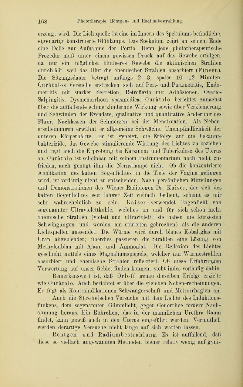 erzeugt wird. Die Lichtquelle ist eine im Innern des Spekulums befindliche, eigenartig konstruierte Glühlampe. Das Spekulum zeigt an seinem Ende eine Delle zur Aufnahme der Portio. Denn jede __ phototherapeutische Prozedur muß unter einem gewissen Druck auf das Gewebe erfolgen, da nur ein möglichst blutleeres Gewebe die aktimischen Strahlen durchläßt, weil das Blut die chemischen Strahlen absorbiert (Finsen). Die Sitzungsdauer beträgt [anfangs 2—3, später 10—12 Minuten. Curätolos Versuche erstrecken sich auf Peri-und Parametritis, Endo- metritis mit starker Sekretion, Retroflexio mit Adhäsionen, Ovario- Salpingitis, Dysmenorrhoea spasmodica. Curätolo berichtet zunächst über die auffallende schmerzlindernde Wirkung sowie über Verkleinerung und Schwinden der Exsudate, qualitative und quantitative Änderung des Fluor, Nachlassen der Schmerzen bei der Menstruation. Als Neben- erscheinungen erwähnt er allgemeine Schwäche, Unempfindlichkeit der unteren Körperhälfte. Er ist geneigt, die Erfolge auf die bekannte bakterizide, das Gewebe stimulierende Wirkung des Lichtes zu beziehen und regt auch die Erprobung bei Karzinom und Tuberkulose des Uterus an. Ouratolo ist scheinbar mit seinem Instrumentarium noch nicht zu- frieden, auch genügt ihm die Nernstlampe nicht. Ob die konzentrierte Applikation des kalten Bogenlichtes in die Tiefe der Vagina gelingen wird, ist vorläufig nicht zu entscheiden. Nach persönlichen Mitteilungen und Demonstrationen des Wiener Eadiologen Dr. Kaiser, der sieh des kalten Bogenlichtes seit langer Zeit vielfach bedient, scheint es mir sehr wahrscheinlich zu sein. Kaiser - verwendet Bogenlicht von sogenannter Ultraviolettkohle, welches an und für sich' schon mehr chemische Strahlen (violett und ultraviolett, sie haben die kürzesten Schwingungen und werden am stärksten gebrochen) als die anderen Lichtquellen aussendet. Die Wärme wird durch blaues Kobaltglas mit Uran abgeblendet; überdies passieren die Strahlen eine Lösung von Methylenblau mit Alaun und Ammoniak. Die Reflexion des Lichtes geschieht mittels eines Magnaliumspiegels, welcher nur Wärmestrahlen absorbiert und chemische Strahlen reflektiert. Ob diese Erfahrungen Verwertung auf unser Gebiet finden können, steht indes vorläufig dahin. Bemerkenswert ist, daß Orloff genau dieselben Erfolge erzielte wie Ouratolo. Auch berichtet er über die gleichen Nebenerscheinungen. Er fügt als Kontraindikationen Schwangerschaft und Metrorrhagien an. Auch die Strebeischen Versuche mit dem Lichte des Induktions- funkens, dem sogenannten Glimmlicht, gegen Gonorrhoe fordern Nach- ahmung heraus. Ein Eöhrchen, das in der männlichen Urethra Raum findet, kann gewiß auch in den Uterus eingeführt werden. Vermutlich werden derartige Versuche nicht lange auf sich warten lassen. Röntgen- und Radiumbestrahlung. Es ist auffallend, daß diese so vielfach angewandten Methoden bisher relativ wenig auf gyni-