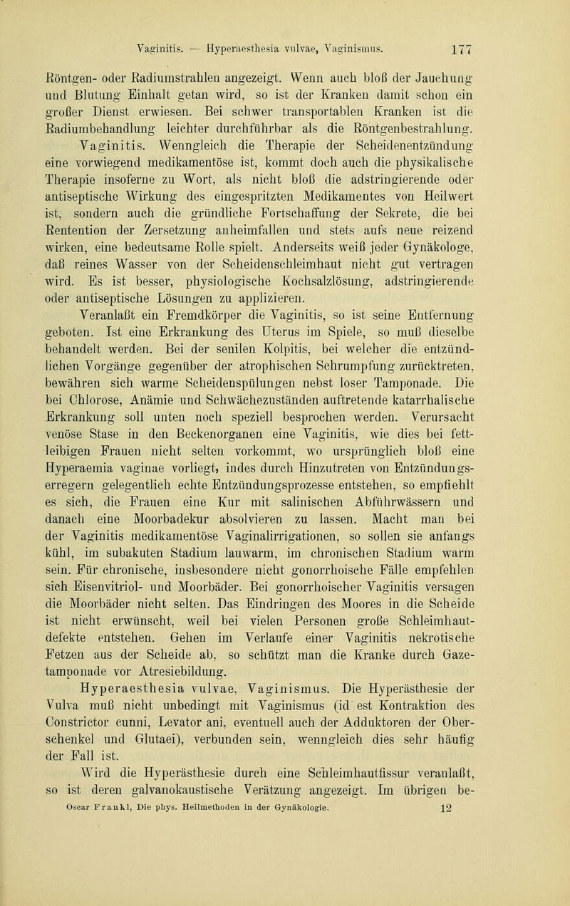 Röntgen- oder Radiumstrahlen angezeigt. Wenn auch bloß der Jauchung und Blutung Einhalt getan wird, so ist der Kranken damit schon ein großer Dienst erwiesen. Bei schwer transportablen Kranken ist die Radiumbehandlung leichter durchführbar als die Röntgenbestrahlung. Vaginitis. Wenngleich die Therapie der Scheidenentzündung eine vorwiegend medikamentöse ist, kommt doch auch die physikalische Therapie insoferne zu Wort, als nicht bloß die adstringierende oder antiseptische Wirkung des eingespritzten Medikamentes von Heilwert ist, sondern auch die gründliche Fortschaffung der Sekrete, die bei Rentention der Zersetzung anheimfallen und stets aufs neue reizend wirken, eine bedeutsame Rolle spielt. Anderseits weiß jeder Gynäkologe, daß reines Wasser von der Scheidenschleimhaut nicht gut vertragen wird. Es ist besser, physiologische Kochsalzlösung, adstringierende oder antiseptische Lösungen zu applizieren. Veranlaßt ein Fremdkörper die Vaginitis, so ist seine Entfernung geboten. Ist eine Erkrankung des Uterus im Spiele, so muß dieselbe behandelt werden. Bei der senilen Kolpitis, bei welcher die entzünd- lichen Vorgänge gegenüber der atrophischen Schrumpfung zurücktreten, bewähren sich warme Scheidenspülungen nebst loser Tamponade. Die bei Chlorose, Anämie und Schwächezuständen auftretende katarrhalische Erkrankung soll unten noch speziell besprochen werden. Verursacht venöse Stase in den Beckenorganen eine Vaginitis, wie dies bei fett- leibigen Frauen nicht selten vorkommt, wo ursprünglich bloß eine Hyperaernia vaginae vorliegt, indes durch Hinzutreten von Entzündungs- erregern gelegentlich echte Entzündungsprozesse entstehen, so empfiehlt es sich, die Frauen eine Kur mit salinischen Abführwässern und danach eine Moorbadekur absolvieren zu lassen. Macht man bei der Vaginitis medikamentöse Vaginalirrigationen, so sollen sie anfangs kühl, im subakuten Stadium lauwarm, im chronischen Stadium warm sein. Für chronische, insbesondere nicht gonorrhoische Fälle empfehlen sich Eisenvitriol- und Moorbäder. Bei gonorrhoischer Vaginitis versagen die Moorbäder nicht selten. Das Eindringen des Moores in die Scheide ist nicht erwünscht, weil bei vielen Personen große Schleimhaut- defekte entstehen. Gehen im Verlaufe einer Vaginitis nekrotische Fetzen aus der Scheide ab. so schützt man die Kranke durch Gaze- tamponade vor Atresiebildung. Hyperaesthesia vulvae, Vaginismus. Die Hyperästhesie der Vulva muß nicht unbedingt mit Vaginismus (id est Kontraktion des Constrictor cunni, Levator ani, eventuell auch der Adduktoren der Ober- schenkel und Glutaei), verbunden sein, wenngleich dies sehr häufig der Fall ist. Wird die Hyperästhesie durch eine Schleimhautfissur veranlaßt, so ist deren galvanokaustische Verätzung angezeigt. Im übrigen be- Oscar Fr an kl, Die phys. Heilmethoden in der Gynäkologie. 12