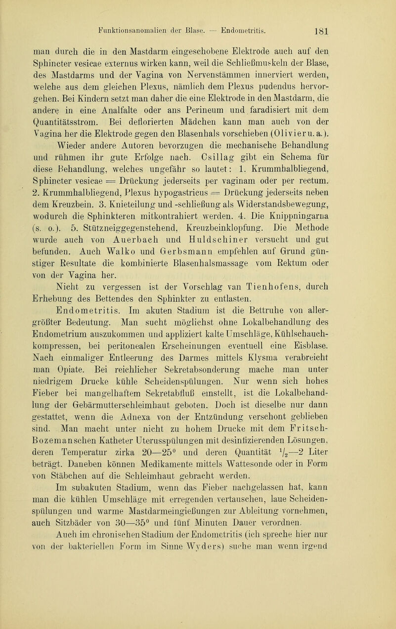 man durch die in den Mastdarm eingeschobene Elektrode auch auf den Sphincter vesicae externus wirken kann, weil die Schließmuskeln der Blase, des Mastdarms und der Vagina von Nervenstämmen innerviert werden, welche aus dem gleichen Plexus, nämlich dem Plexus pudendus hervor- gehen. Bei Kindern setzt man daher die eine Elektrode in den Mastdarm, die andere in eine Analfalte oder ans Perineum und, faradisiert mit dem Quantitätsstrom. Bei deflorierten Mädchen kann man auch von der Vagina her die Elektrode gegen den Blasenhals vorschieben (Olivier u. a.). Wieder andere Autoren bevorzugen die mechanische Behandlung und rühmen ihr gute Erfolge nach. Osillag gibt ein Schema für diese Behandlung, welches ungefähr so lautet: 1. Krummhalbliegend, Sphincter vesicae = Drückung jederseits per vaginam oder per rectum. 2. Krummhalbliegend, Plexus hypogastricus = Drückung jederseits neben dem Kreuzbein. 3. Knieteilung und -Schließung als Widerstandsbewegung, wodurch die Sphinkteren mitkontrahiert werden. 4. Die Knippningarna (s. o.). 5. Stützneiggegenstehend, Kreuzbeinklopfung. Die Methode wurde auch von Auerbach und Huldschiner versucht und gut befunden. Auch Walko und Gerbsmann empfehlen auf Grund gün- stiger Resultate die kombinierte Blasenhaismassage vom Rektum oder von der Vagina her. Nicht zu vergessen ist der Vorschlag van Tienhofens, durch Erhebung des Bettendes den Sphinkter zu entlasten. Endometritis. Im akuten Stadium ist die Bettruhe von aller- größter Bedeutung. Man sucht möglichst ohne Lokalbehandlung des Endometrium auszukommen und appliziert kalte Umschläge, Kühlschauch- kompressen, bei peritonealen Erscheinungen eventuell eine Eisblase. Nach einmaliger Entleerung des Darmes mittels Klysma verabreicht man Opiate. Bei reichlicher Sekretabsonderung mache man unter niedrigem Drucke kühle Scheidenspülungen. Nur wenn sich hohes Fieber bei mangelhaftem Sekretabfluß einstellt, ist die Lokalbehand- lung der Gebärmutterschleimhaut geboten. Doch ist dieselbe nur dann gestattet, wenn die Adnexa von der Entzündung verschont geblieben sind. Man macht unter nicht zu hohem Drucke mit dem Fritsch- Bozemanschen Katheter Uterusspülungen mit desinfizierenden Lösungen, deren Temperatur zirka 20—25° und deren Quantität 1/2— 2 Liter beträgt. Daneben können Medikamente mittels Wattesonde oder in Form von Stäbchen auf die Schleimhaut gebracht werden. Im subakuten Stadium, wenn das Fieber nachgelassen hat, kann man die kühlen Umschläge mit erregenden vertauschen, laue Scheiden- spülungen und warme Mastdarmeingießungen zur Ableitung vornehmen, auch Sitzbäder von 30—35° und fünf Minuten Dauer verordnen. Auch im chronischen Stadium der Endometritis (ich spreche hier nur von der bakteriellen Form im Sinne Wyders) suche man wenn irgend