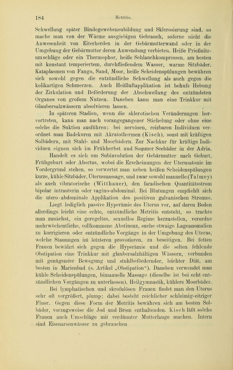 Schwellung später Bindegewebsneubildung und Sklerosierung sind, so mache man von der Wärme ausgiebigen Gebrauch, soferne nicht die Anwesenheit von Eiterherden in der Gebärmutterwand oder in der Umgebung der Gebärmutter deren Anwendung verbieten. Heiße Prießnitz- umschlage oder ein Thermophor, heiße Schlauchkompressen, am besten mit konstant temperiertem, durchfließendem Wasser, warme Sitzbäder, Kataplasmen von Fango, Sand, Moor, heiße Scheidenspülungen bewähren sich sowohl gegen die entzündliche Schwellung als auch gegen die kolikartigen Schmerzen. Auch Heißluftapplikation ist behufs Hebung der Zirkulation und Beförderung der Abschwellung des entzündeten Organes von großem Nutzen. Daneben kann man eine Trinkkur mit Glaubersalzwässern absolvieren lassen. In späteren Stadien, wenn die sklerotischen Veränderungen her- vortreten, kann man nach vorangegangener Stichelung oder ohne eine solche die Suktion ausführen; bei nervösen, reizbaren Individuen ver- ordnet man Badekuren mit Akratothermen (Kisch), sonst mit kräftigen Solbädern, mit Stahl- und Moorbädern. Zur Nachkur für kräftige Indi- viduen eignen sich im Frühherbst und Sommer Seebäder in der Adria. Handelt es sich um Subinvolution der Gebärmutter nach Geburt, Frühgeburt oder Abortus, wobei die Erscheinungen der Uterusatonie im Vordergrund stehen, so verwertet man neben heißen Scheidenspülungen kurze, kühle Sitzbäder, Uterusmassage, und zwar sowohl manuelle (Talmey) als auch vibratorische (Witthauer), den faradischen Quantitätsstrom bipolar intrauterin oder vagino-abdominal. Bei Blutungen empfiehlt sich die utero-abdominale Applikation des positiven galvanischen Stromes. Liegt lediglich passive Hyperämie des Uterus vor, auf deren Boden allerdings leicht eine echte, entzündliche Metritis entsteht, so trachte man zunächst, ein geregeltes, sexuelles Regime herzustellen, verordne mehrwöchentliche, vollkommene Abstinenz, suche etwaige Lageanomalien zu korrigieren oder entzündliehe Vorgänge in der Umgebung des Uterus, welche Stauungen im letzteren provozieren, zu beseitigen. Bei fetten Frauen bewährt sich gegen die Hyperämie und die selten fehlende Obstipation eine Trinkkur mit glaubersalzhältigen Wässern, verbunden mit genügender Bewegung und stuhlbefördernder, leichter Diät, am besten in Marienbad (s. Artikel „Obstipation). Daneben verwendet man kühle Scheidenspülungen, bimanuelle Massage (dieselbe ist bei echt ent- zündlichen Vorgängen zu unterlassen), Heilgymnastik, kühlere Moorbäder. Bei lymphatischen und skrofulösen Frauen findet man den Uterus sehr oft vergrößert, plump; dabei besteht reichlicher .schleimig-eitriger Fluor. Gegen diese Form der Metritis bewähren sich am besten Sol- bäder, vorzugsweise die Jod und Brom enthaltenden. Kisch läßt solche Frauen auch Umschläge mit verdünnter Mutterlauge machen. Intern sind Eisenarsenwässer zu gebrauchen.