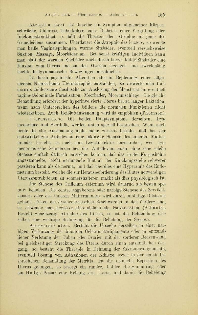 Atrophia uteri. Ist dieselbe ein Symptom allgemeiner Körper- schwäche, Ohiorose, Tuberkulose, eines Diabetes, einer Vergiftung oder Infektionskrankheit, so fällt die Therapie der Atrophie mit jener des Grundleidens zusammen. Überdauert die Atrophie das letztere, so wende man heiße Vaginalspülungen, warme Sitzbäder, eventuell versuchsweise Suktion, Massage, Moorbäder an. Bei sonst kräftigen Individuen kann man statt der warmen Sitzbäder auch durch kurze, kühle Sitzbäder eine Fluxion zum Uterus und zu den Ovarien erzeugen und zweckmäßig leichte heilgymnastische Bewegungen anschließen. Ist durch psychische Alteration oder in Begleitung einer allge- meinen Neurasthenie Uterusatrophie entstanden, so verwerte man Loi- manns kohlensaure Gasdusche zur Auslösung der Menstruation, eventuell vagino-abdominale Faradisation, Moorbäder, Moorumschläge. Die gleiche Behandlung erfordert der hyperinvolvierte Uterus bei zu langer Laktation, wenn nach Unterbrechen des Stillens die normalen Funktionen nicht wiederkehren. Auch Heißluftanwendung wird da empfohlen (Thomson). Uterusstenose. Die beiden Hauptsymptome derselben, Dys- menorrhoe und Sterilität, werden unten speziell besprochen. Wenn auch heute die alte Anschauung nicht mehr zurecht besteht, daß bei der spitzwinkeligen Anteflexion eine faktische Stenose des inneren Mutter- mundes besteht, ist doch eine Lagekorrektur anzustreben, weil dys- menorrhoische Schmerzen bei der Anteflexion auch ohne eine solche Stenose einfach dadurch entstehen können, daß das in der KorpushöhJe angesammelte, leicht gerinnende Blut an der Knickungsstelle schwerer passieren kann als de norma, und daß überdies eine Hyperämie des Endo- metrium besteht, welche die zur Herausbeförderung des Blutes notwendigen Uteruskontraktionen zu schmerzhafteren macht als dies physiologisch ist. Die Stenose des Orificium externum wird dauernd am besten ope- rativ behoben. Die echte, angeborene oder narbige Stenose des Zervikal- kanales oder des inneren Muttermundes wird durch unblutige Dilatation geheilt. Treten die dysmenorroischen Beschwerden in den Vordergrund, so verwende man negative utero-abdominale Galvanisation (Schauta). Besteht gleichzeitig Atrophie des Uterus, so ist die Behandlung der- selben eine wichtige Bedingung für die Behebung der Stenose. Anteversio uteri. Besteht die Ursache derselben in einer nar- bigen Verkürzung der hinteren Gebärmutterligamente oder in entzünd- licher Verlötung der Tuben oder Ovarien mit der vorderen Beckenwand bei gleichzeitiger Streckung des Uterus durch einen entzündlichen Vor- gang, so besteht die Therapie in Dehnung der Sakrouterinligamente, eventuell Lösung von Adhäsionen der Adnexe, sowie in der bereits be- sprochenen Behandlung der Metritis. Ist die manuelle Reposition des Uterus gelungen, so besorgt ein runder, hohler Hartgummiring oder ein Hodo-e-Pessar eine Hebuno- des Uterus und damit die Behebung