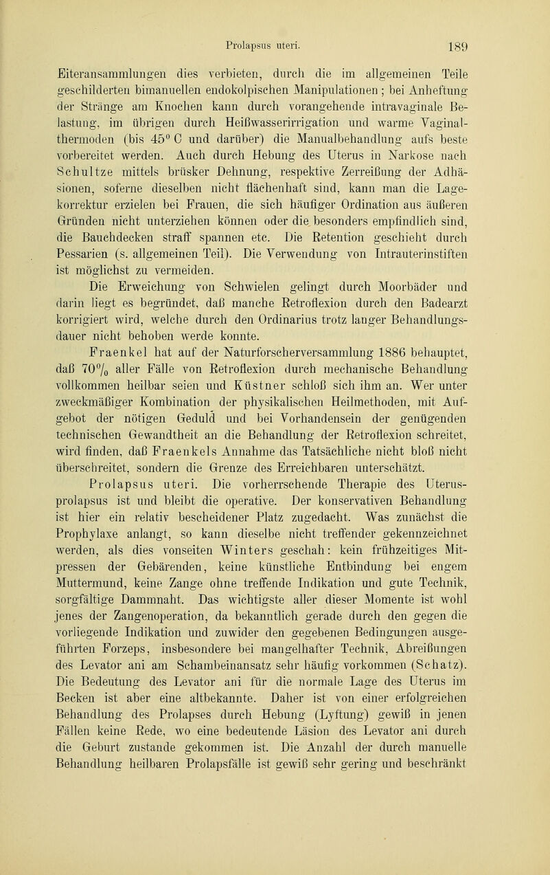 Eiteransammlungen dies verbieten, durch die im allgemeinen Teile geschilderten bimanuellen endokolpischen Manipulationen ; bei Anheftung der Stränge am Knochen kann durch vorangehende intravaginale Be- lastung, im übrigen durch Heißwasserirrigation und warme Vaginal- thermoden (bis 45° 0 und darüber) die Manualbehandlung aufs beste vorbereitet werden. Auch durch Hebung des Uterus in Narkose nach Schultze mittels brüsker Dehnung, respektive Zerreißung der Adhä- sionen, soferne dieselben nicht fiächenhaft sind, kann man die Lage- korrektur erzielen bei Frauen, die sich häufiger Ordination aus äußeren Gründen nicht unterziehen können oder die besonders empfindlich sind, die Bauchdecken straff spannen etc. Die Eetention geschieht durch Pessarien (s. allgemeinen Teil). Die Verwendung von Intrauterinstiften ist möglichst zu vermeiden. Die Erweichung von Schwielen gelingt durch Moorbäder und darin liegt es begründet, daß manche Eetroflexion durch den Badearzt korrigiert wird, welche durch den Ordinarius trotz langer Behandlungs- dauer nicht behoben werde konnte. Fraenkel hat auf der Naturforscherversammlung 1886 behauptet, daß 70% aller Fälle von Eetroflexion durch mechanische Behandlung vollkommen heilbar seien und Küstner schloß sich ihm an. Wer unter zweckmäßiger Kombination der physikalischen Heilmethoden, mit Auf- gebot der nötigen Geduld und bei Vorhandensein der genügenden technischen Gewandtheit an die Behandlung der Eetroflexion schreitet, wird finden, daß Fraenkels Annahme das Tatsächliche nicht bloß nicht überschreitet, sondern die Grenze des Erreichbaren unterschätzt. Prolapsus uteri. Die vorherrschende Therapie des Uterus- prolapsus ist und bleibt die operative. Der konservativen Behandlung ist hier ein relativ bescheidener Platz zugedacht. Was zunächst die Prophylaxe anlangt, so kann dieselbe nicht treffender gekennzeichnet werden, als dies vonseiten Winters geschah: kein frühzeitiges Mit- pressen der Gebärenden, keine künstliche Entbindung bei engem Muttermund, keine Zange ohne treffende Indikation und gute Technik, sorgfältige Dammnaht. Das wichtigste aller dieser Momente ist wohl jenes der Zangenoperation, da bekanntlich gerade durch den gegen die vorliegende Indikation und zuwider den gegebenen Bedingungen ausge- führten Forzeps, insbesondere bei mangelhafter Technik, Abreißungen des Levator ani am Schambeinansatz sehr häufig vorkommen (Schatz). Die Bedeutung des Levator ani für die normale Lage des Uterus im Becken ist aber eine altbekannte. Daher ist von einer erfolgreichen Behandlung des Prolapses durch Hebung (Lyftung) gewiß in jenen Fällen keine Eede, wo eine bedeutende Läsion des Levator ani durch die Geburt zustande gekommen ist. Die Anzahl der durch manuelle Behandlung heilbaren Prolapsfälle ist gewiß sehr gering und beschränkt