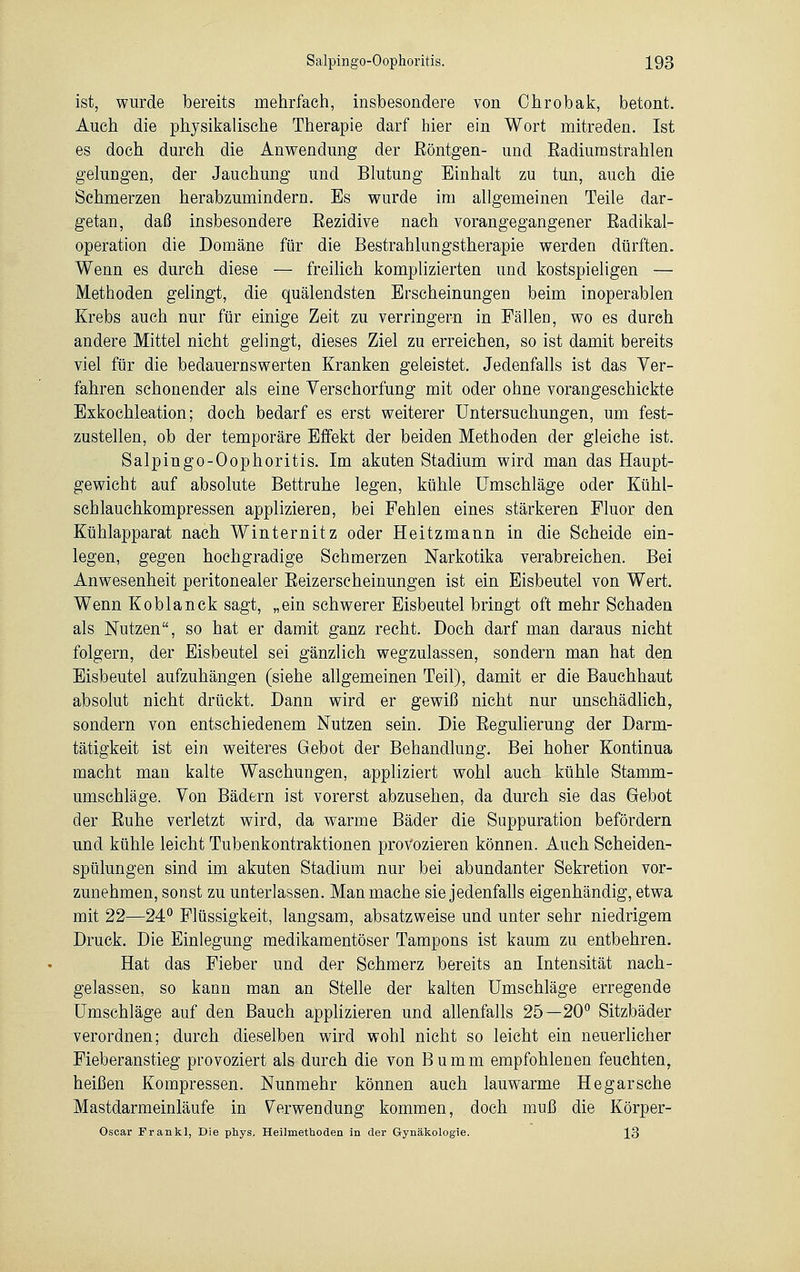 ist, wurde bereits mehrfach, insbesondere von Ohrobak, betont. Auch die physikalische Therapie darf hier ein Wort mitreden. Ist es doch durch die Anwendung der Röntgen- und Radiumstrahlen gelungen, der Jauchung und Blutung Einhalt zu tun, auch die Schmerzen herabzumindern. Es wurde im allgemeinen Teile dar- getan, daß insbesondere Rezidive nach vorangegangener Radikal- operation die Domäne für die Bestrahlungstherapie werden dürften. Wenn es durch diese — freilich komplizierten und kostspieligen — Methoden gelingt, die quälendsten Erscheinungen beim inoperablen Krebs auch nur für einige Zeit zu verringern in Fällen, wo es durch andere Mittel nicht gelingt, dieses Ziel zu erreichen, so ist damit bereits viel für die bedauernswerten Kranken geleistet. Jedenfalls ist das Ver- fahren schonender als eine Verschärfung mit oder ohne vorangeschickte Exkochleation; doch bedarf es erst weiterer Untersuchungen, um fest- zustellen, ob der temporäre Effekt der beiden Methoden der gleiche ist. Salpingo-Oophoritis. Im akuten Stadium wird man das Haupt- gewicht auf absolute Bettruhe legen, kühle Umschläge oder Kühl- schlauchkompressen applizieren, bei Fehlen eines stärkeren Fluor den Kühlapparat nach Winternitz oder Heitzmann in die Seheide ein- legen, gegen hochgradige Schmerzen Narkotika verabreichen. Bei Anwesenheit peritonealer Reizerscheinungen ist ein Eisbeutel von Wert. Wenn Koblanck sagt, „ein schwerer Eisbeutel bringt oft mehr Schaden als Nutzen, so hat er damit ganz recht. Doch darf man daraus nicht folgern, der Eisbeutel sei gänzlich wegzulassen, sondern man hat den Eisbeutel aufzuhängen (siehe allgemeinen Teil), damit er die Bauchhaut absolut nicht drückt. Dann wird er gewiß nicht nur unschädlich, sondern von entschiedenem Nutzen sein. Die Regulierung der Darm- tätigkeit ist ein weiteres Gebot der Behandlung. Bei hoher Kontinua macht man kalte Waschungen, appliziert wohl auch kühle Stamm- umschläge. Von Bädern ist vorerst abzusehen, da durch sie das Gebot der Ruhe verletzt wird, da warme Bäder die Suppuration befördern und kühle leicht Tubenkontraktionen provozieren können. Auch Scheiden- spülungen sind im akuten Stadium nur bei abundanter Sekretion vor- zunehmen, sonst zu unterlassen. Man mache sie jedenfalls eigenhändig, etwa mit 22—24° Flüssigkeit, langsam, absatzweise und unter sehr niedrigem Druck. Die Einlegung medikamentöser Tampons ist kaum zu entbehren. Hat das Fieber und der Schmerz bereits an Intensität nach- gelassen, so kann man an Stelle der kalten Umschläge erregende Umschläge auf den Bauch applizieren und allenfalls 25—20° Sitzbäder verordnen; durch dieselben wird wohl nicht so leicht ein neuerlicher Fieberanstieg provoziert als durch die von Bumm empfohlenen feuchten, heißen Kompressen. Nunmehr können auch lauwarme Hegarsche Mastdarmeinläufe in Verwendung kommen, doch muß die Körper- Oscar Frankl, Die phys. Heilmethoden in der Gynäkologie. 13