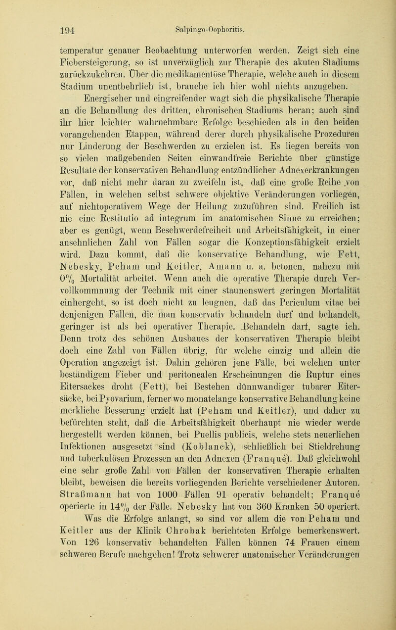 temperatur genauer Beobachtung unterworfen werden. Zeigt sich eine Fiebersteigerung, so ist unverzüglich zur Therapie des akuten Stadiums zurückzukehren. Über die medikamentöse Therapie, welche auch in diesem Stadium unentbehrlich ist, brauche ich hier wohl nichts anzugeben. Energischer und eingreifender wagt sich die physikalische Therapie an die Behandlung des dritten, chronischen Stadiums heran; auch sind ihr hier leichter wahrnehmbare Erfolge beschieden als in den beiden vorangehenden Etappen, während derer durch physikalische Prozeduren nur Linderung der Beschwerden zu erzielen ist. Es liegen bereits von so vielen maßgebenden Seiten einwandfreie Berichte über günstige Resultate der konservativen Behandlung entzündlicher Adnexerkrankungen vor, daß nicht mehr daran zu zweifeln ist, daß eine große Eeihe .von Fällen, in welchen selbst schwere objektive Veränderungen vorliegen, auf nichtoperativem Wege der Heilung zuzuführen sind. Freilich ist nie eine Restitutio ad integrum im anatomischen Sinne zu erreichen; aber es genügt, wenn Beschwerdefreiheit und Arbeitsfähigkeit, in einer ansehnlichen Zahl von Fällen sogar die Konzeptionsfähigkeit erzielt wird. Dazu kommt, daß die konservative Behandlung, wie Fett, Nebesky, Peham und Keitler, Amann u. a. betonen, nahezu mit O°/0 Mortalität arbeitet. Wenn auch die operative Therapie durch Ver- vollkommnung der Technik mit einer staunenswert geringen Mortalität einhergeht, so ist doch nicht zu leugnen, daß das Periculum vitae bei denjenigen Fällen, die man konservativ behandeln darf Und behandelt, geringer ist als bei operativer Therapie. ^Behandeln darf, sagte ich. Denn trotz des schönen Ausbaues der konservativen Therapie bleibt doch eine Zahl von Fällen übrig, für welche einzig und allein die Operation angezeigt ist. Dahin gehören jene Fälle, bei welchen unter beständigem Fieber und peritonealen Erscheinungen die Ruptur eines Eitersackes droht (Fett), bei Bestehen dünnwandiger tubarer Eiter- säcke, beiPyovarium, ferner wo monatelange konservative Behandlung keine merkliche Besserung erzielt hat (Peham und Keitler), und daher zu befürchten steht, daß die Arbeitsfähigkeit überhaupt nie wieder werde hergestellt werden können, bei Puellis publicis, welche stets neuerlichen Infektionen ausgesetzt sind (Koblanck), schließlich bei Stieldrehung und tuberkulösen Prozessen an den Adnexen (Franque). Daß gleichwohl eine sehr große Zahl von Fällen der konservativen Therapie erhalten bleibt, beweisen die bereits vorliegenden Berichte verschiedener Autoren. Straß mann hat von 1000 Fällen 91 operativ behandelt; Franque operierte in 14% der Fälle. Nebesky hat von 360 Kranken 50 operiert. Was die Erfolge anlangt, so sind vor allem die von Peham und Keitler aus der Klinik Ohrobak berichteten Erfolge bemerkenswert. Von 126 konservativ behandelten Fällen können 74 Frauen einem schweren Berufe nachgehen! Trotz schwerer anatomischer Veränderungen