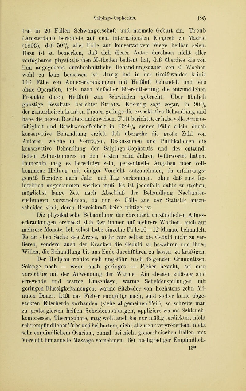 trat in 20 Fällen Schwangerschaft und normale Geburt ein. Treub (Amsterdam) berichtete auf dem internationalen Kongreß zu Madrid (1903), daß 50% aller Fälle auf konservativem Wege heilbar seien. Dazu ist zu bemerken, daß sich dieser Autor durchaus nicht aller verfügbaren physikalischen Methoden bedient hat, daß überdies die von ihm angegebene durchschnittliche Behandlungsdauer von 6 Wochen wohl zu kurz bemessen ist. Jung hat in der Greifswalder Klinik 116 Fälle von Adnexerkrankungen mit Heißluft behandelt und teils ohne Operation, teils nach einfacher Eiterentleerung die entzündlichen Produkte durch Heißluft zum Schwinden gebracht. Über ähnlieh günstige Resultate berichtet Stratz. Krönig sagt sogar, in 90% der gonorrhoisch kranken Frauen gelinge die exspektative Behandlung und habe die besten Besultate aufzuweisen. Fett berichtet, er habe volle Arbeits- fähigkeit und Beschwerdefreiheit in 65*8% seiner Fälle allein durch konservative Behandlung erzielt. Ich übergehe die große Zahl von Autoreu, welche in Vorträgen, Diskussionen und Publikationen die konservative Behandlung der Salpingo-Oophoritis und des entzünd- lichen Adnextumores in den letzten zehn Jahren befürwortet haben. Immerhin mag es berechtigt sein, perzentuelle Angaben über voll- kommene Heilung mit einiger Vorsicht aufzunehmen, da erfahrungs- gemäß Rezidive nach Jahr und Tag vorkommen, ohne daß eine Re- infektion angenommen werden muß. Es ist jedenfalls dahin zu streben, möglichst lange Zeit nach Abschluß der Behandlung Nachunter- suchungen vorzunehmen, da nur so Fälle aus der Statistik auszu- scheiden sind, deren Beweiskraft keine triftige ist. Die physikalische Behandlung der chronisch entzündlichen Adnex- erkrankungen erstreckt sich fast immer auf mehrere Wochen, auch auf mehrere Monate. Ich selbst habe einzelne Fälle 10—12 Monate behandelt. Es ist eben Sache des Arztes, nicht nur selbst die Geduld nicht zu. ver- lieren, sondern auch der Kranken die Geduld zu bewahren und ihren Willen, die Behandlung bis ans Ende durchführen zu lassen, zu kräftigen. Der Heilplan richtet sich ungefähr nach folgenden Grundsätzen. Solange noch — wenn auch geringes — Fieber besteht, sei man vorsichtig mit der Anwendung der Wärme. Am ehesten zulässig sind erregende und warme Umschläge, warme Scheidenspülungen mit geringen Flüssigkeitsmengen, warme Sitzbäder von höchstens zehn Mi- nuten Dauer. Läßt das Fieber endgültig nach, sind sicher keine abge- sackten Eiterherde vorhanden (siehe allgemeinen Teil), so schreite man zu prolongierten heißen Scheidenspülungen, appliziere warme Schlauch- kompressen, Thermophore, mag wohl auch bei nur mäßig verdickter, nicht sehr empfindlicher Tube und bei hartem, nicht allzusehr vergrößertem, nicht sehr empfindlichem Ovarium, zumal bei nicht gonorrhoischen Fällen, mit Vorsicht bimanuelle Massage vornehmen. Bei hochgradiger Empfindlich- 13*