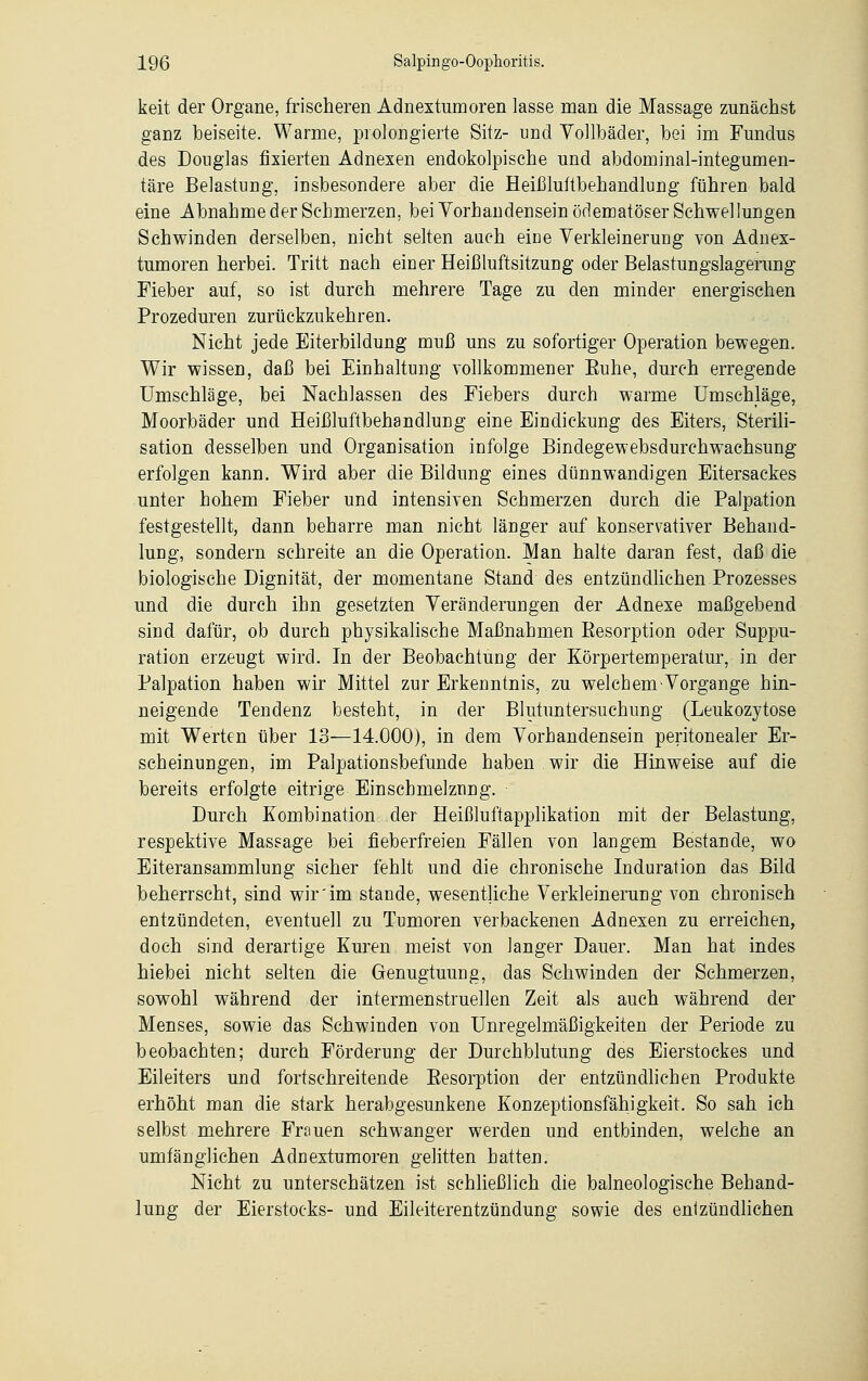keit der Organe, frischeren Adnextumoren lasse man die Massage zunächst ganz beiseite. Warme, prolongierte Sitz- und Vollbäder, bei im Fundus des Douglas fixierten Adnexen endokolpische und abdominal-integumen- täre Belastung, insbesondere aber die Heißluftbehandlung führen bald eine Abnahme der Schmerzen, bei Yorh ariden sein ödematöser Schwellungen Schwinden derselben, nicht selten auch eine Verkleinerung von Adnex- tumoren herbei. Tritt nach einer Heißluftsitzung oder Belastungslagerung Fieber auf, so ist durch mehrere Tage zu den minder energischen Prozeduren zurückzukehren. Nicht jede Eiterbildung muß uns zu sofortiger Operation bewegen. Wir wissen, daß bei Einhaltung vollkommener Buhe, durch erregende Umschläge, bei Nachlassen des Fiebers durch warme Umschläge, Moorbäder und Heißluftbehandlung eine Eindiekung des Eiters, Sterili- sation desselben und Organisation infolge Bindegewebsdurchwachsung erfolgen kann. Wird aber die Bildung eines dünnwandigen Eitersackes unter hohem Fieber und intensiven Schmerzen durch die Palpation festgestellt, dann beharre man nicht länger auf konservativer Behand- lung, sondern schreite an die Operation. Man halte daran fest, daß die biologische Dignität, der momentane Stand des entzündlichen Prozesses und die durch ihn gesetzten Veränderungen der Adnexe maßgebend sind dafür, ob durch physikalische Maßnahmen Besorption oder Suppu- ration erzeugt wird. In der Beobachtung der Körpertemperatur, in der Palpation haben wir Mittel zur Erkenntnis, zu welchem Vorgänge hin- neigende Tendenz besteht, in der Blutuntersuchung (Leukozytose mit Werten über 13—14.000), in dem Vorhandensein peritonealer Er- scheinungen, im Palpationsbefunde haben wir die Hinweise auf die bereits erfolgte eitrige Einschmelznng. Durch Kombination der Heißluftapplikation mit der Belastung, respektive Massage bei fieberfreien Fällen von langem Bestände, wo Eiteransammlung sicher fehlt und die chronische Induration das Bild beherrscht, sind wir'im stände, wesentliche Verkleinerung von chronisch entzündeten, eventuell zu Tumoren verbackenen Adnexen zu erreichen, doch sind derartige Kuren meist von langer Dauer. Man hat indes hiebei nicht selten die Genugtuung, das Schwinden der Schmerzen, sowohl während der intermenstruellen Zeit als auch während der Menses, sowie das Schwinden von Unregelmäßigkeiten der Periode zu beobachten; durch Förderung der Durchblutung des Eierstockes und Eileiters und fortschreitende Besorption der entzündlichen Produkte erhöht man die stark herabgesunkene Konzeptionsfähigkeit. So sah ich selbst mehrere Frauen schwanger werden und entbinden, welche an umfänglichen Adnextumoren gelitten hatten. Nicht zu unterschätzen ist schließlich die balneologische Behand- lung der Eierstocks- und Eileiterentzündung sowie des entzündlichen