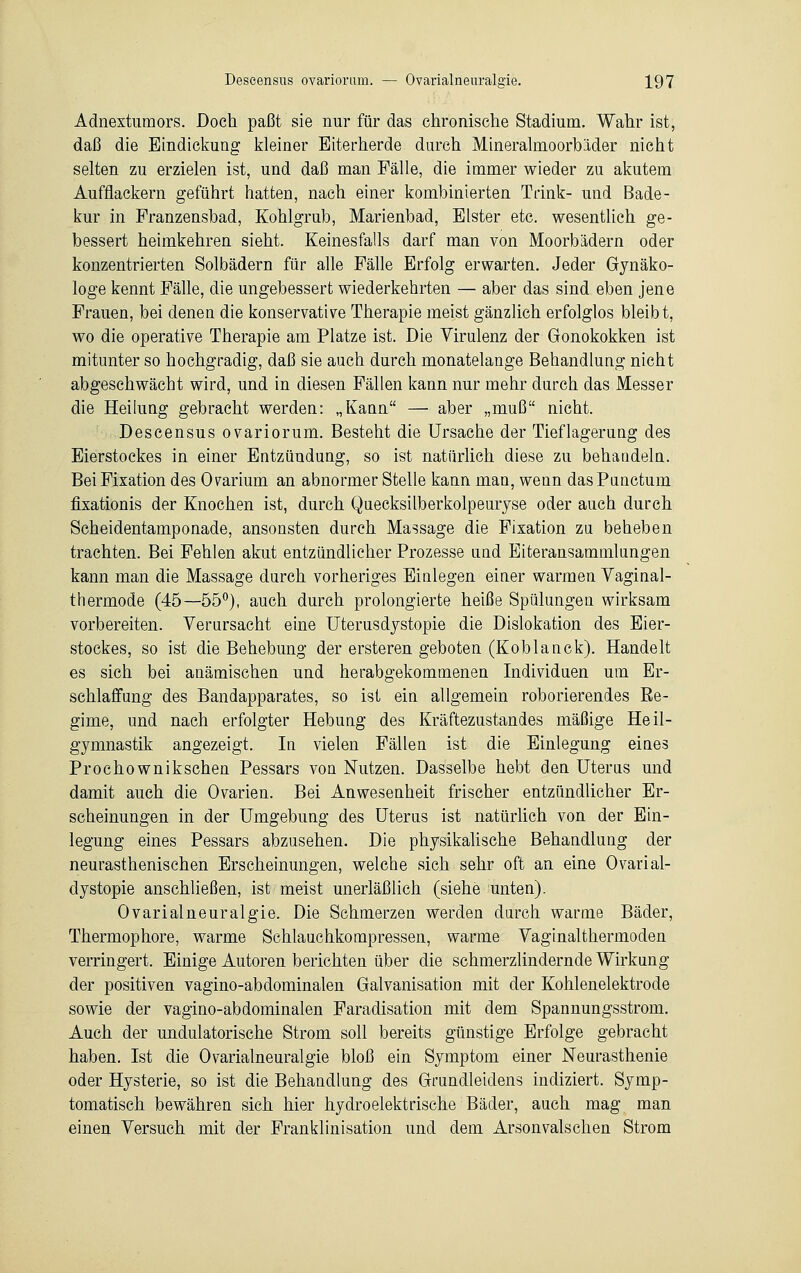 Adnextumors. Doch paßt sie nur für das chronische Stadium. Wahr ist, daß die Eindickung kleiner Eiterherde durch Mineralmoorbäder nicht selten zu erzielen ist, und daß man Fälle, die immer wieder zu akutem Aufflackern geführt hatten, nach einer kombinierten Trink- und Bade- kur in Franzensbad, Kohlgrab, Marienbad, Elster etc. wesentlich ge- bessert heimkehren sieht. Keinesfalls darf man von Moorbädern oder konzentrierten Solbädern für alle Fälle Erfolg erwarten. Jeder Gynäko- loge kennt Fälle, die ungebessert wiederkehrten — aber das sind eben jene Frauen, bei denen die konservative Therapie meist gänzlich erfolglos bleibt, wo die operative Therapie am Platze ist. Die Virulenz der Gonokokken ist mitunter so hochgradig, daß sie auch durch monatelange Behandlung nicht abgeschwächt wird, und in diesen Fällen kann nur mehr durch das Messer die Heilung gebracht werden: „Kann — aber „muß nicht. Descensus ovariorum. Besteht die Ursache der Tieflagerung des Eierstockes in einer Entzündung, so ist natürlich diese zu behandeln. Bei Fixation des Oarium an abnormer Stelle kann man, wenn das Punctum fixationis der Knochen ist, durch Quecksilberkolpeuryse oder auch durch Scheidentamponade, ansonsten durch Massage die Fixation zu beheben trachten. Bei Fehlen akut entzündlicher Prozesse und Eiteransammlungen kann man die Massage durch vorheriges Einlegen einer warmen Vaginal- thermode (45—55°), auch durch prolongierte heiße Spülungen wirksam vorbereiten. Verursacht eine Uterusdystopie die Dislokation des Eier- stockes, so ist die Behebung der ersteren geboten (Koblanck). Handelt es sich bei anämischen und herabgekommenen Individuen um Er- schlaffung des Bandapparates, so ist ein allgemein roborierendes Re- gime, und nach erfolgter Hebung des Kräftezustandes mäßige Heil- gymnastik angezeigt. In vielen Fällen ist die Einlegung eines Prochownikschen Pessars von Nutzen. Dasselbe hebt den Uterus und damit auch die Ovarien. Bei Anwesenheit frischer entzündlicher Er- scheinungen in der Umgebung des Uterus ist natürlich von der Ein- legung eines Pessars abzusehen. Die physikalische Behandlung der neurasthenischen Erscheinungen, welche sich sehr oft an eine Ovarial- dystopie anschließen, ist meist unerläßlich (siehe unten). Ovarialneuralgie. Die Schmerzen werden durch warme Bäder, Thermophore, warme Schlauchkompressen, warme Vaginalthermoden verringert. Einige Autoren berichten über die schmerzlindernde Wirkung der positiven vagino-abdominalen Galvanisation mit der Kohlenelektrode sowie der vagino-abdominalen Faradisation mit dem Spannungsstrom. Auch der undulatorische Strom soll bereits günstige Erfolge gebracht haben. Ist die Ovarialneuralgie bloß ein Symptom einer Neurasthenie oder Hysterie, so ist die Behandlung des Grundleidens indiziert. Symp- tomatisch bewähren sich hier hydroelektrische Bäder, auch mag man einen Versuch mit der Franklinisation und dem Arsonvalschen Strom