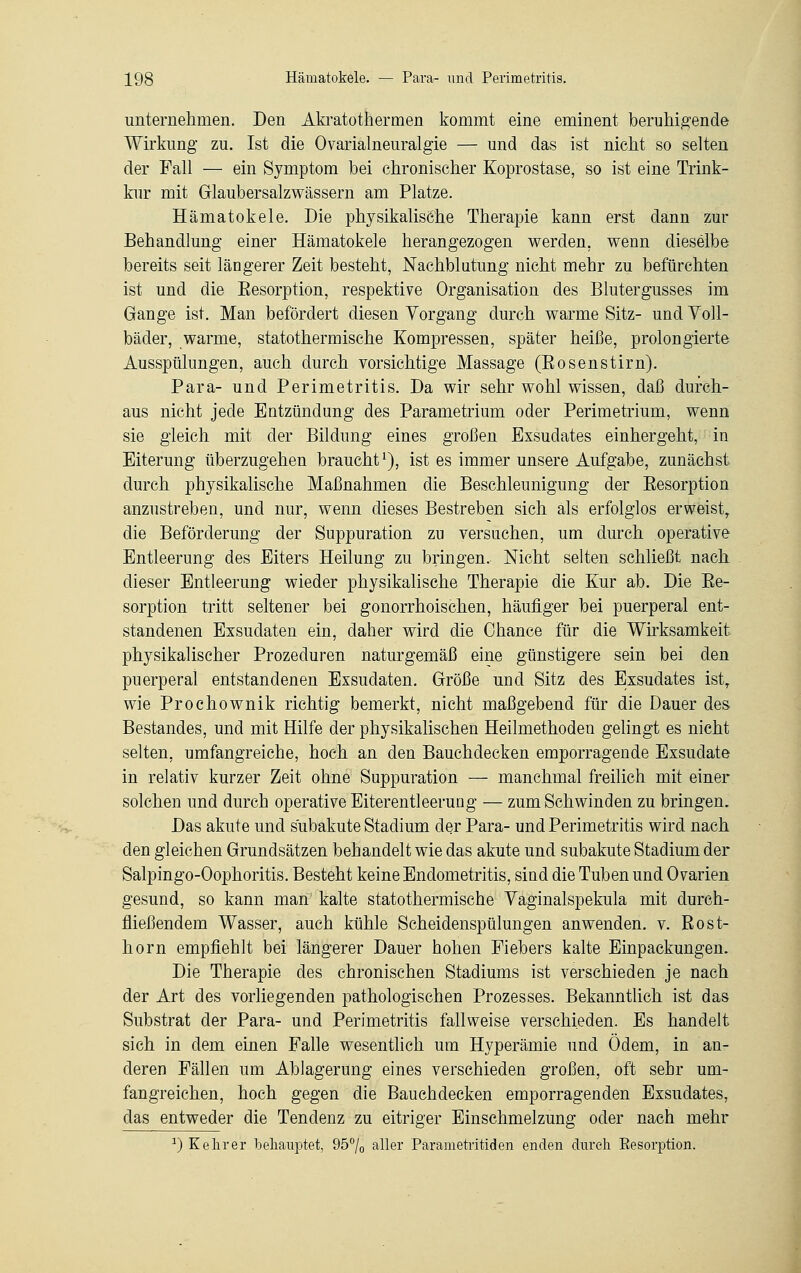 unternehmen. Den Akratothermen kommt eine eminent beruhigende Wirkung zu. Ist die Ovarialneuralgie — und das ist nicht so selten der Fall — ein Symptom bei chronischer Koprostase, so ist eine Trink- kur mit Glaubersalzwässern am Platze. Hämatokele. Die physikalische Therapie kann erst dann zur Behandlung einer Hämatokele herangezogen werden, wenn dieselbe bereits seit längerer Zeit besteht, Nachblutung nicht mehr zu befürchten ist und die Eesorption, respektive Organisation des Blutergusses im Gange ist. Man befördert diesen Vorgang durch warme Sitz- und Yoll- bäder, warme, statothermische Kompressen, später heiße, prolongierte Ausspülungen, auch durch vorsichtige Massage (Bösen st im). Para- und Perimetritis. Da wir sehr wohl wissen, daß durch- aus nicht jede Entzündung des Parametrium oder Perimetrium, wenn sie gleich mit der Bildung eines großen Exsudates einhergeht, in Eiterung überzugehen braucht1), ist es immer unsere Aufgabe, zunächst durch physikalische Maßnahmen die Beschleunigung der Eesorption anzustreben, und nur, wenn dieses Bestreben sich als erfolglos erweist, die Beförderung der Suppuration zu versuchen, um durch operative Entleerung des Eiters Heilung zu bringen. Nicht selten schließt nach dieser Entleerung wieder physikalische Therapie die Kur ab. Die Ee- sorption tritt seltener bei gonorrhoischen, häufiger bei puerperal ent- standenen Exsudaten ein, daher wird die Chance für die Wirksamkeit physikalischer Prozeduren naturgemäß eine günstigere sein bei den puerperal entstandenen Exsudaten. Größe und Sitz des Exsudates istr wie Prochownik richtig bemerkt, nicht maßgebend für die Dauer des Bestandes, und mit Hilfe der physikalischen Heilmethoden gelingt es nicht selten, umfangreiche, hoch an den Bauchdecken emporragende Exsudate in relativ kurzer Zeit ohne Suppuration — manchmal freilich mit einer solchen und durch operative Eiterentleerung — zum Schwinden zu bringen. Das akute und sübakute Stadium der Para- und Perimetritis wird nach den gleichen Grundsätzen behandelt wie das akute und subakute Stadium der Salpingo-Oophoritis. Besteht keine Endometritis, sind die Tuben und Ovarien gesund, so kann man kalte statothermische Vaginalspekula mit durch- fließendem Wasser, auch kühle Scheidenspülungen anwenden, v. ßost- horn empfiehlt bei längerer Dauer hohen Fiebers kalte Einpackungen. Die Therapie des chronischen Stadiums ist verschieden je nach der Art des vorliegenden pathologischen Prozesses. Bekanntlich ist das Substrat der Para- und Perimetritis fallweise verschieden. Es handelt sich in dem einen Falle wesentlich um Hyperämie und Ödem, in an- deren Fällen um Ablagerung eines verschieden großen, oft sehr um- fangreichen, hoch gegen die Bauehdecken emporragenden Exsudates, das entweder die Tendenz zu eitriger Einschmelzung oder nach mehr r) Kelirer behauptet, 95% aller Parametritiden enden durch Eesorption.