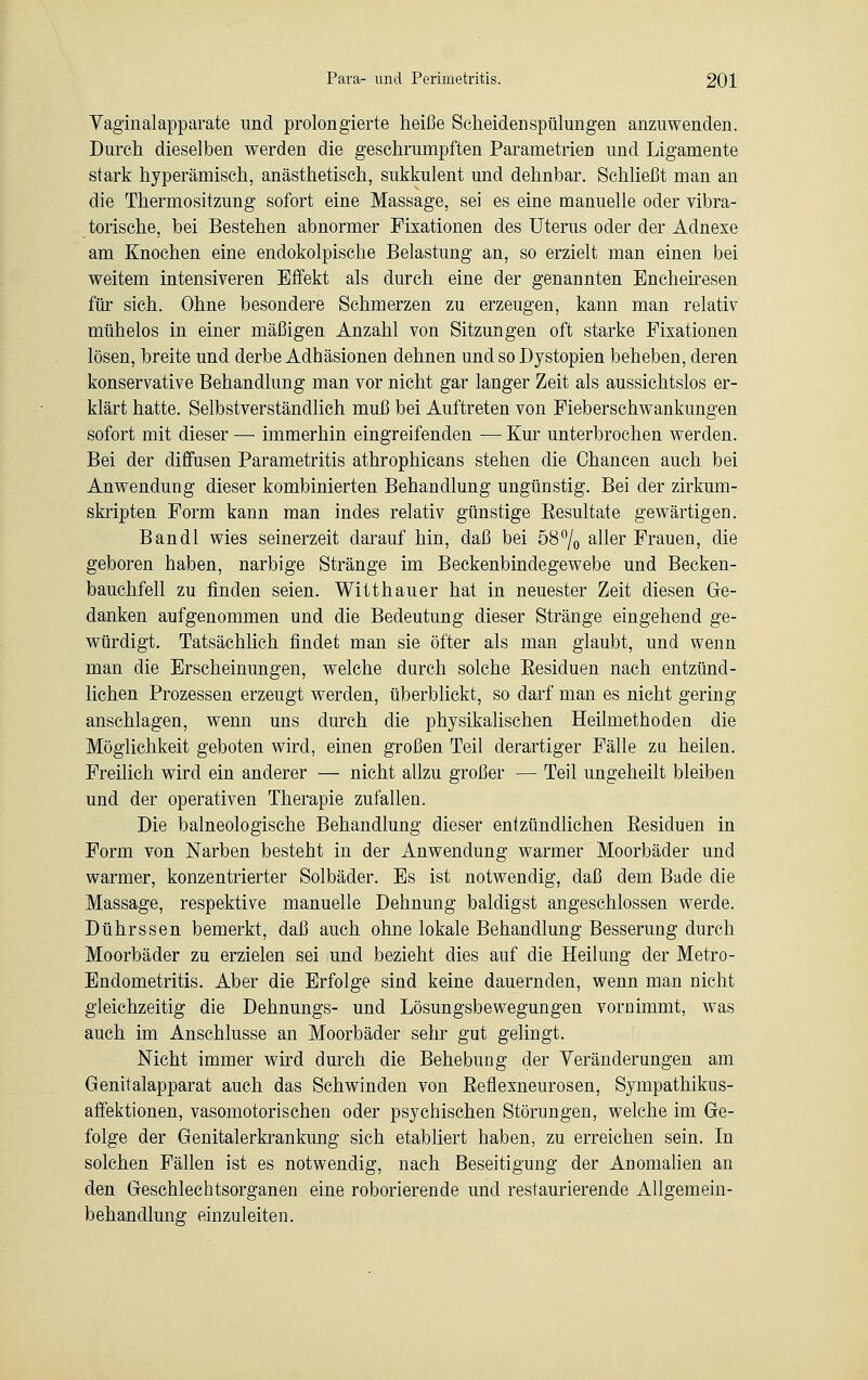 Vaginalapparate und prolongierte heiße Scheiden Spülungen anzuwenden. Durch dieselben werden die geschrumpften Parametrien und Ligamente stark hyperämisch, anästhetisch, sukkulent und dehnbar. Schließt man an die Thermositzung sofort eine Massage, sei es eine manuelle oder vibra- torische, bei Bestehen abnormer Fixationen des Uterus oder der Adnexe am Knochen eine endokolpische Belastung an, so erzielt man einen bei weitem intensiveren Effekt als durch eine der genannten Encheiresen für sich. Ohne besondere Schmerzen zu erzeugen, kann man relativ mühelos in einer mäßigen Anzahl von Sitzungen oft starke Fixationen lösen, breite und derbe Adhäsionen dehnen und so Dystopien beheben, deren konservative Behandlung man vor nicht gar langer Zeit als aussichtslos er- klärt hatte. Selbstverständlich muß bei Auftreten von Fieberschwankungen sofort mit dieser — immerhin eingreifenden — Kur unterbrochen werden. Bei der diffusen Parametritis athrophicans stehen die Chancen auch bei Anwendung dieser kombinierten Behandlung ungünstig. Bei der zirkum- skripten Form kann man indes relativ günstige Eesultate gewärtigen. Bandl wies seinerzeit darauf hin, daß bei 58°/0 aller Frauen, die geboren haben, narbige Stränge im Beckenbindegewebe und Becken- bauchfell zu finden seien. Witt hau er hat in neuester Zeit diesen Ge- danken aufgenommen und die Bedeutung dieser Stränge eingehend ge- würdigt. Tatsächlich findet man sie öfter als man glaubt, und wenn man die Erscheinungen, welche durch solche Eesiduen nach entzünd- lichen Prozessen erzeugt werden, überblickt, so darf man es nicht gering anschlagen, wenn uns durch die physikalischen Heilmethoden die Möglichkeit geboten wird, einen großen Teil derartiger Fälle zu heilen. Freilich wird ein anderer — nicht allzu großer — Teil ungeheilt bleiben und der operativen Therapie zufallen. Die balneologische Behandlung dieser entzündlichen Eesiduen in Form von Narben besteht in der Anwendung warmer Moorbäder und warmer, konzentrierter Solbäder. Es ist notwendig, daß dem Bade die Massage, respektive manuelle Dehnung baldigst angeschlossen werde. Dührssen bemerkt, daß auch ohne lokale Behandlung Besserung durch Moorbäder zu erzielen sei und bezieht dies auf die Heilung der Metro- Endometritis. Aber die Erfolge sind keine dauernden, wenn man nicht gleichzeitig die Dehnungs- und Lösungsbewegungen vornimmt, was auch im Anschlüsse an Moorbäder sehr gut gelingt. Nicht immer wird durch die Behebung der Veränderungen am Genitalapparat auch das Schwinden von Eeflexneurosen, Sympathikus- affektionen, vasomotorischen oder psychischen Störungen, welche im Ge- folge der Genitalerkrankung sich etabliert haben, zu erreichen sein. In solchen Fällen ist es notwendig, nach Beseitigung der Anomalien an den Geschlechtsorganen eine roborierende und restaurierende Allgemein- behandlung einzuleiten.