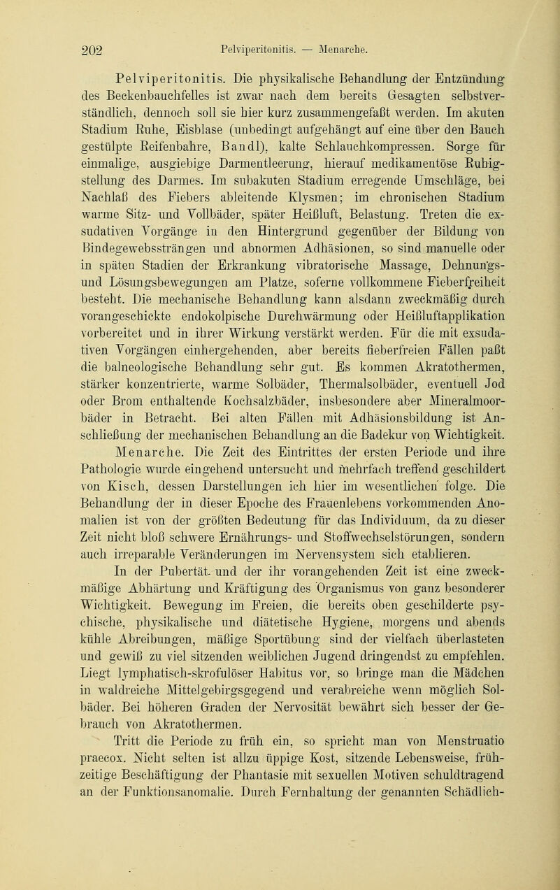 Pelviperitonitis. Die physikalische Behandlung der Entzündung des Beckenbauchfelles ist zwar nach dem bereits Gesagten selbstver- ständlich, dennoch soll sie hier kurz zusammengefaßt werden. Im akuten Stadium Euhe, Eisblase (unbedingt aufgehängt auf eine über den Bauch gestülpte Keifenbahre, Bandl), kalte Schlauchkompressen. Sorge für einmalige, ausgiebige Darmentleerung, hierauf medikamentöse Kubig- stellung des Darmes. Im subakuten Stadium erregende Umschläge, bei Nachlaß des Fiebers ableitende Klysmen; im chronischen Stadium warme Sitz- und Yollbäder, später Heißluft, Belastung. Treten die ex- sudativen Vorgänge in den Hintergrund gegenüber der Bildung von Bindegewebssträngen und abnormen Adhäsionen, so sind manuelle oder in späten Stadien der Erkrankung vibratorische Massage, Dehnun'gs- und Lösungsbewegungen am Platze, soferne vollkommene Fieberfreiheit besteht. Die mechanische Behandlung kann alsdann zweckmäßig durch vorangeschickte endokolpische Durchwärmung oder Heißluftapplikation vorbereitet und in ihrer Wirkung verstärkt werden. Für die mit exsuda- tiven Vorgängen einhergehenden, aber bereits fieberfreien Fällen paßt die balneologische Behandlung sehr gut. Es kommen Akratothermen, stärker konzentrierte, warme Solbäder, Thermalsolbäder, eventuell Jod oder Brom enthaltende Kochsalzbäder, insbesondere aber Mineralmoor- bäder in Betracht. Bei alten Fällen- mit Adhäsionsbildung ist An- schließung der mechanischen Behandlung an die Badekur von Wichtigkeit. Menarche. Die Zeit des Eintrittes der ersten Periode und ihre Pathologie wurde eingehend untersucht und mehrfach treffend geschildert von Kisch, dessen Darstellungen ich hier im wesentlichen' folge. Die Behandlung der in dieser Epoche des Frauenlebens vorkommenden Ano- malien ist von der größten Bedeutung für das Individuum, da zu dieser Zeit nicht bloß schwere Ernährungs- und Stoffwechselstörungen, sondern auch irreparable Veränderungen im Nervensystem sich etablieren. In der Pubertät- und der ihr vorangehenden Zeit ist eine zweck- mäßige Abhärtung und Kräftigung des Organismus von ganz besonderer Wichtigkeit. Bewegung im Freien, die bereits oben geschilderte psy- chische, physikalische und diätetische Hygiene, morgens und abends kühle Abreibungen, mäßige Sportübung sind der vielfach überlasteten und gewiß zu viel sitzenden weiblichen Jugend dringendst zu empfehlen. Liegt lymphatisch-skrofulöser Habitus vor, so bringe man die Mädchen in waldreiche Mittelgebirgsgegend und verabreiche wenn möglich Sol- bäder. Bei höheren Graden der Nervosität bewährt sich besser der Ge- brauch von Akratothermen. Tritt die Periode zu früh ein, so spricht man von Menstruatio praecox. Nicht selten ist allzu üppige Kost, sitzende Lebensweise, früh- zeitige Beschäftigung der Phantasie mit sexuellen Motiven schuldtragend an der Funktionsanomalie. Durch Femhaltung der genannten Schädlich-