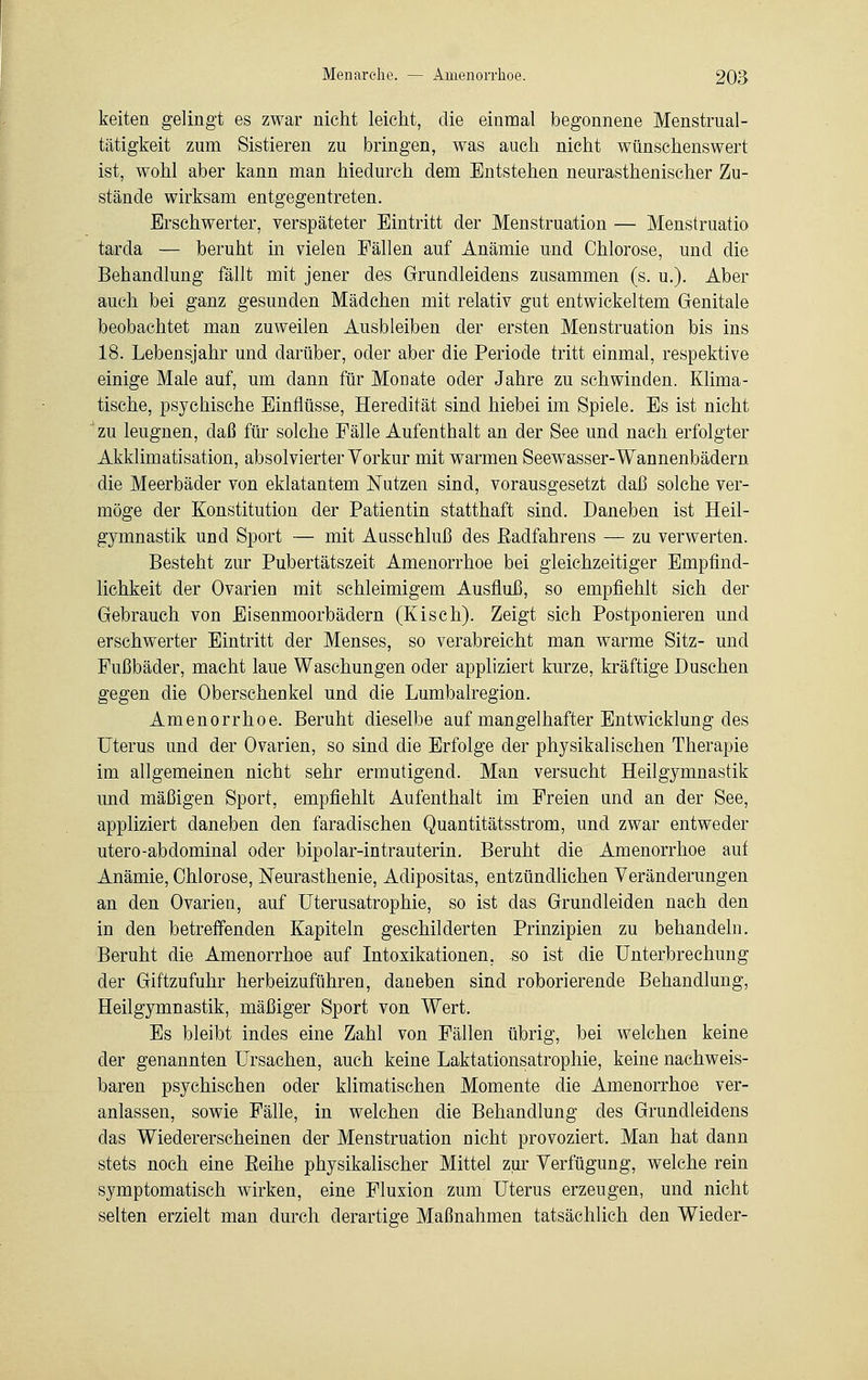 keiten gelingt es zwar nicht leicht, die einmal begonnene Menstrual- tätigkeit zum Sistieren zu bringen, was auch nicht wünschenswert ist, wohl aber kann man hiedurch dem Entstehen neurasthenischer Zu- stände wirksam entgegentreten. Erschwerter, verspäteter Eintritt der Menstruation — Menstruatio tarda — beruht in vielen Fällen auf Anämie und Chlorose, und die Behandlung fällt mit jener des Grundleidens zusammen (s. u.). Aber auch bei ganz gesunden Mädchen mit relativ gut entwickeltem Genitale beobachtet man zuweilen Ausbleiben der ersten Menstruation bis ins 18. Lebensjahr und darüber, oder aber die Periode tritt einmal, respektive einige Male auf, um dann für Monate oder Jahre zu schwinden. Klima- tische, psychische Einflüsse, Heredität sind hiebei im Spiele. Es ist nicht zu leugnen, daß für solche Fälle Aufenthalt an der See und nach erfolgter Akklimatisation, absolvierter Yorkur mit warmen Seewasser-Wannenbädern die Meerbäder von eklatantem Nutzen sind, vorausgesetzt daß solche ver- möge der Konstitution der Patientin statthaft sind. Daneben ist Heil- gymnastik und Sport — mit Ausschluß des Eadfahrens — zu verwerten. Besteht zur Pubertätszeit Amenorrhoe bei gleichzeitiger Empfind- lichkeit der Ovarien mit schleimigem Ausfluß, so empfiehlt sich der Gebrauch von Eisenmoorbädern (Kisch). Zeigt sich Postponieren und erschwerter Eintritt der Menses, so verabreicht man warme Sitz- und Fußbäder, macht laue Waschungen oder appliziert kurze, kräftige Duschen gegen die Oberschenkel und die Lumbairegion. Amenorrhoe. Beruht dieselbe auf mangelhafter Entwicklung des Uterus und der Ovarien, so sind die Erfolge der physikalischen Therapie im allgemeinen nicht sehr ermutigend. Man versucht Heilgymnastik und mäßigen Sport, empfiehlt Aufenthalt im Freien und an der See, appliziert daneben den faradischen Quantitätsstrom, und zwar entweder utero-abdominal oder bipolar-intrauterin. Beruht die Amenorrhoe auf Anämie, Chlorose, Neurasthenie, Adipositas, entzündlichen Veränderungen an den Ovarien, auf Uterusatrophie, so ist das Grundleiden nach den in den betreffenden Kapiteln geschilderten Prinzipien zu behandeln. Beruht die Amenorrhoe auf Intoxikationen, so ist die Unterbrechung der Giftzufuhr herbeizuführen, daneben sind roborierende Behandlung, Heilgymnastik, mäßiger Sport von Wert. Es bleibt indes eine Zahl von Fällen übrig, bei welchen keine der genannten Ursachen, auch keine Laktationsatrophie, keine nachweis- baren psychischen oder klimatischen Momente die Amenorrhoe ver- anlassen, sowie Fälle, in welchen die Behandlung des Grundleidens das Wiedererscheinen der Menstruation nicht provoziert. Man hat dann stets noch eine Eeihe physikalischer Mittel zur Verfügung, welche rein symptomatisch wirken, eine Fluxion zum Uterus erzeugen, und nicht selten erzielt man durch derartige Maßnahmen tatsächlich den Wieder-