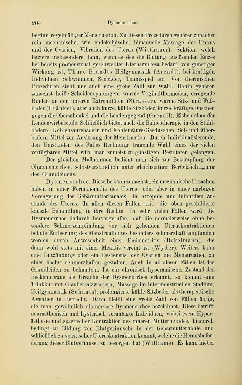 beginn regelmäßiger Menstruation. Zu diesen Prozeduren gehören zunächst rein mechanische, wie endokolpische, bimanuelle Massage des Uterus und der Ovarien, Vibration des Uterus (Witthauer), Suktion, welch letztere insbesondere dann, wenn es des die Blutung auslösenden Reizes bei bereits prämenstrual geschwellter Uterusmukosa bedarf, von günstiger Wirkung ist, Thure Brandts Heilgymnastik (Arendt), bei kräftigen Individuen Schwimmen, Seebäder, Tennisspiel etc. Von thermischen Prozeduren steht uns auch eine große Zahl zur Wahl. Dahin gehören zunächst heiße Scheidenspülungen, warme Vaginalthermoden, erregende Binden an den unteren Extremitäten (Strasser), warme Sitz- und Fuß- bäder (Frank el), aber auch kurze, kühle Sitzbäder, kurze, kräftige Duschen gegen die Oberschenkel und die Lendengegend (Grenell), Eisbeutel an der Lenden Wirbelsäule. Schließlich bietet auch die Balneotherapie in den Stahl- bädern, Kohlensaurebädern und Kohlensäure-Gasduschen, Sol- und Moor- bädern Mittel zur Auslösung der Menstruation. Durch individualisierende, den Umständen des Falles Rechnung tragende Wahl eines der vielen verfügbaren Mittel wird man zumeist zu günstigen Resultaten gelangen. Der gleichen Maßnahmen bedient man sich zur Bekämpfung der Oligomenorrhoe, selbstverständlich unter gleichzeitiger Berücksichtigung des Grundleidens. Dysmenorrhoe. Dieselbe kann zunächst rein mechanische Ursachen haben in einer Formanomalie des Uterus, oder aber in einer narbigen Verengerung des Gebärmutterkanales, in Atrophie und infantilem Zu- stande des Uterus. In allen diesen Fällen tritt die oben geschilderte kausale Behandlung in ihre Rechte. In sehr vielen Fällen wird die Dysmenorrhoe dadurch hervorgerufen, daß. die normalerweise ohne be- sondere Schmerzempfindung vor sich gehenden Uteruskontraktionen behufs Entleerung des Menstrualblutes besonders schmerzhaft empfunden werden durch Anwesenheit einer Endometritis (Bökelmann), die dann wohl stets mit einer Metritis vereint ist (Wyder). Weiters kann eiue Entzündung oder ein Descensus der Ovarien die Menstruation zu einer höchst schmerzhaften gestalten. Auch in all diesen Fällen ist das Grundleiden zu behandeln. Ist ein chronisch hyperämischer Zustand der Beckenorgane als Ursache der Dysmenorrhoe erkannt, so kommt eine Trinkkur mit Glaubersalzwässern, Massage im intermenstruellen Stadium, Heilgymnastik (Schauta), prolongierte kühle Sitzbäder als therapeutische Agentien in Betracht. Dann bleibt eine große Zahl von Fällen übrig, die man gewöhnlich als nervöse Dysmenorrhoe bezeichnet. Diese betrifft neurasthenisch und hysterisch veranlagte Individuen, wobei es zu Hyper- ästhesie und spastischer Kontraktion des inneren Muttermundes, hiedurch bedingt zu Bildung von Blutgerinnseln in der Gebärmutterhöhle und schließlich zu spastischer Uteruskontraktion kommt, welche die Herausbeför- derung dieser Blutgerinnsel zu besorgen hat (Williams). Es kannhiebei