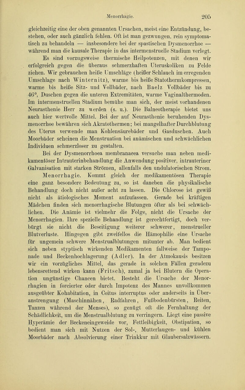 gleichzeitig eine der oben genannten Ursachen, meist eine Entzündung, be- stehen, oder auch gänzlich fehlen. Oft ist man gezwungen, rein symptoma- tisch zu behandeln — insbesondere bei der spastischen Dysmenorrhoe — während man die kausale Therapie in das intermenstruelle Stadium verlegt. Es sind vorzugsweise thermische Heilpotenzen, mit denen wir erfolgreich gegen die überaus schmerzhaften Uteruskoliken zu Felde ziehen. Wir gebrauchen heiße Umschläge (heißer Schlauch im erregenden Umschlage nach Winternitz), warme bis heiße Statothermkompressen, warme bis heiße Sitz- und Vollbäder, nach Baelz Vollbäder bis zu 46°, Duschen gegen die unteren Extremitäten, warme Vaginalthermoden. Im intermenstruellen Stadium bemühe man sich, der meist vorhandenen Neurasthenie Herr zu werden (s. u.). Die Balneotherapie bietet uns auch hier wertvolle Mittel. Bei der auf Neurasthenie beruhenden Dys- menorrhoe bewähren sich Akratothermen; bei mangelhafter Durchblutung des Uterus verwende man Kohlensäurebäder und Gasduschen. Auch Moorbäder scheinen die Menstruation bei anämischen und schwächlichen Individuen schmerzloser zu gestalten. Bei der Dysmenorrhea membranacea versuche man neben medi- kamentöser Intrauterinbehandlung die Anwendung positiver, intrauteriner Galvanisation mit starken Strömen, allenfalls den undulatorischen Strom. Menorrhagie. Kommt gleich der medikamentösen Therapie eine ganz besondere Bedeutung zu, so ist daneben die physikalische Behandlung doch nicht außer acht zu lassen. Die Chlorose ist gewiß nicht als ätiologisches Moment aufzufassen. Gerade bei kräftigen Mädchen finden sich menorrhagische Blutungen öfter als bei schwäch- lichen. Die Anämie ist vielmehr die Folge, nicht die Ursache der Menorrhagien. Ihre spezielle Behandlung ist gerechtfertigt, doch ver- bürgt sie nicht die Beseitigung weiterer schwerer, menstrueller Blutverluste. Hingegen gibt zweifellos die Hämophilie eine Ursache für ungemein schwere Menstrualblutungen mitunter ab. Man bedient sich neben styptisch wirkenden Medikamenten fallweise der Tampo- nade und Beckenhochlagerung (Adler). In der Atmokausis besitzen wir ein vorzügliches Mittel, das gerade in solchen Fällen geradezu lebensrettend wirken kann (Fritsch), zumal ja bei Blutern die Opera- tion ungünstige Chancen bietet. Besteht die Ursache der Menor- rhagien in forcierter oder durch Impotenz des Mannes unvollkommen ausgeübter Kohabitation, in Coitus interruptus oder anderseits in Über- anstrengung (Maschinnähen, Badfahren, Fußbodenbürsten, Beiten, Tanzen während der Menses), so genügt oft die Fernhaltung der Schädlichkeit, um die Menstrualblutung zu verringern. Liegt eine passive Hyperämie der Beckeneingeweide vor, Fettleibigkeit, Obstipation, so bedient man sich mit Nutzen der Sol-, Mutterlaugen- und kühlen Moorbäder nach Absolvierung einer Trinkkur mit Glaubersalzwässern.