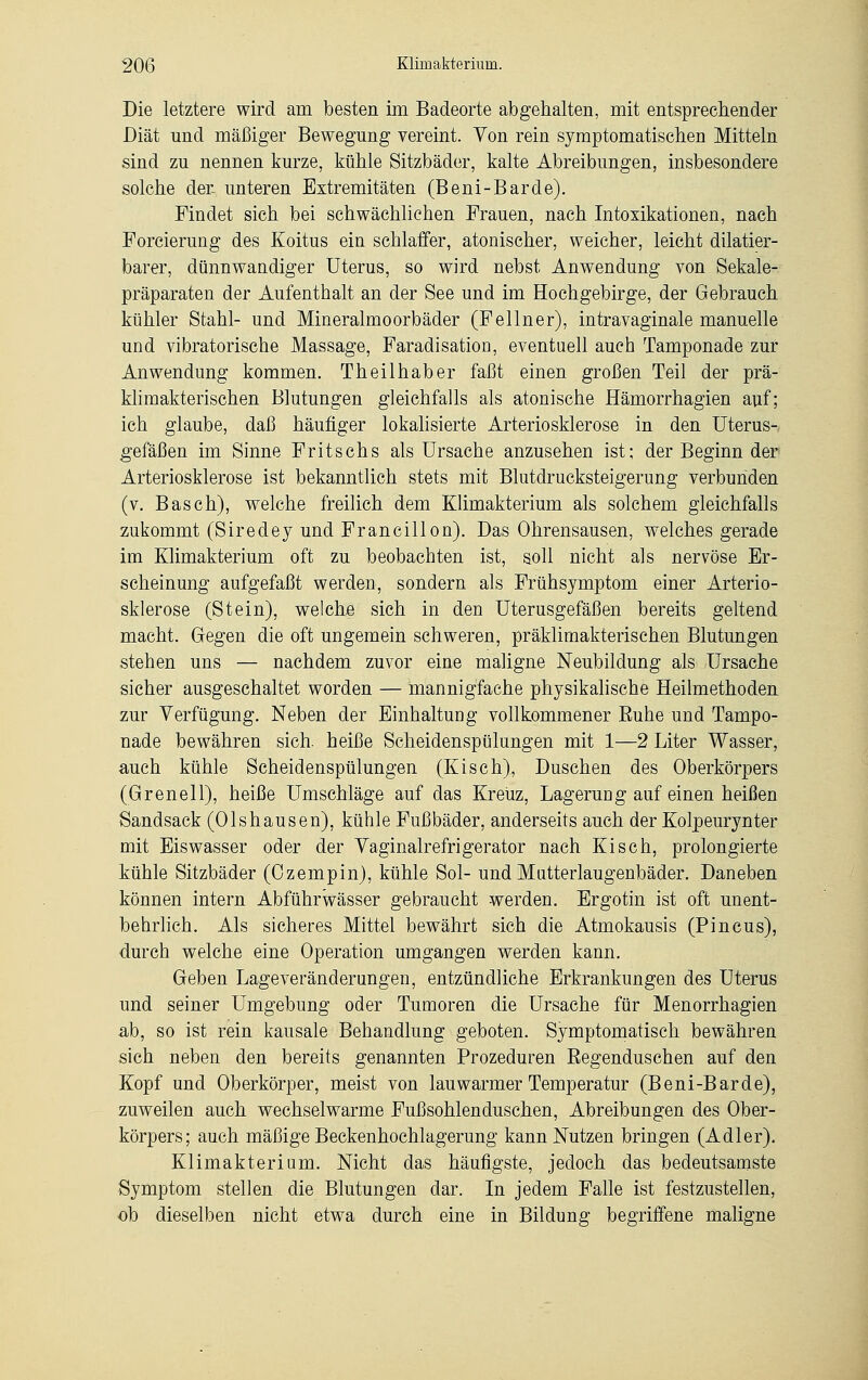 Die letztere wird am besten im Badeorte abgehalten, mit entsprechender Diät und mäßiger Bewegung vereint. Yon rein symptomatischen Mitteln sind zu nennen kurze, kühle Sitzbäder, kalte Abreibungen, insbesondere solche der- unteren Extremitäten (Beni-Barde). Findet sich bei schwächlichen Frauen, nach Intoxikationen, nach Forcierung des Koitus ein schlaffer, atonischer, weicher, leicht dilatier- barer, dünnwandiger Uterus, so wird nebst Anwendung von Sekale- präparaten der Aufenthalt an der See und im Hochgebirge, der Gebrauch kühler Stahl- und Mineralmoorbäder (Fellner), intravaginale manuelle und vibratorische Massage, Faradisation, eventuell auch Tamponade zur Anwendung kommen. Theilhaber faßt einen großen Teil der prä- klimakterischen Blutungen gleichfalls als atonische Hämorrhagien auf; ich glaube, daß häufiger lokalisierte Arteriosklerose in den Uterus- gefäßen im Sinne Fritschs als Ursache anzusehen ist; der Beginn der Arteriosklerose ist bekanntlich stets mit Blutdrucksteigerung verbunden (v. Basch), welche freilich dem Klimakterium als solchem gleichfalls zukommt (Siredey und Francillon). Das Ohrensausen, welches gerade im Klimakterium oft zu beobachten ist, soll nicht als nervöse Er- scheinung aufgefaßt werden, sondern als Frühsymptom einer Arterio- sklerose (Stein), welche sich in den Uterusgefäßen bereits geltend macht. Gegen die oft ungemein schweren, präklimakterischen Blutungen stehen uns — nachdem zuvor eine maligne Neubildung als Ursache sicher ausgeschaltet worden — mannigfache physikalische Heilmethoden zur Verfügung. Neben der Einhaltung vollkommener Buhe und Tampo- nade bewähren sich, heiße Scheidenspülungen mit 1—2 Liter Wasser, auch kühle Scheidenspülungen (Kisch), Duschen des Oberkörpers (Grenell), heiße Umschläge auf das Kreuz, Lagerung auf einen heißen Sandsack (Olshausen), kühle Fußbäder, anderseits auch der Kolpeurynter mit Eiswasser oder der Taginalrefrigerator nach Kisch, prolongierte kühle Sitzbäder (Ozempin), kühle Sol- und Mutterlaugenbäder. Daneben können intern Abführwässer gebraucht werden. Ergotin ist oft unent- behrlich. Als sicheres Mittel bewährt sich die Atmokausis (Pincus), durch welche eine Operation umgangen werden kann. Geben Lageveränderungen, entzündliche Erkrankungen des Uterus und seiner Umgebung oder Tumoren die Ursache für Menorrhagien ab, so ist rein kausale Behandlung geboten. Symptomatisch bewähren sich neben den bereits genannten Prozeduren Begenduschen auf den Kopf und Oberkörper, meist von lauwarmer Temperatur (Beni-Barde), zuweilen auch wechselwarme Fußsohlenduschen, Abreibungen des Ober- körpers; auch mäßige Beckenhochlagerung kann Nutzen bringen (Adler). Klimakterium. Nicht das häufigste, jedoch das bedeutsamste Symptom stellen die Blutungen dar. In jedem Falle ist festzustellen, ob dieselben nicht etwa durch eine in Bildung begriffene maligne