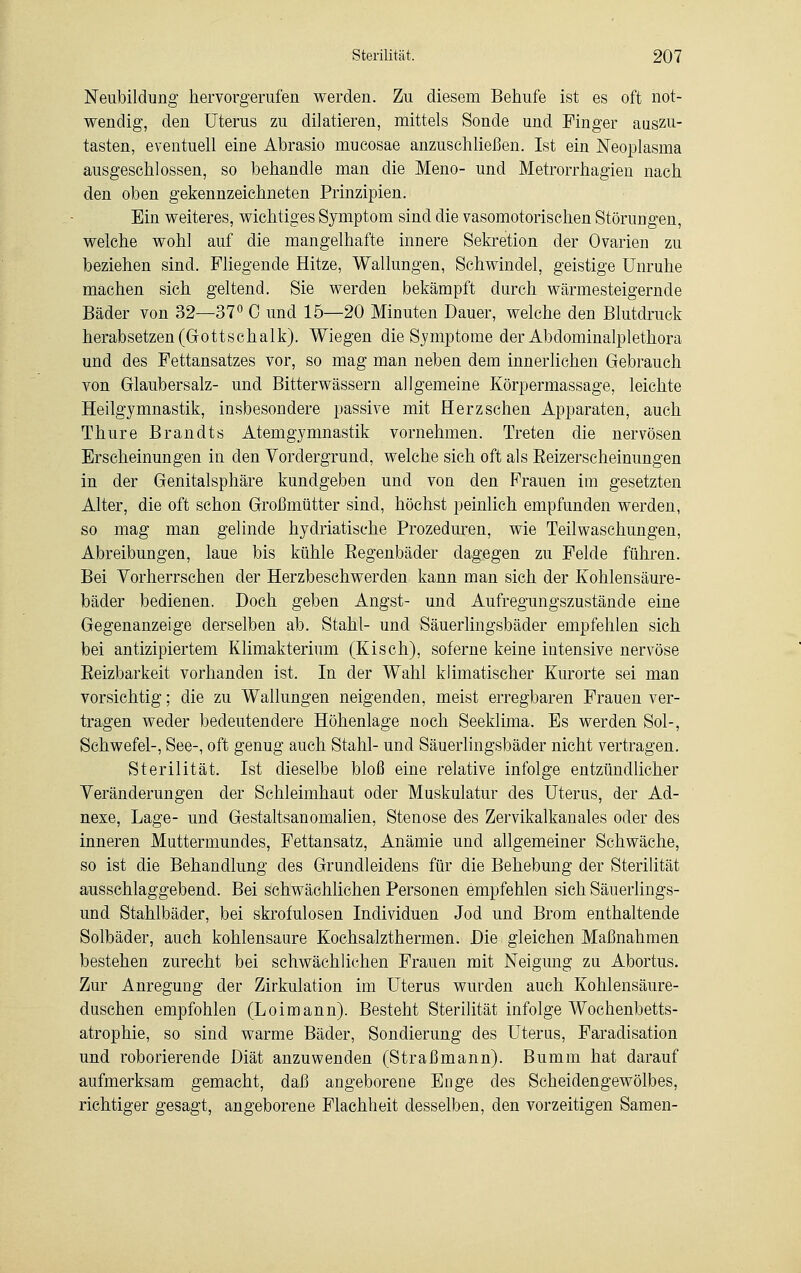 Neubildung hervorgerufen werden. Zu diesem Bebufe ist es oft not- wendig, den Uterus zu diktieren, mittels Sonde und Finger auszu- tasten, eventuell eine Abrasio mucosae anzuschließen. Ist ein Neoplasma ausgeschlossen, so behandle man die Meno- und Metrorrhagien nach den oben gekennzeichneten Prinzipien. Ein weiteres, wichtiges Symptom sind die vasomotorischen Störungen, welche wohl auf die mangelhafte innere Sekretion der Ovarien zu beziehen sind. Fliegende Hitze, Wallungen, Schwindel, geistige Unruhe machen sich geltend. Sie werden bekämpft durch wärmesteigernde Bäder von 32—37° 0 und 15—20 Minuten Dauer, welche den Blutdruck herabsetzen (Gottschalk). Wiegen die Symptome der Abdominalplethora und des Fettansatzes vor, so mag man neben dem innerlichen Gebrauch von Glaubersalz- und Bitterwässern allgemeine Körpermassage, leichte Heilgymnastik, insbesondere passive mit Herz sehen Apparaten, auch Thure Brandts Atemgymnastik vornehmen. Treten die nervösen Erscheinungen in den Vordergrund, welche sich oft als Beizerscheinungen in der Genitalsphäre kundgeben und von den Flauen im gesetzten Alter, die oft schon Großmütter sind, höchst peinlich empfunden werden, so mag man gelinde hydriatische Prozeduren, wie Teil Waschungen, Abreibungen, laue bis kühle Begenbäder dagegen zu Felde führen. Bei Vorherrschen der Herzbeschwerden kann man sich der Kohlensäure- bäder bedienen. Doch geben Angst- und Aufregungszustände eine Gegenanzeige derselben ab. Stahl- und Säuerlingsbäder empfehlen sich bei antizipiertem Klimakterium (Kisch), soferne keine intensive nervöse Beizbarkeit vorhanden ist. In der Wahl klimatischer Kurorte sei man vorsichtig; die zu Wallungen neigenden, meist erregbaren Frauen ver- tragen weder bedeutendere Höhenlage noch Seeklima. Es werden Sol-, Schwefel-, See-, oft genug auch Stahl- und Säuerlingsbäder nicht vertragen. Sterilität. Ist dieselbe bloß eine relative infolge entzündlicher Veränderungen der Schleimhaut oder Muskulatur des Uterus, der Ad- nexe, Lage- und Gestaltsanomalien, Stenose des Zervikalkanales oder des inneren Muttermundes, Fettansatz, Anämie und allgemeiner Schwäche, so ist die Behandlung des Grundleidens für die Behebung der Sterilität ausschlaggebend. Bei schwächlichen Personen empfehlen sich Säuerlings- und Stahlbäder, bei skrofulösen Individuen Jod und Brom enthaltende Solbäder, auch kohlensaure Kochsalzthermen. Die gleichen Maßnahmen bestehen zurecht bei schwächlichen Frauen mit Neigung zu Abortus. Zur Anregung der Zirkulation im Uterus wurden auch Kohlensäure- duschen empfohlen (Loimann). Besteht Sterilität infolge Wochenbetts- atrophie, so sind warme Bäder, Sondierung des Uteras, Faradisation und roborierende Diät anzuwenden (Straßmann). Bumm hat darauf aufmerksam gemacht, daß angeborene Enge des Scheidengewölbes, richtiger gesagt, angeborene Flachheit desselben, den vorzeitigen Samen-