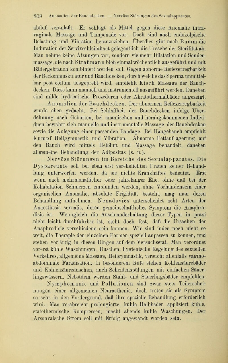 abfluß veranlaßt. Er schlägt als Mittel gegen diese Anomalie intra- vaginale Massage und Tamponade vor. Doch sind auch endokolpische Belastung und Vibration heranzuziehen. Überdies gibt nach Bumm die Induration der Zervixschleimhaut gelegentlich die Ursache der Sterilität ab. Man nehme keine Ätzungen vor, sondern vielmehr Dilatation und Sonder- massage, die nach Straßmann bloß einmal wöchentlich ausgeführt und mit Bädergebrauch kombiniert werden soll. Gegen abnorme Eeflexerregbarkeit der Beckenmuskulatur und Bauchdecken, durch welche das Sperma unmittel- bar post coitum ausgepreßt wird, empfiehlt Kisch Massage der Bauch- decken. Diese kann manuell und instrumenteil ausgeführt werden. Daneben sind milde hydriatische Prozeduren oder Akratothermalbäder angezeigt. Anomalien der Bauchdecken. Der abnormen Eeflexerregbarkeit wurde eben gedacht. Bei Schlaffheit der Bauchdecken infolge Über- dehnung nach Geburten, bei anämischen und herabgekommenen Indivi- duen bewährt sich manuelle und instrumentelle Massage der Bauchdecken sowie die Anlegung einer passenden Bandage. Bei Hängebauch empfiehlt Kumpf Heilgymnastik und Vibration. Abnorme Fettauflagerung auf den Bauch wird mittels Heißluft und Massage behandelt, daneben allgemeine Behandlung der Adipositas (s. u.). Nervöse Störungen im Bereiche des Sexualapparates. Die Dyspareunie soll bei eben erst verehelichten Frauen keiner Behand- lung unterworfen werden, da sie nichts Krankhaftes bedeutet. Erst wenn nach mehrmonatlicher oder jahrelanger Ehe, ohne daß bei der Kohabitation Schmerzen empfunden werden^ ohne Vorhandensein einer organischen Anomalie, absolute Frigidität besteht, mag man deren Behandlung aufnehmen. Nenadovics unterscheidet acht Arten der Anaesthesia sexualis, deren gemeinschaftliches Symptom die Anaphro- disie ist. Wenngleich die Auseinanderhaltung dieser Typen in praxi nicht leicht durchführbar ist, steht doch fest, daß die Ursachen der Anaphrodisie verschiedene sein können. Wir sind indes noch nicht so weit, die Therapie den' einzelnen Formen .speziell anpassen zu können, und stehen vorläufig in diesen Dingen auf dem Versuchsetat. Man verordnet vorerst kühle Waschungen, Duschen, hygienische Eegelung des sexuellen Verkehres, allgemeine Massage, Heilgymnastik, versucht allenfalls vagino- abdominale Faradisation. In besonderem Eufe stehen Kohlensäurebäder und Kohlensäureduschen, auch Scheidenspülungen mit einfachen Säuer- lingswässern. Nebstdem werden Stahl- und Säuerlingsbäder empfohlen. Nymphomanie und Pollutionen sind zwar stets Teilerschei- nungen einer allgemeinen Neurasthenie, doch treten.sie als Symptom so sehr in den Vordergrund, daß ihre spezielle Behandlung erforderlich wird. Man verabreicht prolongierte, kühle Halbbäder, appliziert kühle, statothermische Kompressen, macht abends kühle Waschungen. Der Arsonvalsche Strom soll mit Erfolg angewandt worden sein.
