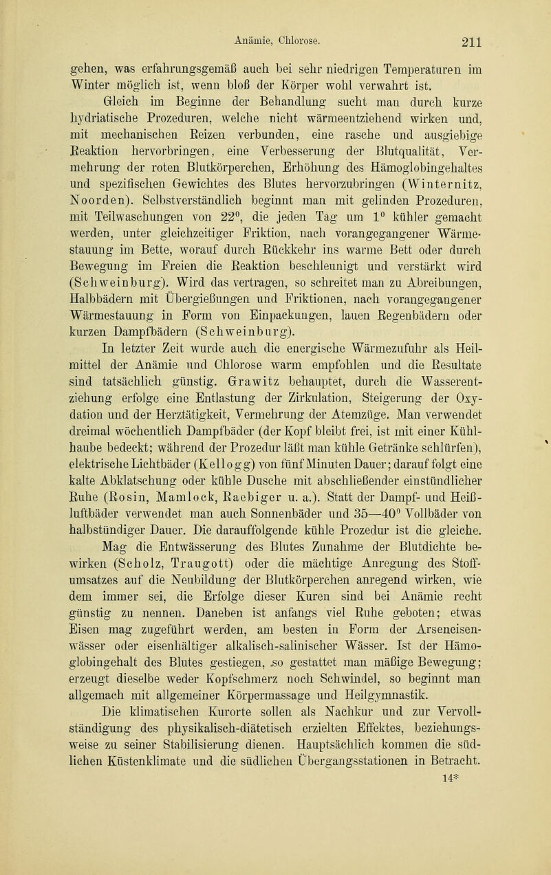 gehen, was erfahrungsgemäß auch bei sehr niedrigen Temperaturen im Winter möglich ist, wenn bloß der Körper wohl verwahrt ist. Gleich im Beginne der Behandlung sucht man durch kurze hydriatische Prozeduren, welche nicht wärmeentziehend wirken und, mit mechanischen Eeizen verbunden, eine rasche und ausgiebige Eeaktion hervorbringen, eine Verbesserung der Blutqualität, Ver- mehrung der roten Blutkörperchen, Erhöhung des Hämoglobingehaltes und spezifischen Gewichtes des Blutes hervorzubringen (Winternitz, Noorden). Selbstverständlich beginnt man mit gelinden Prozeduren, mit Teilwaschungen von 22°, die jeden Tag um 1° kühler gemacht werden, unter gleichzeitiger Friktion, nach vorangegangener Wärme- stauung im Bette, worauf durch Bückkehr ins warme Bett oder durch Bewegung im Freien die Eeaktion beschleunigt und verstärkt wird (Schweinburg). Wird das vertragen, so sehreitet man zu Abreibungen, Halbbädern mit Übergießungen und Friktionen, nach vorangegangener Wärmestauung in Form von Einpackungen, lauen Eegenbädern oder kurzen Dampfbädern (Schweinburg). In letzter Zeit wurde auch die energische Wärmezufuhr als Heil- mittel der Anämie und Ohiorose warm empfohlen und die Eesultate sind tatsächlich günstig. Grawitz behauptet, durch die Wasserent- ziehung erfolge eine Entlastung der Zirkulation, Steigerung der Oxy- dation und der Herztätigkeit, Vermehrung der Atemzüge. Man verwendet dreimal wöchentlich Dampfbäder (der Kopf bleibt frei, ist mit einer Kühl- haube bedeckt; während der Prozedur läßt man kühle Getränke schlürfen), elektrische Lichtbäder (Kellogg) von fünf Minuten Dauer; darauf folgt eine kalte Abklatschung oder kühle Dusche mit abschließender einstündlicher Euhe (Eosin, Mamlock, Eaebiger u. a.). Statt der Dampf- und Heiß- luftbäder verwendet man auch Sonnenbäder und 35—40° Vollbäder von halbstündiger Dauer. Die darauffolgende kühle Prozedur ist die gleiche. Mag die Entwässerung des Blutes Zunahme der Blutdichte be- wirken (Scholz, Traugott) oder die mächtige Anregung des Stoff- umsatzes auf die Neubildung der Blutkörperchen anregend wirken, wie dem immer sei, die Erfolge dieser Kuren sind bei Anämie recht günstig zu nennen. Daneben ist anfangs viel Euhe geboten; etwas Eisen mag zugeführt werden, am besten in Form der Arseneisen- wässer oder eisenhaltiger alkalisch-salinischer Wässer. Ist der Hämo- globingehalt des Blutes gestiegen, .so gestattet man mäßige Bewegung; erzeugt dieselbe weder Kopfschmerz noch Schwindel, so beginnt man allgemach mit allgemeiner Körpermassage und Heilgymnastik. Die klimatischen Kurorte sollen als Nachkur und zur Vervoll- ständigung des physikalisch-diätetisch erzielten Effektes, beziehungs- weise zu seiner Stabilisierung dienen. Hauptsächlich kommen die süd- lichen Küstenklimate und die südlichen Übergangsstationen in Betracht. 14*