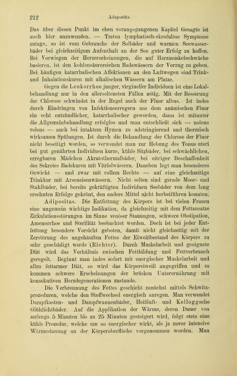 Das über diesen Punkt im eben vorangegangenen Kapitel Gesagte ist auch hier anzuwenden. — Treten lymphatisch-skrofulöse Symptome zutage, so ist vom Gebrauche der Solbäder und warmen Seewasser- bäder bei gleichzeitigem Aufenthalt an der See guter Erfolg zu hoffen. Bei Vorwiegen der Herzerscheinungen, die auf Herzmuskelschwäche basieren, ist den kohlensäurereichen Badewässern der Vorzug zu geben. Bei häufigen katarrhalischen Affektionen an den Luftwegen sind Trinke und Inhalationskuren mit alkalischen Wässern am Platze. Gegen die Leukorrhoe junger, virgineller Individuen ist eine Lokal- behandlung nur in den allerseltensten Fällen nötig. Mit der Besserung der Chlorose schwindet in der Eegel auch der Fluor albus. Ist indes durch Eindringen von Infektionserregern aus dem anämischen Fluor ein echt entzündlicher, katarrhalischer geworden, dann ist mitunter die Allgemeinbehandlung erfolglos und man entschließt sich — nolens volens — auch bei intaktem Hymen zu aclstrin gierend und thermisch wirksamen Spülungen. Ist durch die Behandlung der Chlorose der Fluor nicht beseitigt worden, so verwendet man zur Hebung des Tonus uteri bei gut genährten Individuen kurze, kühle Sitzbäder, bei schwächlichen, erregbaren Mädchen Akratothermalbäder, bei eitriger Beschaffenheit des Sekretes Badekuren mit Yitriolwässern. Daneben legt man besonderes Gewicht — und zwar mit vollem Eechte — auf eine gleichzeitige Trinkkur mit Arseneisen wässern. Nicht selten sind gerade Moor- und Stahlbäder, bei bereits gekräftigten Individuen Seebäder von dem lang- ersehnten Erfolge gekrönt, den andere Mittel nicht herbeiführen konnten. Aclipositas. Die Entfettung des Körpers ist bei vielen Frauen eine ungemein wichtige Indikation, da gleichzeitig mit dem Fettansätze Zirkulationsstörungen im Sinne venöser Stauungen, schwere Obstipation, Amenorrhoe und Sterilität beobachtet werden. Doch ist bei jeder Ent- fettung besondere Vorsicht geboten, damit nicht gleichzeitig mit der Zerstörung des angehäuften Fettes der Eiweißbestand des Körpers zu sehr geschädigt werde'(ßichter). Durch Muskelarbeit und geeignete Diät wird das Verhältnis zwischen Fettbildung und Fettverbrauch geregelt. Beginnt man indes sofort mit energischer Muskelarbeit und allzu fettarmer Diät, so wird' das Körpereiweiß angegriffen und es kommen schwere Erscheinungen der brüsken Unterernährung mit konsekutiven Herzdegenerationen zustande. Die Verbrennung des Fettes geschieht zunächst mittels Schwitz- prozeduren, welche den Stoffwechsel energisch anregen. Man verwendet Dampfkasten- und Dampfwannenbäder, Heißluft- und Kelloggsche Glühlichtbäder. Auf die Applikation der Wärme, deren Dauer von anfangs 5 Minuten bis zu 25 Minuten gesteigert wird, folgt stets eine kühle Prozedur, welche um so energischer wirkt, als ja zuvor intensive Wärmestauung an der Körperoberfläche vorgenommen worden. Man