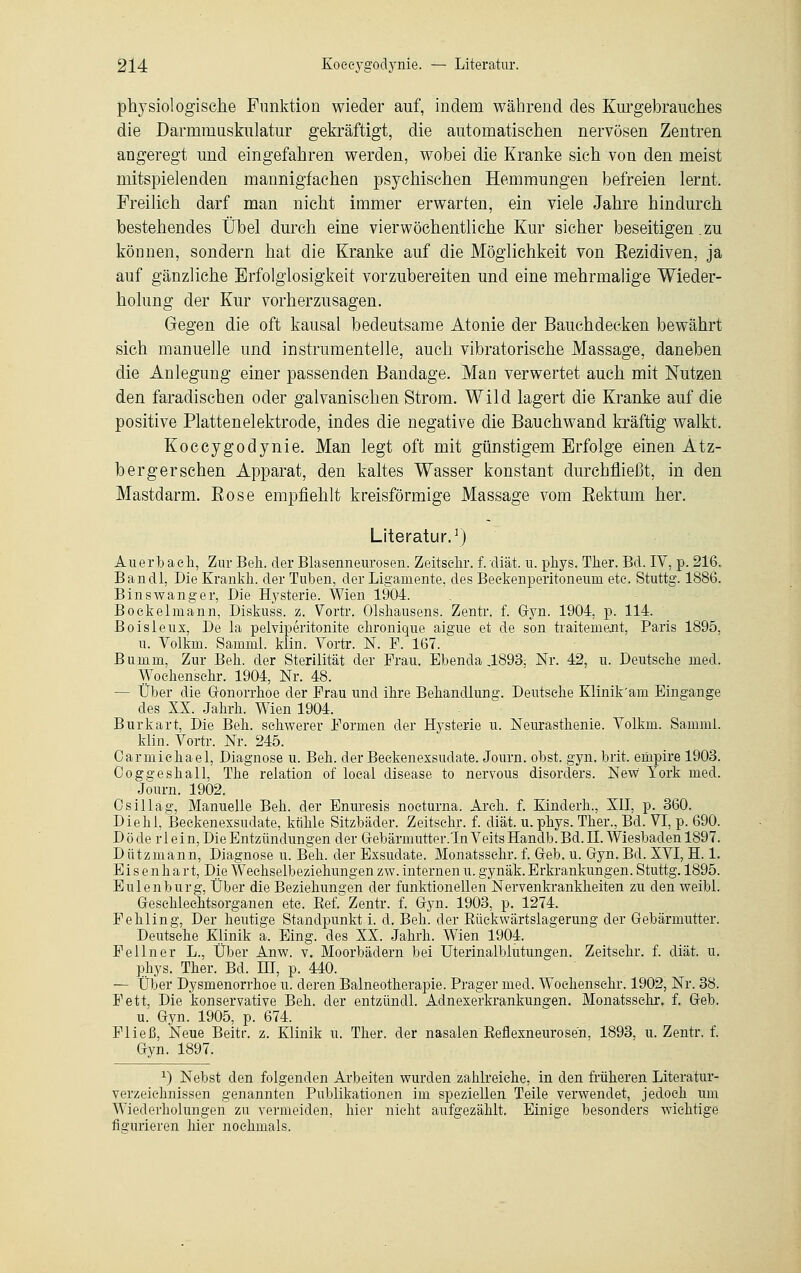 physiologische Funktion wieder auf, indem während des Kurgebrauches die Darmmuskulatur gekräftigt, die automatischen nervösen Zentren angeregt und eingefahren werden, wobei die Kranke sich von den meist mitspielenden mannigfachen psychischen Hemmungen befreien lernt. Freilich darf man nicht immer erwarten, ein viele Jahre hindurch bestehendes Übel durch eine vier wöchentliche Kur sicher beseitigen .zu können, sondern hat die Kranke auf die Möglichkeit von Eezidiven, ja auf gänzliche Erfolglosigkeit vorzubereiten und eine mehrmalige Wieder- holung der Kur vorherzusagen. Gegen die oft kausal bedeutsame Atonie der Bauchdecken bewährt sich manuelle und instrumenteile, auch vibratorische Massage, daneben die Anlegung einer passenden Bandage. Man verwertet auch mit Nutzen den faradischen oder galvanischen Strom. Wild lagert die Kranke auf die positive Plattenelektrode, indes die negative die Bauchwand kräftig walkt, Koeeygodynie. Man legt oft mit günstigem Erfolge einen Ätz- berg er sehen Apparat, den kaltes Wasser konstant durchfließt, in den Mastdarm. Rose empfiehlt kreisförmige Massage vom Eektum her. Literatur.1) Auerbach, Zur Bell, der Blasenneurosen. Zeitsehr. f. diät. u. phys. Ther. Bd. IV, p. 216. Bandl, Die Erankh. der Tuben, der Ligamente, des Beekenperitoneum etc. Stuttg. 1886. Binswanger, Die Hysterie. Wien 1904. Bockelmann, Diskuss. z. Vortr. Olshausens. Zentr. f. Gyn. 1904, p. 114. Boisleux, De la pelviperitonite ehronique aigue et de son traitenient, Paris 1895, u. Volkm. Samml. klin. Vortr. N. F. 167. Bumm, Zur Bell, der Sterilität der Frau. Ebenda ,1893, Nr. 42, u. Deutsche med. Wochenschr. 1904, Nr. 48. — Über die Gonorrhoe der Frau und ihre Behandlung. Deutsche Klinik'am Eingange des XX. Jahrh. Wien 1904. Burkart, Die Beh. schwerer Formen der Hysterie u. Neurasthenie. Volkm. Samml. klin. Vortr. Nr. 245. Carmichael, Diagnose u. Beh. der Beckenexsudate. Journ. obst. gyn. brit. eürpire 1903. Coggeshall, The relation of local disease to nervous disorders. New York med. Journ. 1902. Osillag, Manuelle Bell, der Enuresis nocturna. Arch. f. Kinderh., XII, p. 360. Diehl, Beekenexsudate, kühle Sitzbäder. Zeitsehr. f. diät. u. phys. Ther., Bd. VI, p. 690. Döde rl ein, Die Entzündungen der Gebarmutter.TnVeitsHandb.Bd.il. Wiesbaden 1897. Dützmann, Diagnose u. Beh. der Exsudate. Monatsschr. f. Geb. u. Gyn. Bd. XVI, H. 1. Eisenhart, Die Wechselbeziehungen zw. internen u. gynäk. Erkrankungen. Stuttg. 1895. Eulenburg, Über die Beziehungen der funktionellen Nervenkrankheiten zu den weibl. Geschlechtsorganen etc. Bef. Zentr. f. Gyn. 1903, p. 1274. Fehling, Der heutige Standpunkt i. d. Beh. der Bückwärtslagerung der Gebärmutter. Deutsehe Klinik a. Eing. des XX. Jahrh. Wien 1904. Fellner L., Über Anw. v. Moorbädern bei Uterinalblutungen. Zeitsehr. f. diät. u. phys. Ther. Bd. EI, p. 440. — Über Dysmenorrhoe u. deren Balneotherapie. Prager med. Wochenschr. 1902, Nr. 38. Fett, Die konservative Beh. der entzündl. Adnexerkrankungen. Monatsschr. f. Geb. u. Gyn. 1905, p. 674. Fließ, Neue Beitr. z. Klinik u. Ther. der nasalen Beflexneurosen, 1893, u. Zentr. f. Gyn. 1897. *) Nebst den folgenden Arbeiten wurden zahlreiche, in den früheren Literatur- verzeichnissen genannten Publikationen im speziellen Teile verwendet, jedoch um Wiederholungen zu vermeiden, hier nicht aufgezählt. Einige besonders wichtige figurieren hier nochmals.