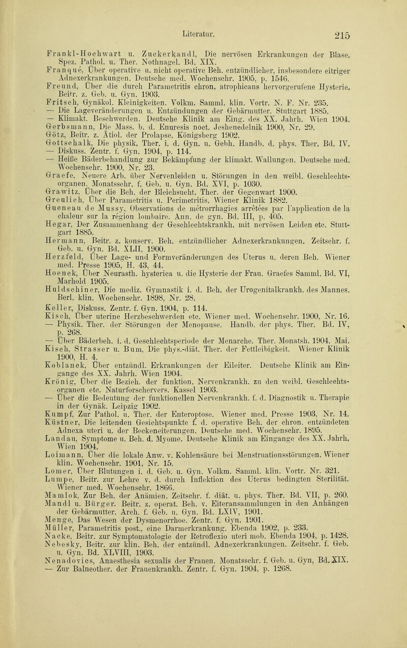 Frankl-Hoeliwart u. Zuckerkandl, Die nervösen Erkrankungen der Blase. Spez. Patkol. u. Ther. Nothnagel. Bd. XIX. Franque, Über operative u. nicht operative Beh. entzündlicher, insbesondere eitriger Adnexerkrankungen. Deutsehe med. Woehensehr. 1905, p. 1546. Freund, Über die durch Parametritis ehron. atrophicans hervorgerufene Hysterie. Beitr. z. Geb. u. Gyn. 1903. Fritsch, Gynäkol. Kleinigkeiten. Volkm. Samml. klin. Vortr. N. F. Nr. 235. — Die Lageveränderungen u. Entzündungen der Gebärmutter. Stuttgart 1885. — Klimakt. Beschwerden. Deutsche Klinik am Eing. des XX. Jahrh. Wien 1904. Gerbsmann, Die Mass. b. d. Enuresis noet. Jeshenedelnik 1900, Nr. 29. Götz, Beitr. z. Ätiol. der Prolapse. Königsberg 1902. Gottsehalk, Die physik. Ther. i. d. Gyn. u. Gebh. Handb. d. phys. Ther. Bd. IV. — Diskuss. Zentr. f. Gyn. 1904, p. 114. — Heiße Bäderbehandlung zur Bekämpfung der klimakt. Wallungen. Deutsehe med. Woehensehr. 1900, Nr. 23. Graefe, Neuere Arb. über Nervenleiden u. Störungen in den weibl. Geschlechts- organen., Monatsschr. f. Geb. u. Gyn. Bd. XVI, p. 1030. Grawitz, Über die Beh. der Bleichsucht. Ther. der Gegenwart 1900. Greulich, Über Parametritis u. Perimetritis. Wiener Klinik 1882. Gueneau de Mussy, Observations de metrorrhagies arretees par l'application de la chaleur sur la region lombaire. Ann. de gyn. Bd. III, p. 405. He gar, Der Zusammenhang der Gesehleehtskrankh. mit nervösen Leiden etc. Stutt- gart 1885. Hermann, Beitr. z. konserv. Beh. entzündlicher Adnexerkrankungen. Zeitschr. f. Geb. u. Gyn. Bd. XLII, 1900. Herzfeld, Über Las;e- und Formveränderungen des Uterus u. deren Beh. Wiener med. Presse 1905, H. 43, 44. Hoenck, Über Neurasth. hysteriea u. die Hysterie der Frau. Graefes Samml. Bd. VI, Marhold 1905. Huldsehiner, Die mediz. Gymnastik i. d. Beh. der Urogenitalkrankh. des Mannes. Berl. klin. Woehensehr. 1898, Nr. 28. Keller, Diskuss. Zentr. f. Gyn. 1904, p. 114. Kiseh, Über uterine Herzbeschwerden etc. Wiener med. Woehensehr. 1900, Nr. 16. — Physik. Ther. der Störungen der Menopause. Handb. der phys. Ther. Bd. IV, p. 268. — Über Bäderbeh. i. d. Gesehlechtsperiode der Menarche. Ther. Monatsh. 1904, Mai. Kiseh, Strasser u. Bum, Die phvs.-diät. Ther. der Fettleibigkeit. Wiener Klinik 1900, H. 4. Koblanck, Über entzündl. Erkrankungen der Eileiter. Deutsche Klinik am Ein- gange des XX. Jahrh. Wien 1904. Krönig, Über die Bezieh, der funktion. Nervenkrankh. zu den weibl. Geschlechts- organen etc. Naturforschervers. Kassel 1903. — Über die Bedeutung der funktionellen Nervenkrankh. f. d. Diagnostik u. Therapie in der Gynäk. Leipzig 1902. Kumpf, Zur Pathol. u. Ther. der Enteroptose. Wiener med. Presse 1903, Nr. 14. Küstner, Die leitenden Gesichtspunkte f. d. operative Beh. der chron. entzündeten Adnexa uteri u. der Beckeneiterungen. Deutsche med. Woehensehr. 1895. Landau, Symptome u. Beh. d. Myome. Deutsche Klinik am Eingange des XX. Jahrh. Wien 1904. Loimann, Über die lokale Anw. v. Kohlensäure bei Menstruationsstörungen. Wiener klin. Woehensehr. 1901, Nr. 15. Lomer, Über Blutungen i. d. Geb. u. Gyn. Volkm. Samml. klin. Vortr. Nr. 321. Lumpe, Beitr. zur Lehre v. d. durch Inflektion des Uterus bedingten Sterilität. Wiener med. Woehensehr. 1866. Mamlok, Zur Beh. der Anämien. Zeitschr. f. diät. u. phys. Ther. Bd. VII, p. 260. Mandl u. Bürger. Beitr. z. operat. Beh. v. Eiteransammlungen in den Anhängen der Gebärmutter. Arch. f. Geb. u. Gyn. Bd. LX1V, 1901. Menge, Das Wesen der Dysmenorrhoe. Zentr. f. Gyn. 1901. Müller, Parametritis post., eine Darmerkrankung. Ebenda 1902, p. 233. Nacke, Beitr. zur Symptomatologie der EetroÜexio uteri mob. Ebenda 1904, p. 1428. Nebesky, Beitr. zur klin. Beh. der entzündl. Adnexerkrankungen. Zeitschr. f. Geb. u. Gyn. Bd. XLVIII, 1903. Nenadovies, Anaesthesia sexualis der Frauen. Monatsschr. f. Geb. u. Gyn, Bd. XIX. — Zur Balneother. der Frauenkrankh. Zentr. f. Gyn. 1904, p. 1268.