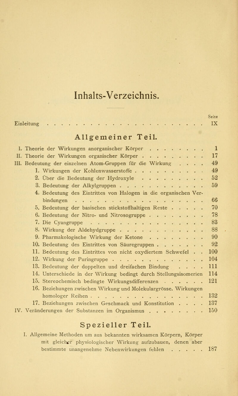 Inhalts-Verzeichnis. Seite Einleitung IX Allgemeiner Teil. I. Theorie der Wirkungen anorganischer Körper 1 II. Theorie der Wirkungen organischer Körper 17 III. Bedeutung der einzelnen Atom-Gruppen für die Wirkung .... 49 1. Wirkungen der Kohlenwasserstoffe 49 2. Über die Bedeutung der Hydroxyle 52 3. Bedeutung der Alkylgruppen 59 4. Bedeutung des Eintrittes von Halogen in die organischen Ver- bindungen 66 5. Bedeutung der basischen stickstoffhaltigen Reste 70 6. Bedeutung der Nitro- und Nitrosogruppe 78 7. Die Cyangruppe 83 8. Wirkung der Aldehydgruppe 88 9. Pharmakologische Wirkung der Ketone 90 10. Bedeutung des Eintrittes von Säuregruppen 92 11. Bedeutung des Eintrittes von nicht oxydiertem Schwefel . . 100 12. Wirkung der Puringruppe 104 13. Bedeutung der doppelten und dreifachen Bindung . . . . 111 14. Unterschiede in der Wirkung bedingt durch Stellungsisomerien 114 15. Stereochemisch bedingte Wirkungsdifferenzen 121 16. Beziehungen zwischen Wirkung und Molekulargrösse. Wirkungen homologer Reihen . 132 17. Beziehungen zwischen Geschmack und Konstitution .... 137 IV. Veränderungen der Substanzen im Organismus 150 Spezieller Teil. I. Allgemeine Methoden um aus bekannten wirksamen Körpern, Körper mit gleicher physiologischer Wirkung aufzubauen, denen aber bestimmte unangenehme Nebenwirkungen fehlen 187