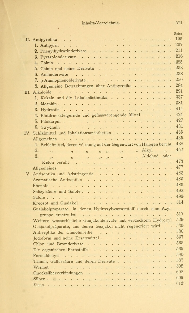 Seite IL Antipyretika 195 1. Antipyrin 207 2. Phenylhydrazinderivate 211 3. Pyrazolonderivate 216 4. Chinin 225 5. Chinin und seine Derivate . . 23ä 6. Anilinderivate 238 7. p-Aminophenolderivate - . 250 8. Allgemeine Betrachtungen über Antipyretika 284 III. Alkaloide .291 1. Kokain und die Lokalanästhetika 337 2. Morphin 381 3. Hydrastis 414 4. Blutdrucksteigernde und gefässverengende Mittel 424 5. Pilokarpin 427 6. Strychnin 431 IV. Schlafmittel und Inhalationsanästhetika 435 Allgemeines 435 1. Schlafmittel, deren Wirkung auf der Gegenwart von Halogen beruht 438 2. „ „ „ „ „ „ „ Alkyl „ 452 3. „ „ „ „ „ „ „ Aldehyd oder Keton beruht 473 Allgemeines 4/7 V. Antiseptika und Adstringentia 483 Aromatische Antiseptika 483 Phenole 483 Salizylsäure und Salole 492 Salole 499 Kreosot und Guajakol 514 Guajakolpräparate, in denen Hydroxylwasserstoff durch eine Azyl- gruppe ersetzt ist 517 Weitere wasserlösliche Guajakolderivate mit verdecktem Hydroxyl 529 Guajakolpräparate, aus denen Guajakol nicht regeneriert wird . . 530 Antiseptika der Chinolinreihe 5öd Jodoform und seine Ersatzmittel 5ö7 Chlor- und Bromderivate 5d5 Die organischen Farbstoffe 569 Formaldehyd ^80 Tannin, Gallussäure und deren Derivate 5o7 Wismut 592 Quecksilberverbindungen ^ Silber 609 Eisen 61^