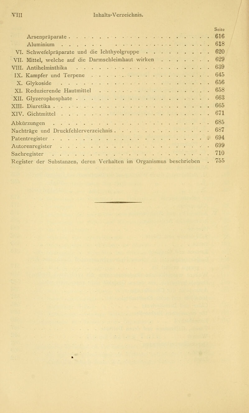 Seite Arsenpräparate . 616 Aluminium 618 VI. Schwefelpräparate und die Ichthyolgruppe 620 VII. Mittel, welche auf die Darmschleimhaut wirken 629 VIII. Antihelminthika 639 IX. Kampfer und Terpene 645 X. Glykoside 656 XI. Reduzierende Hautmittel 658 XII. Glyzerophosphate 663 XIII. Diuretika 665 XIV. Gichtmittel 671 Abkürzungen 685 Nachträge und Druckfehlerverzeichnis 687 Patentregister 694 Autorenregister . 699 Sachregister - 710 Register der Substanzen, deren Verhalten im Organismus beschrieben . 755