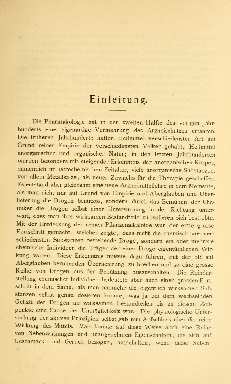 Einleitung. Die Pharmakologie hat in der zweiten Hälfte des vorigen Jahr- hunderts eine eigenartige Vermehrung des Arzneischatzes erfahren. Die früheren Jahrhunderte hatten Heilmittel verschiedenster Art auf Grund reiner Empirie der verschiedensten Völker gehabt, Heilmittel anorganischer und organischer Natur; in den letzten Jahrhunderten wurden besonders mit steigender Erkenntnis der anorganischen Körper, namentlich im iatrochemischen Zeitalter, viele anorganische Substanzen, vor allem Metallsalze, als neuer Zuwachs für die Therapie geschaffen. Es entstand aber gleichsam eine neue Arzneimittellehre in dem Momente, als man nicht nur auf Grund von Empirie und Aberglauben und Über- lieferung die Drogen benützte, sondern durch das Bemühen der Che- miker die Drogen selbst einer Untersuchung in der Richtung unter- warf, dass man ihre wirksamen Bestandteile zu isolieren sich bestrebte. Mit der Entdeckung der reinen Pflanzenalkaloide war der erste grosse Fortschritt gemacht, welcher zeigte, dass nicht die chemisch aus ver- schiedensten Substanzen bestehende Droge, sondern ein oder mehrere chemische Individuen die Träger der einer Droge eigentümlichen Wir- kung waren. Diese Erkenntnis musste dazu führen, mit der oft auf Aberglauben beruhenden Überlieferung zu brechen und so eine grosse Reihe von Drogen aus der Benützung auszuschalten. Die Reindar- stellung chemischer Individuen bedeutete aber auch einen grossen Fort- schritt in dem Sinne, als man nunmehr die eigentlich wirksamen Sub- stanzen selbst genau dosieren konnte, was ja bei dem wechselnden Gehalt der Drogen an wirksamen Bestandteilen bis zu diesem Zeit- punkte eine Sache der Unmöglichkeit war. Die physiologische Unter- suchung der aktiven Prinzipien selbst gab nun Aufschluss über die reine Wirkung des Mittels. Man konnte auf diese Weise auch eine Reihe von Nebenwirkungen und unangenehmen Eigenschaften, die sich auf Geschmack und Geruch bezogen, ausschalten, wenn diese Neben-